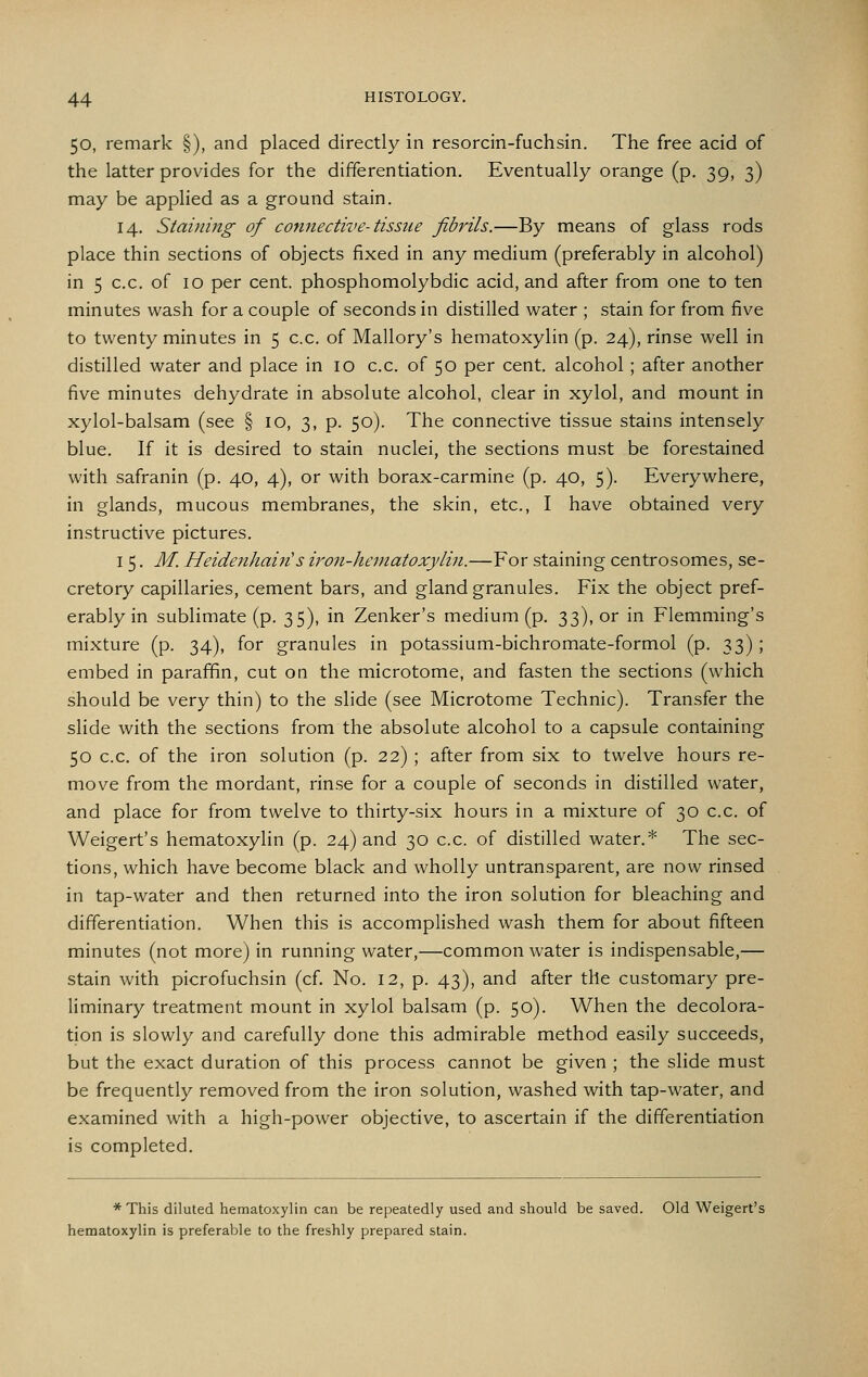 50, remark §), and placed directly in resorcin-fuchsin. The free acid of the latter provides for the differentiation. Eventually orange (p. 39, 3) may be applied as a ground stain. 14. Staining of connective-tissue fibrils.—By means of glass rods place thin sections of objects fixed in any medium (preferably in alcohol) in 5 c.c. of 10 per cent, phosphomolybdic acid, and after from one to ten minutes wash for a couple of seconds in distilled water ; stain for from five to twenty minutes in 5 c.c. of Mallory's hematoxylin (p. 24), rinse well in distilled water and place in 10 c.c. of 50 per cent, alcohol; after another five minutes dehydrate in absolute alcohol, clear in xylol, and mount in xylol-balsam (see § 10, 3, p. 50). The connective tissue stains intensely blue. If it is desired to stain nuclei, the sections must be forestained with safranin (p. 40, 4), or with borax-carmine (p. 40, 5). Everywhere, in glands, mucous membranes, the skin, etc., I have obtained very instructive pictures. I 5. M. Heidenhain's iron-hematoxylin.—For staining centrosomes, se- cretory capillaries, cement bars, and gland granules. Fix the object pref- erably in sublimate (p. 35), in Zenker's medium (p. 33), or in Flemming's mixture (p. 34), for granules in potassium-bichromate-formol (p. 33) ; embed in paraffin, cut on the microtome, and fasten the sections (which should be very thin) to the slide (see Microtome Technic). Transfer the slide with the sections from the absolute alcohol to a capsule containing 50 c.c. of the iron solution (p. 22) ; after from six to twelve hours re- move from the mordant, rinse for a couple of seconds in distilled water, and place for from twelve to thirty-six hours in a mixture of 30 c.c. of Weigert's hematoxylin (p. 24) and 30 c.c. of distilled water.* The sec- tions, which have become black and wholly untransparent, are now rinsed in tap-water and then returned into the iron solution for bleaching and differentiation. When this is accomplished wash them for about fifteen minutes (not more) in running water,—common water is indispensable,— stain with picrofuchsin (cf. No. 12, p. 43), and after the customary pre- liminary treatment mount in xylol balsam (p. 50). When the decolora- tion is slowly and carefully done this admirable method easily succeeds, but the exact duration of this process cannot be given ; the slide must be frequently removed from the iron solution, washed with tap-water, and examined with a high-power objective, to ascertain if the differentiation is completed. * This diluted hematoxylin can be repeatedly used and should be saved. Old Weigert's hematoxylin is preferable to the freshly prepared stain.