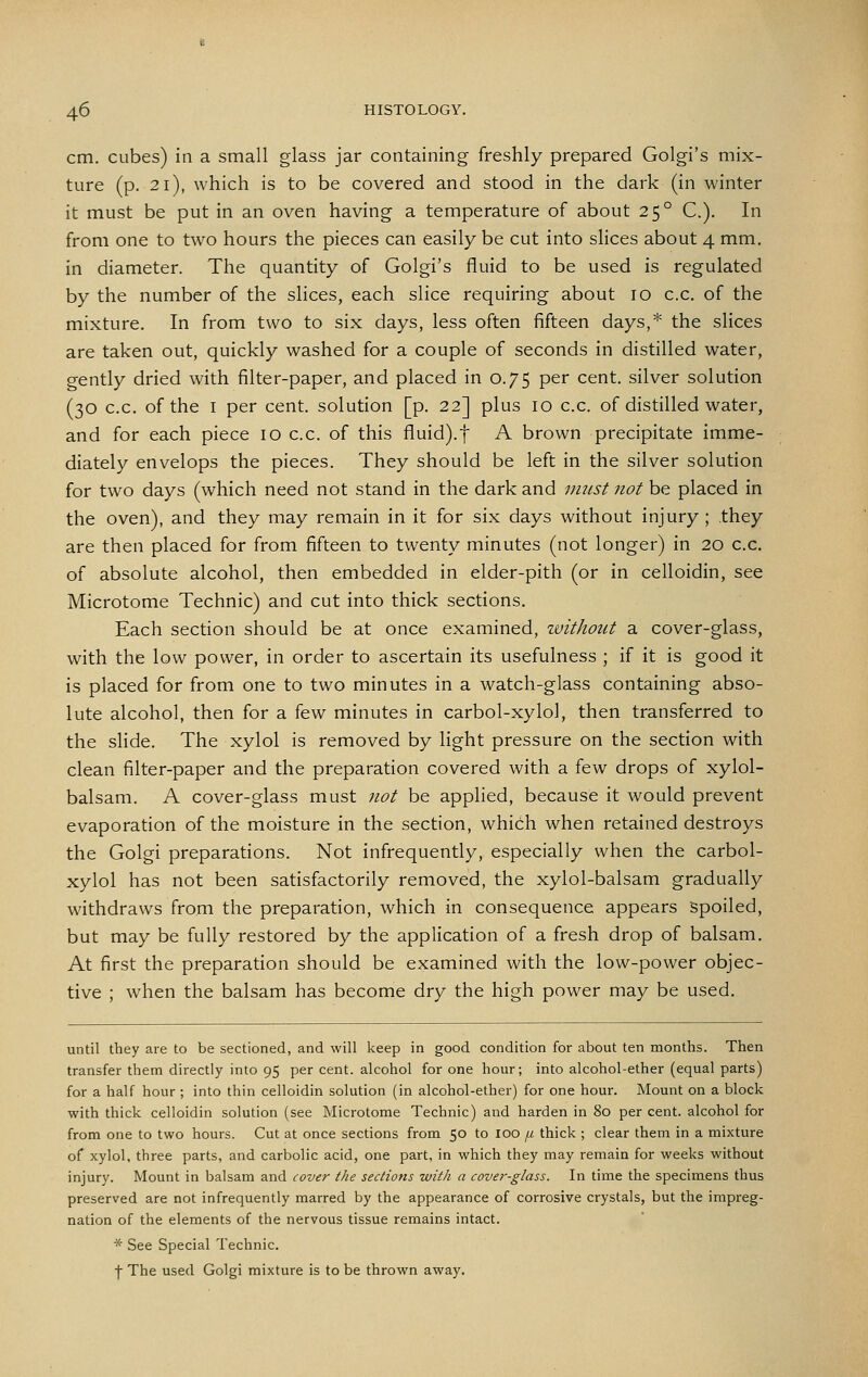 cm. cubes) in a small glass jar containing freshly prepared Golgi's mix- ture (p. 21), which is to be covered and stood in the dark (in winter it must be put in an oven having a temperature of about 25° C). In from one to two hours the pieces can easily be cut into slices about 4 mm. in diameter. The quantity of Golgi's fluid to be used is regulated by the number of the slices, each slice requiring about 10 c.c. of the mixture. In from two to six days, less often fifteen days,* the slices are taken out, quickly washed for a couple of seconds in distilled water, gently dried with filter-paper, and placed in 0.75 per cent, silver solution (30 c.c. of the I per cent, solution [p. 22] plus 10 c.c. of distilled water, and for each piece 10 c.c. of this fluid).f A brown precipitate imme- diately envelops the pieces. They should be left in the silver solution for two days (which need not stand in the dark and must not be placed in the oven), and they may remain in it for six days without injury ; they are then placed for from fifteen to twenty minutes (not longer) in 20 c.c. of absolute alcohol, then embedded in elder-pith (or in celloidin, see Microtome Technic) and cut into thick sections. Each section should be at once examined, zvithont a cover-glass, with the low power, in order to ascertain its usefulness ; if it is good it is placed for from one to two minutes in a watch-glass containing abso- lute alcohol, then for a few minutes in carbol-xylol, then transferred to the slide. The xylol is removed by light pressure on the section with clean filter-paper and the preparation covered with a few drops of xylol- balsam. A cover-glass must not be applied, because it would prevent evaporation of the moisture in the section, which when retained destroys the Golgi preparations. Not infrequently, especially when the carbol- xylol has not been satisfactorily removed, the xylol-balsam gradually withdraws from the preparation, which in consequence appears Spoiled, but may be fully restored by the application of a fresh drop of balsam. At first the preparation should be examined with the low-power objec- tive ; when the balsam has become dry the high power may be used. until they are to be sectioned, and will keep in good condition for about ten months. Then transfer them directly into 95 per cent, alcohol for one hour; into alcohol-ether (equal parts) for a half hour ; into thin celloidin solution (in alcohol-ether) for one hour. Mount on a block with thick celloidin solution (see Microtome Technic) and harden in 80 per cent, alcohol for from one to two hours. Cut at once sections from 50 to loo /z thick ; clear them in a mixture of xylol, three parts, and carbolic acid, one part, in which they may remain for weeks without injury. Mount in balsam and cover the sections with a cover-glass. In time the specimens thus preserved are not infrequently marred by the appearance of corrosive crystals, but the impreg- nation of the elements of the nervous tissue remains intact. * See Special Technic. f The used Golgi mixture is to be thrown away.