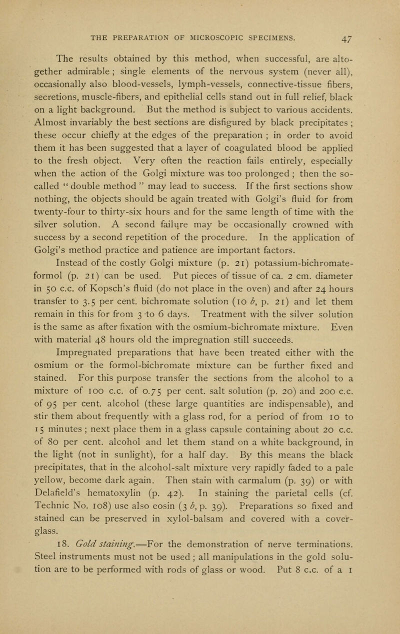 The results obtained by this method, when successful, are alto- gether admirable ; single elements of the nervous system (never all), occasionally also blood-vessels, lymph-vessels, connective-tissue fibers, secretions, muscle-fibers, and epithelial cells stand out in full relief, black on a light background. But the method is subject to various accidents. Almost invariably the best sections are disfigured by black precipitates ; these occur chiefly at the edges of the preparation ; in order to avoid them it has been suggested that a layer of coagulated blood be applied to the fresh object. Very often the reaction fails entirely, especially when the action of the Golgi mixture was too prolonged ; then the so- called  double method  may lead to success. If the first sections show nothing, the objects should be again treated with Golgi's fluid for from twenty-four to thirty-six hours and for the same length of time with the silver solution. A second failure may be occasionally crowned with success by a second repetition of the procedure. In the application of Golgi's method practice and patience are important factors. Instead of the costly Golgi mixture (p. 21) potassium-bichromate- formol (p. 21) can be used. Put pieces of tissue of ca. 2 cm. diameter in 50 c.c. of Kopsch's fluid (do not place in the oven) and after 24 hours transfer to 3.5 per cent, bichromate solution (10 b, p. 21) and let them remain in this for from 3 to 6 days. Treatment with the silver solution is the same as after fixation with the osmium-bichromate mixture. Even with material 48 hours old the impregnation still succeeds. Impregnated preparations that have been treated either with the osmium or the formol-bichromate mixture can be further fixed and stained. For this purpose transfer the sections from the alcohol to a mixture of 100 c.c. of 0.75 per cent, salt solution (p. 20) and 200 c.c. of 95 per cent, alcohol (these large quantities are indispensable), and stir them about frequently with a glass rod, for a period of from 10 to 15 minutes ; next place them in a glass capsule containing about 20 c.c. of 80 per cent, alcohol and let them stand on a white background, in the hght (not in sunlight), for a half day. By this means the black precipitates, that in the alcohol-salt mixture very rapidly faded to a pale yellow, become dark again. Then stain with carmalum (p. 39) or with Delafield's hematoxylin (p. 42). In staining the parietal cells (cf. Technic No. 108) use also eosin (3 b, p. 39). Preparations so fixed and stained can be preserved in xylol-balsam and covered with a cover- glass. 18. Gold staining.—For the demonstration of nerve terminations. Steel instruments must not be used ; all manipulations in the gold solu- tion are to be performed with rods of glass or wood. Put 8 c.c. of a i