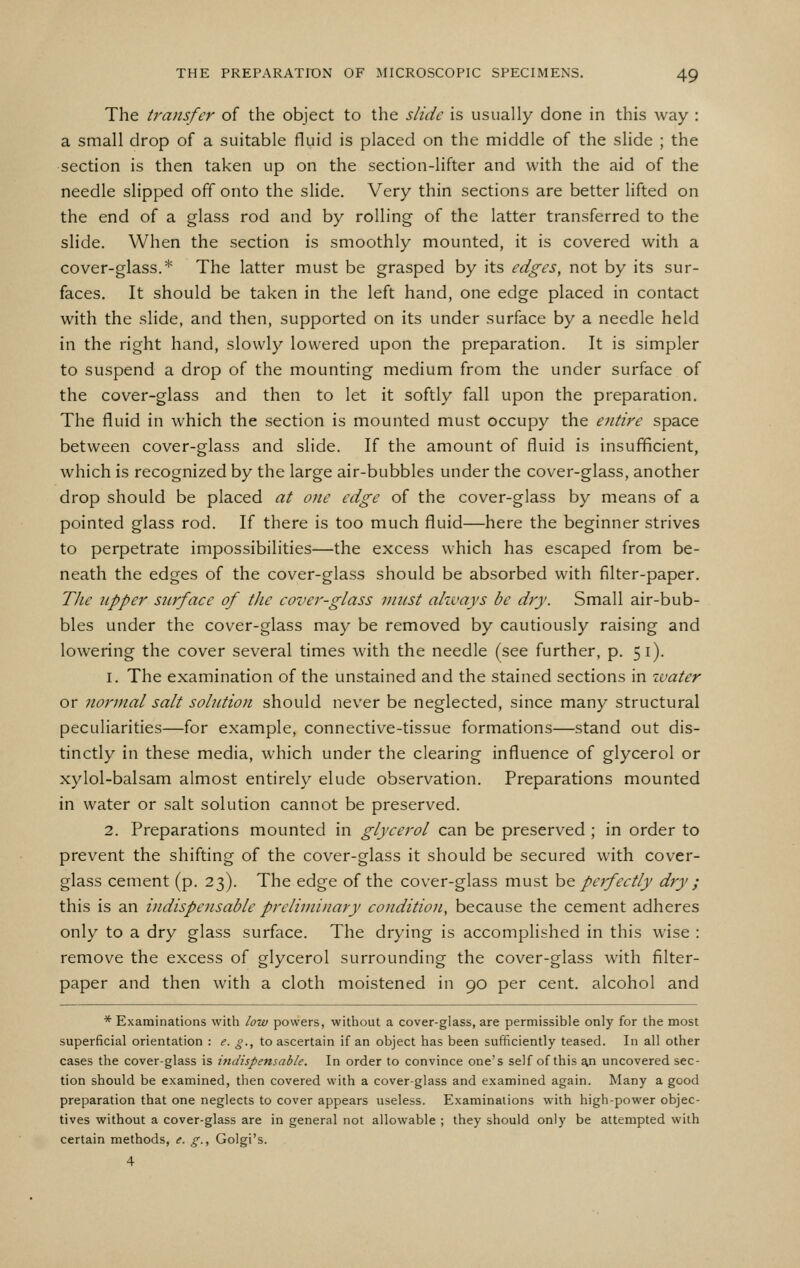 The transfer of the object to the slide is usually done in this way : a small drop of a suitable fluid is placed on the middle of the slide ; the section is then taken up on the section-lifter and with the aid of the needle slipped off onto the slide. Very thin sections are better lifted on the end of a glass rod and by rolling of the latter transferred to the slide. When the section is smoothly mounted, it is covered with a cover-glass.* The latter must be grasped by its edges, not by its sur- faces. It should be taken in the left hand, one edge placed in contact with the slide, and then, supported on its under surface by a needle held in the right hand, slowly lowered upon the preparation. It is simpler to suspend a drop of the mounting medium from the under surface of the cover-glass and then to let it softly fall upon the preparation. The fluid in which the section is mounted must occupy the entire space between cover-glass and slide. If the amount of fluid is insufficient, which is recognized by the large air-bubbles under the cover-glass, another drop should be placed at one edge of the cover-glass by means of a pointed glass rod. If there is too much fluid—here the beginner strives to perpetrate impossibilities—the excess which has escaped from be- neath the edges of the cover-glass should be absorbed with filter-paper. The upper surface of the cover-glass must ahvays be dry. Small air-bub- bles under the cover-glass may be removed by cautiously raising and lowering the cover several times Avith the needle (see further, p. 51). 1. The examination of the unstained and the stained sections in zvater or normal salt solution should never be neglected, since many structural peculiarities—for example, connective-tissue formations—stand out dis- tinctly in these media, which under the clearing influence of glycerol or xylol-balsam almost entirely elude observation. Preparations mounted in water or salt solution cannot be preserved. 2. Preparations mounted in glycerol can be preserved ; in order to prevent the shifting of the cover-glass it should be secured with cover- glass cement (p. 23). The edge of the cover-glass must be perfectly dry ; this is an indispensable preliminary condition, because the cement adheres only to a dry glass surface. The drying is accomplished in this wise : remove the excess of glycerol surrounding the cover-glass with filter- paper and then with a cloth moistened in 90 per cent, alcohol and * Examinations with low powers, without a cover-glass, are permissible only for the most superficial orientation : e. g., to ascertain if an object has been sufficiently teased. In all other cases the cover-glass is indispensable. In order to convince one's self of this ^n uncovered sec- tion should be examined, then covered with a cover-glass and examined again. Many a good preparation that one neglects to cover appears useless. Examinations with high-power objec- tives without a cover-glass are in general not allowable ; they should only be attempted with certain methods, e. g., Golgi's. 4