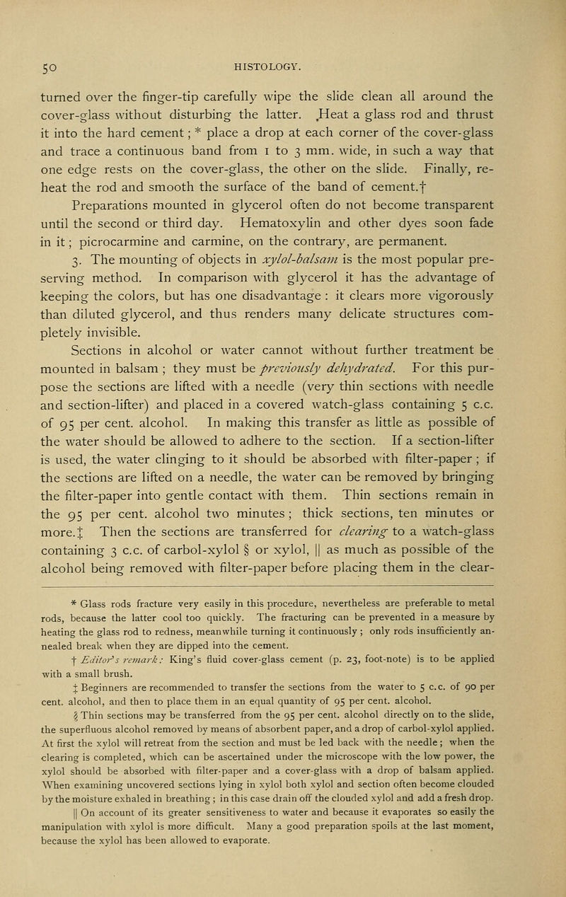 turned over the finger-tip carefully wipe the slide clean all around the cover-glass without disturbing the latter. Heat a glass rod and thrust it into the hard cement; * place a drop at each corner of the cover-glass and trace a continuous band from i to 3 mm. wide, in such a way that one edge rests on the cover-glass, the other on the slide. Finally, re- heat the rod and smooth the surface of the band of cement.f Preparations mounted in glycerol often do not become transparent until the second or third day. Hematoxylin and other dyes soon fade in it; picrocarmine and carmine, on the contrary, are permanent. 3. The mounting of objects in xylol-balsam is the most popular pre- serving method. In comparison with glycerol it has the advantage of keeping the colors, but has one disadvantage : it clears more vigorously than diluted glycerol, and thus renders many delicate structures com- pletely invisible. Sections in alcohol or water cannot without further treatment be mounted in balsam ; they must be previously dehydrated. For this pur- pose the sections are lifted with a needle (very thin sections with needle and section-lifter) and placed in a covered Avatch-glass containing 5 c.c. of 95 per cent, alcohol. In making this transfer as Httle as possible of the water should be allowed to adhere to the section. If a section-lifter is used, the water clinging to it should be absorbed with filter-paper ; if the sections are lifted on a needle, the water can be removed by bringing the filter-paper into gentle contact with them. Thin sections remain in the 95 per cent, alcohol two minutes ; thick sections, ten minutes or more.I Then the sections are transferred for clearing to a watch-glass containing 3 c.c. of carbol-xylol § or xylol, || as much as possible of the alcohol being removed with filter-paper before placing them in the clear- * Glass rods fracture very easily in this procedure, nevertheless are preferable to metal rods, because the latter cool too quickly. The fracturing can be prevented in a measure by heating the glass rod to redness, meanwhile turning it continuously ; only rods insufficiently an- nealed break when they are dipped into the cement. I Editor''s remark: King's fluid cover-glass cement (p. 23, foot-note) is to be applied with a small brush. \ Beginners are recommended to transfer the sections from the water to 5 c.c. of 90 per cent, alcohol, and then to place them in an equal quantity of 95 per cent, alcohol. \ Thin sections may be transferred from the 95 per cent, alcohol directly on to the slide, the superfluous alcohol removed by means of absorbent paper, and a drop of carbol-xylol applied. At first the xylol will retreat from the section and must be led back with the needle; when the clearing is completed, which can be ascertained under the microscope with the low power, the xylol should be absorbed with filter-paper and a cover-glass with a drop of balsam applied. When examining uncovered sections lying in xylol both xylol and section often become clouded by the moisture exhaled in breathing ; in this case drain off the clouded xylol and add a fresh drop. II On account of its greater sensitiveness to water and because it evaporates so easily the manipulation with xylol is more difficult. Many a good preparation spoils at the last moment, because the xylol has been allowed to evaporate.