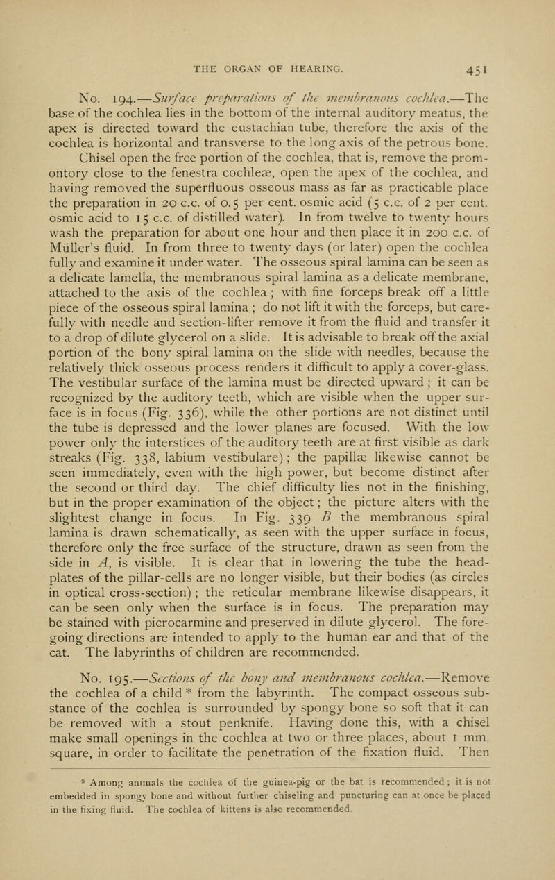 No. 194.—Surface preparations of the mcuibraiious cochlea.—The base of the cochlea lies in the bottom of the internal auditory meatus, the apex is directed toward the eustachian tube, therefore the axis of the cochlea is horizontal and transverse to the long axis of the petrous bone. Chisel open the free portion of the cochlea, that is, remove the prom- ontory close to the fenestra cochleae, open the apex of the cochlea, and having removed the superfluous osseous mass as far as practicable place the preparation in 20 c.c. of 0.5 per cent, osmic acid (5 c.c. of 2 per cent, osmic acid to 15 c.c. of distilled water). In from twelve to twenty hours wash the preparation for about one hour and then place it in 200 c.c. of Mi^iller's fluid. In from three to twenty days (or later) open the cochlea fully and examine it under water. The osseous spiral lamina can be seen as a delicate lamella, the membranous spiral lamina as a delicate membrane, attached to the axis of the cochlea ; with fine forceps break off a little piece of the osseous spiral lamina ; do not lift it with the forceps, but care- fully with needle and section-lifter remove it from the fluid and transfer it to a drop of dilute glycerol on a slide. It is advisable to break off the axial portion of the bony spiral lamina on the slide with needles, because the relatively thick osseous process renders it difficult to apply a cover-glass. The vestibular surface of the lamina must be directed upward ; it can be recognized by the auditory teeth, which are visible when the upper sur- face is in focus (Fig. 336), while the other portions are not distinct until the tube is depressed and the lower planes are focused. With the low- power only the interstices of the auditory teeth are at first visible as dark streaks (Fig. 338, labium vestibulare); the papillae likewise cannot be seen immediately, even with the high power, but become distinct after the second or third day. The chief difficulty lies not in the finishing, but in the proper examination of the object; the picture alters with the slightest change in focus. In Fig. 339 B the membranous spiral lamina is drawn schematically, as seen with the upper surface in focus, therefore only the free surface of the structure, drawn as seen from the side in A, is visible. It is clear that in lowering the tube the head- plates of the pillar-cells are no longer visible, but their bodies (as circles in optical cross-section) ; the reticular membrane likewise disappears, it can be seen only when the surface is in focus. The preparation may be stained with picrocarmine and preserved in dilute glycerol. The fore- going directions are intended to apply to the human ear and that of the cat. The labyrinths of children are recommended. No. 195.—Sections of the bony and vicnibranons cochlea.—Remove the cochlea of a child * from the labyrinth. The compact osseous sub- stance of the cochlea is surrounded by spongy bone so soft that it can be removed with a stout penknife. Having done this, with a chisel make small openings in the cochlea at two or three places, about i mm. square, in order to facilitate the penetration of the fixation fluid. Then * Among animals the cochlea of the guinea-pig or the bat is recommended ; it is not embedded in spongy bone and without further chiseling and puncturing can at once be placed in the fixing fluid. The cochlea of kittens is also recommended.