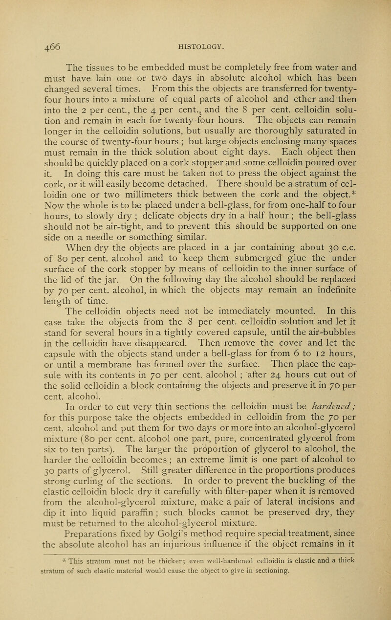 The tissues to be embedded must be completely free from water and must have lain one or two days in absolute alcohol which has been changed several times. From this the objects are transferred for twenty- four hours into a mixture of equal parts of alcohol and ether and then into the 2 per cent., the 4 per cent., and the 8 per cent, celloidin solu- tion and remain in each for twenty-four hours. The objects can remain longer in the celloidin solutions, but usually are thoroughly saturated in the course of twenty-four hours ; but large objects enclosing many spaces must remain in the thick solution about eight days. Each object then should be quickly placed on a cork stopper and some celloidin poured over it. In doing this care must be taken not to press the object against the cork, or it Avill easily become detached. There should be a stratum of cel- loidin one or two millimeters thick between the cork and the object.* Now the whole is to be placed under a bell-glass, for from one-half to four hours, to slowly dry ; delicate objects dry in a half hour ; the bell-glass should not be air-tight, and to prevent this should be supported on one side on a needle or something similar. When dry the objects are placed in a jar containing about 30 c.c. of 80 per cent, alcohol and to keep them submerged glue the under surface of the cork stopper by means of celloidin to the inner surface of the Hd of the jar. On the following day the alcohol should be replaced by 70 per cent, alcohol, in which the objects may remain an indefinite length of time. The celloidin objects need not be immediately mounted. In this case take the objects from the 8 per cent, celloidin solution and let it stand for several hours in a tightly covered capsule, until the air-bubbles in the celloidin have disappeared. Then remove the cover and let the capsule with the objects stand under a bell-glass for from 6 to 12 hours, or until a membrane has formed over the surface. Then place the cap- sule with its contents in 70 per cent, alcohol ; after 24 hours cut out of the solid celloidin a block containing the objects and preserve it in 70 per cent, alcohol. In order to cut very thin sections the celloidin must be hardened; for this purpose take the objects embedded in celloidin from the 70 per cent, alcohol and put them for two days or more into an alcohol-glycerol mixture (80 per cent, alcohol one part, pure, concentrated glycerol from six to ten parts). The larger the proportion of glycerol to alcohol, the harder the celloidin becomes ; an extreme limit is one part of alcohol to 30 parts of glycerol. Still greater difference in the proportions produces strong curling of the sections. In order to prevent the buckling of the elastic celloidin block dry it carefully with filter-paper when it is removed from the alcohol-glycerol mixture, make a pair of lateral incisions and dip it into Hquid paraffin ; such blocks cannot be preserved dry, they must be returned to the alcohol-glycerol mixture. Preparations fixed by Golgi's method require special treatment, since the absolute alcohol has an injurious influence if the object remains in it * This stratum must not be thicker; even well-hardened celloidin is elastic and a thick stratum of such elastic material would cause the object to give in sectioning.