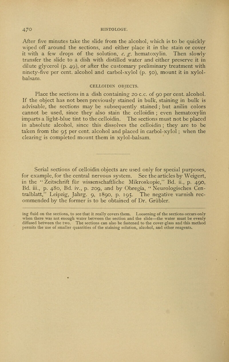 After fiv^e minutes take the slide from the alcohol, which is to be quickly wiped off around the sections, and either place it in the stain or cover it with a few drops of the solution, e. g. hematoxylin. Then slowly transfer the slide to a dish with distilled water and either preserve it in dilute glycerol (p. 49), or after the customary preliminary treatment with ninety-five per cent, alcohol and carbol-xylol (p. 50), mount it in xylol- balsam. CELLOIDIN OBJECTS. Place the sections in a dish containing 20 c.c. of 90 per cent, alcohol. If the object has not been previously stained in bulk, staining in bulk is advisable, the sections may be subsequently stained ; but anilin colors cannot be used, since they also stain the celloidin ; even hematoxylin imparts a light-blue tint to the celloidin. The sections must not be placed in absolute alcohol, since this dissolves the celloidin ; they are to be taken from the 95 per cent, alcohol and placed in carbol-xylol; when the clearing is completed mount them in xylol-balsam. Serial sections of celloidin objects are used only for special purposes, for example, for the central nervous system. See the articles by Weigert, in the Zeitschrift fiir wissenschaftliche Mikroskopie, Bd. ii., p. 490, Bd. iii., p. 480, Bd. iv., p. 209, and by Obregia, Neurologisches Cen- tralblatt, Leipzig, Jahrg. 9, 1890, p. 195. The negative varnish rec- ommended by the former is to be obtained of Dr. Griibler. ing fluid on the sections, to see that it really covers them. Loosening of the sections occurs only when there was not enough water between the section and the slide—the water must be evenly diffused between the two. The sections can also be fastened to the cover-glass and this method permits the use of smaller quantities of the staining solution, alcohol, and other reagents.