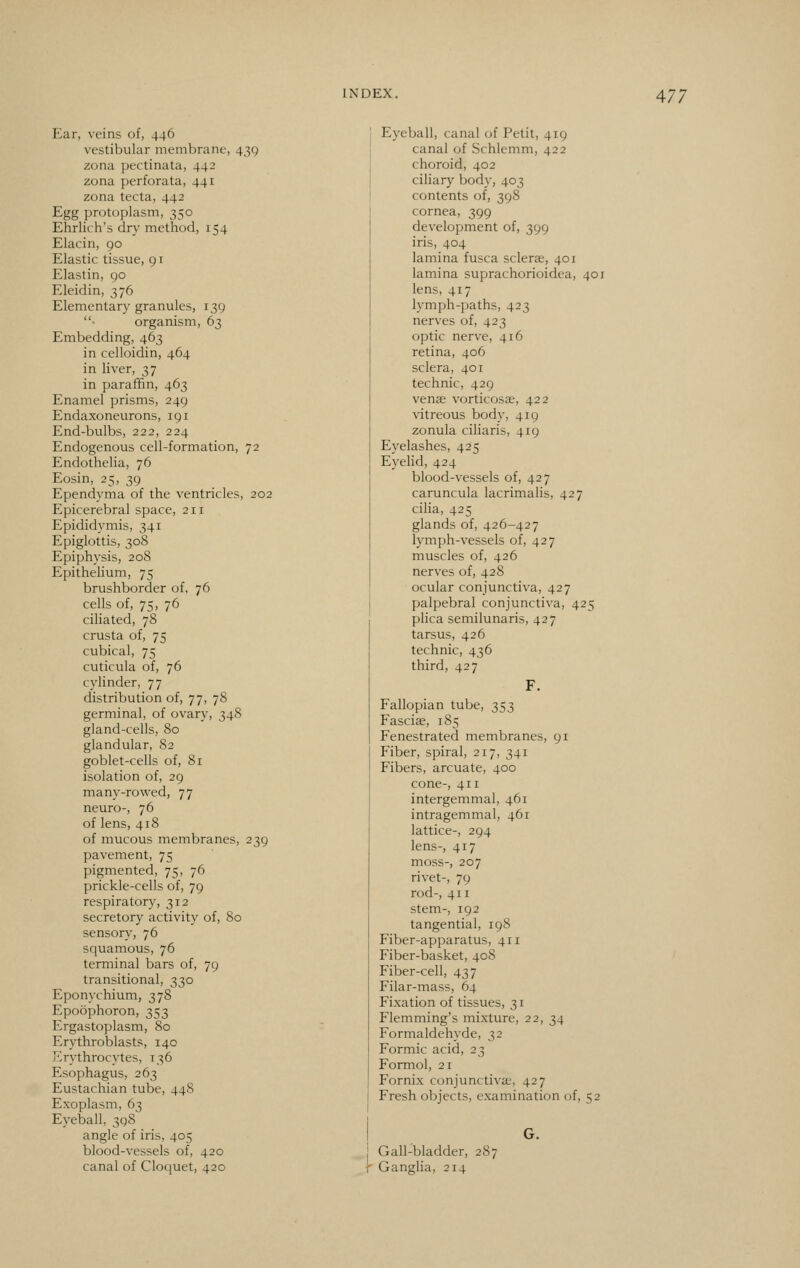 Ear, veins of, 446 vestibular membrane, 43Q zona pectinata, 442 zona perforata, 441 zona tecta, 442 Egg protoplasm, 350 Ehrlich's dry method, 154 Elacin, 90 Elastic tissue, 91 Elastin, 90 Eleidin, 376 Elementary granules, 139 ■ organism, 63 Embedding, 463 in celloidin, 464 in liver, 37 in paraffin, 463 Enamel prisms, 249 Endaxoneurons, 191 End-bulbs, 222, 224 Endogenous cell-formation, 72 Endothelia, 76 Eosin, 25, 39 Ependyma of the ventricles, 202 Epicerebral space, 211 Epididymis, 341 Epiglottis, 308 Epiphysis, 208 Epithelium, 75 brushborder of, 76 cells of, 75, 76 ciliated, 78 crusta of, 75 cubical, 75 cuticula of, 76 cylinder, 77 distribution of, 77, 78 germinal, of ovary, 348 gland-cells, 80 glandular, 82 goblet-cells of, 81 isolation of, 29 many-rowed, 77 neuro-, 76 of lens, 418 of mucous membranes, 239 pavement, 75 pigmented, 75, 76 prickle-cells of, 79 respiratory, 312 secretory activity of, 80 sensory, 76 squamous, 76 terminal bars of, 79 transitional, 330 Eponychium, 378 Epoophoron, 353 Ergastoplasm, 80 Erythroblasts, 140 Erythrocytes, 136 Esophagus, 263 Eustachian tube, 448 Exoplasm, 63 Eyeball, 398 angle of iris, 405 blood-vessels of, 420 canal of Cloquet, 420 Eyeball, canal of Petit, 419 canal of Schlemm, 422 choroid, 402 ciliary body, 403 contents of, 398 cornea, 399 development of, 399 iris, 404 lamina fusca sclera, 401 lamina suprachorioidea, 401 lens, 417 lymph-paths, 423 nerves of, 423 optic nerve, 416 retina, 406 sclera, 401 technic, 429 venae vorticosae, 422 vitreous body, 419 zonula ciliaris, 419 Eyelashes, 425 Eyelid, 424 blood-vessels of, 427 caruncula lacrimalis, 427 cilia, 425 glands of, 426-427 lymph-vessels of, 427 muscles of, 426 nerves of, 428 ocular conjunctiva, 427 palpebral conjunctiva, 425 plica semilunaris, 427 tarsus, 426 technic, 436 third, 427 F. Fallopian tube, 353 Fasciae, 185 Fenestrated membranes, 91 Fiber, spiral, 217, 341 Fibers, arcuate, 400 cone-, 411 intergemmal, 461 intragemmal, 461 lattice-, 294 lens-, 417 moss-, 207 rivet-, 79 rod-, 411 stem-, 192 tangential, 198 Fiber-apparatus, 411 Fiber-basket, 40S Fiber-cell, 437 Filar-mass, 64 Fixation of tissues, 31 Flemming's mixture, 22, 34 Formaldehyde, 32 Formic acid, 23 Formol, 21 Fornix conjunctivae, 427 Fresh objects, examination of, 52 G. j Gall-bladder, 287 f Ganglia, 214