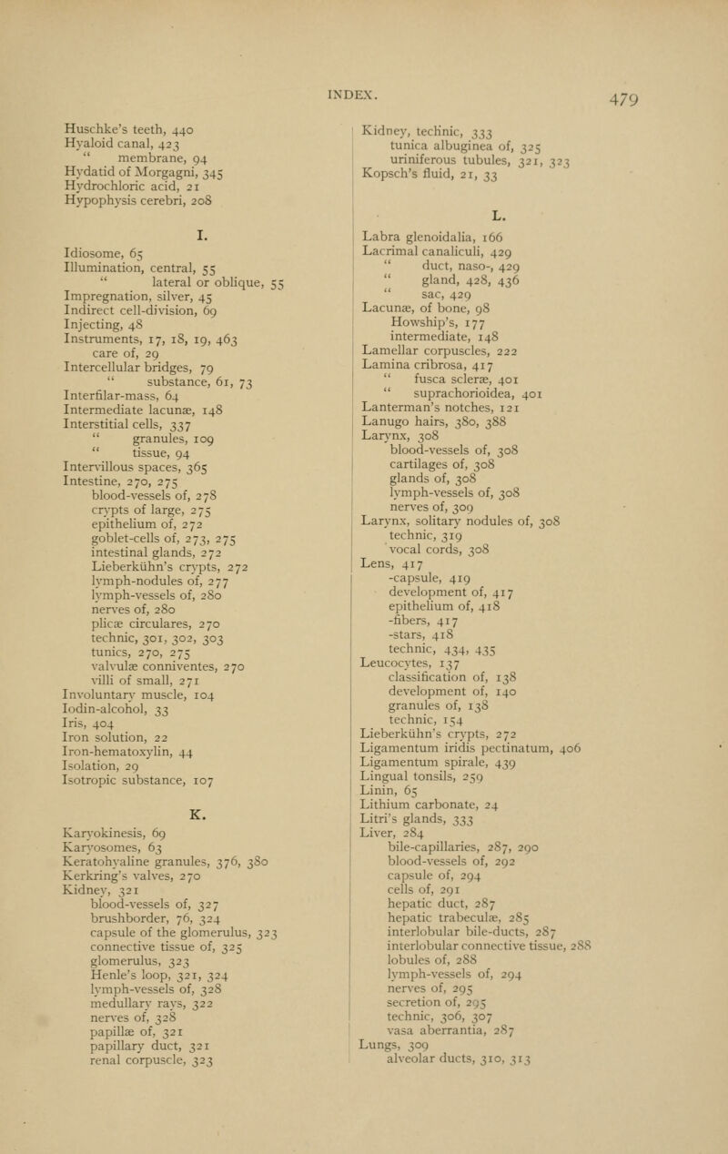 Huschke's teeth, 440 Hyaloid canal, 423  membrane, 94 Hydatid of Morgagni, 345 Hydrochloric acid, 21 Hypophysis cerebri, 20S Idiosome, 65 Illumination, central, 55  lateral or oblique, 55 Impregnation, silver, 45 Indirect cell-division, 69 Injecting, 48 Instruments, 17, iS, 19, 463 care of, 29 Intercellular bridges, 79  substance, 61, 73 Intertilar-mass, 64 Intermediate lacunae, 148 Interstitial cells, 337  granules, 109  tissue, 94 Intervillous spaces, 365 Intestine, 270, 275 blood-vessels of, 278 crypts of large, 2 75 epithelium of, 272 goblet-cells of, 273, 275 intestinal glands, 272 Lieberkiihn's crypts, 272 lymph-nodules of, 277 lymph-vessels of, 280 ner\^es of, 280 plicae circulares, 270 technic, 301, 302, 303 tunics, 270, 275 valvulae conniventes, 270 villi of small, 271 Involuntary muscle, 104 lodin-alcohol, ^7, Iris, 404 Iron solution, 22 Iron-hematoxylin, 44 Isolation, 29 Isotropic substance, 107 K. Karyokinesis, 69 Karyosomes, 63 Keratohyaline granules, 376, 3S0 Kerkring's valves, 270 Kidney, 321 blood-vessels of, 327 brushborder, 76, 324 capsule of the glomerulus, 323 connective tissue of, 325 glomerulus, 323 Henle's loop, 321, 324 lymph-vessels of, 328 medullary rays, 322 nerves of, 328 papillae of, 321 papillary duct, 321 renal corpuscle, 323 Kidney, technic, ;};i^ tunica albuginea of, 325 uriniferous tubules, 321, 323 Kopsch's fluid, 21, 33 Labra glenoidalia, 166 Lacrimal canaliculi, 429  duct, naso-, 429  gland, 428, 436  sac, 429 Lacunae, of bone, 98 Howship's, 177 intermediate, 148 Lamellar corpuscles, 222 Lamina cribrosa, 417  fusca sclerae, 401  suprachorioidea, 401 Lanterman's notches, 121 Lanugo hairs, 380, 388 Laiy-nx, 308 blood-vessels of, 308 cartilages of, 308 glands of, 308 lymph-vessels of, 308 nerves of, 309 Larynx, solitary nodules of, 308 technic, 319 vocal cords, 308 Lens, 417 -capsule, 419 development of, 417 epithelium of, 418 -fibers, 417 -stars, 418 technic, 434, 435 Leucocytes, 137 classification of, 138 development of, 140 granules of, 138 technic, 154 Lieberkiihn's crypts, 272 Ligamentum iridis pectinatum, 406 Ligamentum spirale, 439 Lingual tonsils, 259 Linin, 65 j Lithium carbonate, 24 I Litri's glands, 333 Liver, 2 84 bile-capillaries, 287, 290 blood-vessels of, 292 capsule of, 294 cells of, 291 hepatic duct, 287 hepatic trabeculas, 2S5 interlobular bile-ducts, 287 interlobular connective tissue, 288 lobules of, 288 lymph-vessels of, 294 nerves of, 295 secretion of, 295 technic, 306, 307 vasa aberrantia, 287 Lungs, 309 alveolar ducts, 310, 313