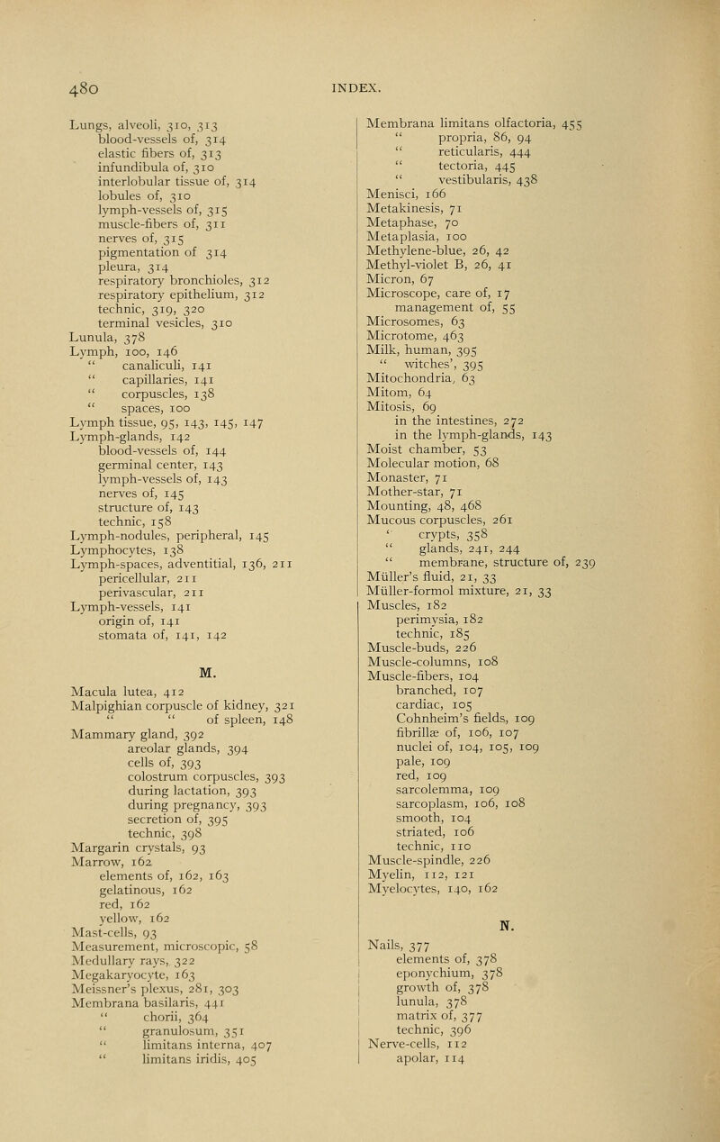 Lungs, alveoli, 310, 313 blood-vessels of, 314 elastic fibers of, 313 infundibula of, 310 interlobular tissue of, 314 lobules of, 310 lymph-vessels of, 315 muscle-fibers of, 311 nerves of, 315 pigmentation of 314 pleura, 314 respiratory bronchioles, 312 respiratory epithelium, 312 technic, 319, 320 terminal vesicles, 310 Lunula, 378 Lymph, 100, 146  canaliculi, 141  capillaries, 141  corpuscles, 138  spaces, 100 Lymph tissue, 95, 143, 145, 147 Lymph-glands, 142 blood-vessels of, 144 germinal center, 143 lymph-vessels of, 143 nerves of, 145 structure of, 143 technic, 158 Lymph-nodules, peripheral, 145 Lymphocytes, 138 Lymph-spaces, adventitial, 136, 211 pericellular, 211 perivascular, 211 Lymph-vessels, 141 origin of, 141 stomata of, 141, 142 M. Macula lutea, 412 Malpighian corpuscle of kidney, 321   of spleen, 148 Mammary gland, 392 areolar glands, 394 cells of, 393 colostrum corpuscles, 393 during lactation, 393 during pregnancy, 393 secretion of, 395 technic, 398 Margarin crystals, 93 Marrow, 162 elements of, 162, 163 gelatinous, 162 red, 162 yellow, 162 Mast-cells, 93 Measurement, microscopic, 58 Medullary rays, 322 Megakaryocyte, 163 Meissner's plexus, 281, 303 Membrana basilaris, 441  chorii, 364  granulosum, 351  limitans interna, 407  limitans iridis, 405 Membrana limitans olfactoria, 455  propria, 86, 94  reticularis, 444  tectoria, 445  vestibularis, 438 Menisci, 166 Metakinesis, 71 Metaphase, 70 Metaplasia, 100 Methylene-blue, 26, 42 Methyl-violet B, 26, 41 Micron, 67 Microscope, care of, 17 management of, 55 Microsomes, 63 Microtome, 463 Milk, human, 395  witches', 395 Mitochondria, 63 Mitom, 64 Mitosis, 69 in the intestines, 272 in the lymph-glands, 143 Moist chamber, 53 Molecular motion, 68 Monaster, 71 Mother-star, 71 Mounting, 48, 468 Mucous corpuscles, 261 crypts, 358  glands, 241, 244  membrane, structure of, 239 Mliller's fluid, 21, 33 Muller-formol mixture, 21, 33 Muscles, 182 perimysia, 182 technic, 185 Muscle-buds, 226 Muscle-columns, 108 Muscle-fibers, 104 branched, 107 cardiac, 105 Cohnheim's fields, 109 fibrillae of, 106, 107 nuclei of, 104, 105, 109 pale, 109 red, 109 sarcolemma, 109 sarcoplasm, 106, 108 smooth, 104 striated, 106 technic, no Muscle-spindle, 226 Myelin, 112, 121 Myelocytes, 140, 162 N. Nails, 377 elements of, 378 eponychium, 378 growth of, 378 lunula, 378 matrix of, 377 technic, 396 Nerve-cells, 112 apolar, 114