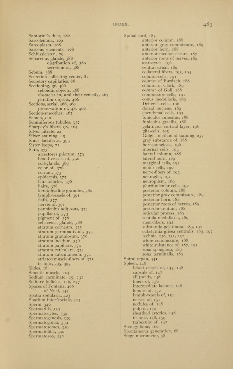 Santorini's duct, 282 Sarcolemma, 109 Sarcoplasm, 108 Sarcous elements, 108 Schlussleisten, 79 Sebaceous glands, 388 distribution of, 389 secretion of, 388 Sebum, 388 Secretion collecting center, 81 Secretory capillaries, 86 Sectioning, 36, 466 celloidin objects, 468 obstacles in, and their remedy, 467 paraffin objects, 466 Sections, serial, 466, 469 preservation of, 48, 468 Section-smoother, 467 Semen, 340 Seminiferous tubules, 337 Sharpey's fibers, 98, 164 Silver nitrate, 22 Silver staining, 45 Sinus lactiferus, 393 Sister loops, 71 Skin, 373 arrectores pilorum, 379 blood-vessels of, 390 coil-glands, 389 color of, 376 ' corium, 373 epidermis, 375 hair-follicles, 378 hairs, 378 keratohyaline granules, 380 lymph-vessels of, 391 nails, 377 nerves of, 391 panniculus adiposus, 374 papillae of, 373 pigment of, 376 sebaceous glands, 388 stratum corneum, 375 stratum germinativum, 374 stratum granulosum, 376 stratum lucidum, 376 stratum papillare, 374 stratum reticulare, 374 stratum subcutaneum, 374 striated muscle-fibers of, 375 technic, 395, 397 Slides, i8 Smooth muscle, 104 Sodium carminate, 25, 231 Solitary follicles, 146, 277 Spaces of Fontana, 406 of Nuel, 444 Spatia zonularia, 423 Spatium interfasciale, 423 Sperm, 340 Spermatids, 339 Spermatocytes, 339 Spermatogenesis, 339 Spermatogonia, 339 Spermatosomes, 339 Spermatofilia, 340 Spermatozoa, 340 Spinal cord, 187 anterior column, 188 anterior gray commissure, 189 anterior horn, 188 anterior median fissure, 187 anterior roots of nerves, 189 astrocytes, 196 central canal, 189 collateral fibers, 193, 194 column-cells, 191 column of Burdach, 188 column of Clark, 189 column of Goll, 188 commissure-cells, 191 conus medullaris, 189 Deiters's cells, iq6 dorsal nucleus, 189 ependymal cells, 195 funiculus cuneatus, 188 funiculus gracilis, 188 gelatinous cortical layer, 196 glia-cells, 195 Golgi's method of staining, 232 gray substance of, 188 hornspongiosa, 196 internal cells, 193 lateral column, 188 lateral horn, 189 marginal cells, 192 motor cells, 190 nerve-fibers of, 193 neuroglia, 195 neuropilem, 189 plurifunicular cells, 192 posterior column, 188 posterior gray commissure, 189 posterior horn, 188 posterior roots of nerves, 189 posterior septum, 188 reticular process, 189 septula medullaria, 189 stem-fibers, 192 substantia gelatinosa, 189, 197 substantia grisea centralis, 189, 197 technic, 230, 231, 232 white commissure, 188 white substance of, 187, 195 zona spongiosa, 189 zona terminalis, 189 Spiral organ, 44a Spleen, 146 blood-vessels of, 147, 148 capsule of, 147 ellipsoids, 148 fibers of, 150 intermediate lacunae, 148 lobules of, 152 lymph-vessels of, 151 nerves of, 151 nodules of, 148 pulp of, 149 sheathed arteries, 148 technic, 158, 159 trabeculae of, 147 Spongy bone, 160 Spontaneous generation, 68 Stage-micrometer, 58