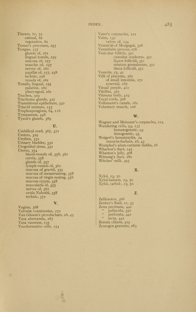 Tissues, 61, 75 animal, 61 vegetative, 61 Tomes's processes, 255 Tongue, 257 glands of, 261 lingual tonsils, 259 mucosa of, 257 muscles of, 257 nerves of, 261 papillffi of, 257, 258 technic, 2g8 vessels of, 261 Tonsils, lingual, 259 palatine, 262 pharyngeal, 262 Trachea, 309 Trachoma glands, 427 Transitional epithelium, 330 Triacid mixture, 155 Trophospongium, 64, 116 Tympanum, 44S Tyson's glands, 389 U. Umbilical cord, 367, 372 Ureters, 329 Urethra, 332 Urinary bladder, 330 Urogenital sinus, 332 Uterus, 354 blood-vessels of, 358, 361 cervix, 358 glands of, 357 lymph-vessels of, 362 mucosa of gravid, 359 mucosa of menstruating, 358 mucosa of virgin resting, 356 mucous crypts, 358 muscularis of, 355 nerves of, 362 ovula Nabothi, 358 technic, 372 Vagina, 368 Valvulse conniventes, 270 Van Gieson's picrofuchsin, 26, 43 Vasa aberrantia, 2S7 Vasa vasorum, 135 Vasoformative cells, 154 Vater's corpuscles, 222 Veins, 132 valves of, 134 Ventricle of Morgagni, 308 Vermiform process, 276 Vesicular follicle, 351 cumulus oophorus, 351 liquor folliculi, 351 stratum granulosum, 351 theca folliculi, 351 Vesuvin, 25, 41 Villi of placenta, 365 of small intestine, 271 synovial, 167 Visual purple, 411 Vitellus, 350 Vitreous body, 419 Vocal cords, 308 Volkmann's canals, 162 Voluntary muscle, 106 W. Wagner and Meissner's corpuscles, 224 Wandering cells, 93, 137 hematogenetic, 93 histogenetic, 93 Weigert's hematoxv'lin, 24 resorcin-fuchsin, 26, 43 Westphal's alum-carmine dahlia, 26 W^harton's duct, 245 Wharton's jelly, 368 Wirsung's duct, 282 Witches' milk, 395 X. Xylol, 23, 50 Xylol-balsam, Xvlol, carbol-. 23. 23. Zellknoten, 366 Zenker's fluid, 21, 33 Zona pectinata, 442 pellucida, 350 perforata, 441 tecta, 442 Zonula ciliaris, 419 Zymogen granules, 283
