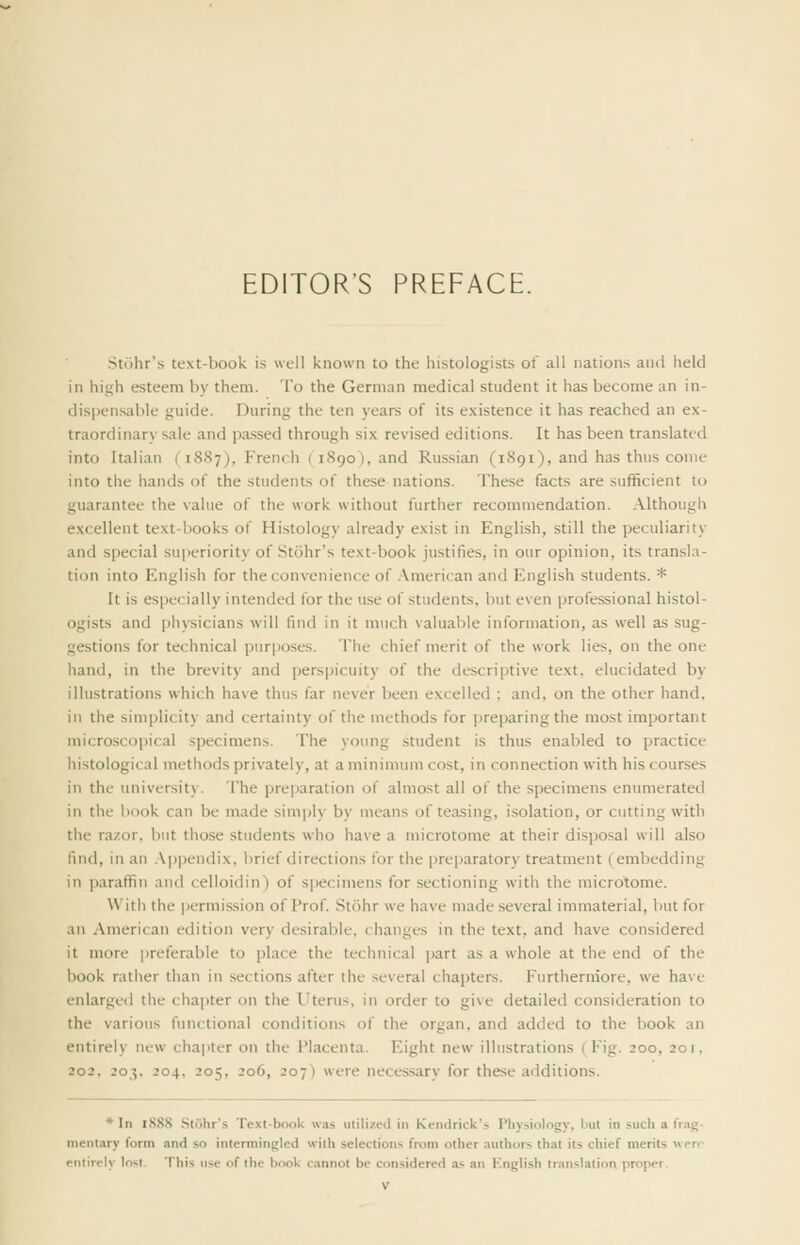 EDITOR'S PREFACE. Stiihr's text-book is well known to the histologists of all nations and held in high esteem by them. To the German medical student it has become an in- dispensable guide. During the ten years of its existence it has reached an ex- traordinary sale and pa.ssed through six revised editions. It has been translated into Italian (1887), French (1890), and Russian (1891), and has thus come into the hands of the students of these nations. These facts are sufficient to guarantee the value of the work without further recommendation, .\lthough excellent text-books of Histology already exist in English, still the peculiarity and special superiority of Stohr's text-book justifies, in our opinion, its transla- tion into English for the convenience of .\merican and English students. * It is especially intended for the use of students, but even professional histol- ogists and physicians will find in it much valuable information, as well as sug- gestions for technical purposes. The chief merit of the work lies, on the one hand, in the brevity and perspicuity of the descriptive text, elucidated by illustrations which have thus far never been excelled ; and, on the other hand, in the simplicity and certainty of the methods for preparing the most important microscopical specimens. The young .student is thus enabled to practice histological methods privately, at a minimum cost, in connection with his courses in the university. The preparation of almost all of the specimens enumerated in the book can be made simply by means of teasing, isolation, or cutting with the razor, but those .students who have a microtome at their disposal will also find, in an .\|)pendix, brief directions tor the preparatory treatment (embedding in paraffin and celloidin) of specimens for sectioning with the microtome. With the permission of Prof. Stohr we have made several immaterial, but for an American edition very desirable, changes in the text, and have considered it more preferable to place the technical part as a whole at the end of the book rather than in sections after the several chapters. Furthermore, we have enlarged the cha])ter on the I'terus, in order to give detailed consideration to the various functional conditions of the organ, and added to the book an entirely new chapter on the I'lacenta. Eight new illustrations (Fig. 200, 201, 202, 203. 204, 205, 206, 207) were neces.sary for these additions. * In 1888 Stohr's Text-book was utilized in Kendrick's Physiology, but in such a frag- mentary form and so intermingled with selections from other .luthors thai its chief merits wero entirely lost. This use of the book cannot be considered as an Knglish translation proper.
