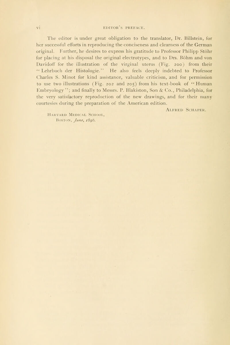 The editor is under great obligation to the translator, Dr. Billstein, for her successful efforts in reproducing the conciseness and clearness of the German original. Further, he desires to express his gratitude to Professor Philipp Stohr for placing at his disposal the original electrotypes, and to Drs. Bohm and von Davidoff for the illustration of the virginal uterus (Fig. 200) from their  Lehrbuch der Histologic. He also feels deeply indebted to Professor Charles S. Minot for kind assistance, valuable criticism, and for permission to use two illustrations (Fig. 202 and 205) from his text-book of Human Embryology ; and finally to Messrs. P. Blakiston, Son & Co., Philadelphia, for the very satisfactory reproduction of the new drawings, and for their many courtesies during the preparation of the American edition. Alfred Schaper. Harvard Medical School, Boston, Juiii, iSgb.