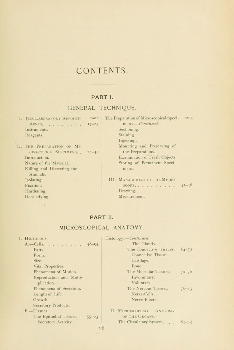 CONTENTS. PART I. GENERAL TECHNIQUE. The Labokatiiky Ai'coint- MENTS Instrumenls. Reagents. The Pkei'akation ok Mi- (_'Rosci)i'iCAi.Specimens, . Introduction. Nature of the Materia). Killing and Dissecting tlie Animals. Isolating. Fixation, Hardening, Decalcifying. The Preparation of Microscopical Speci- r^cK mens.—Continued. Sectioning. Staining. Injecting, Mounting and Preser\ing of the I'reparations. Examination of Fresh Objects. Storing of I'ermanent Speci- mens, III. Management ok the Micro- scope, 43-46 Drawing, Measurement. PART II. MICROSCOPICAL ANATOMY. I, }llsTOl,oi;v. A.—Cells 4X-54 Parts, Form, Size. Vital Properties. Phenomena of Motion. Reproduction and Multi- plication. Phenomena of Secretion, Length of Life. Growth, Secretory Products. H.—Tissues, The Epithelial Tissues, . 55-63 Secretory .-Xctivitv. Histology.—Continued. The Glands. The Connective Tissues, 64-72 Connective Tissue, Cartilage, Bone. The Muscular Tissues, , 72-76 Involuntary. Voluntary, The Nervous Tissues, . 76-.S3 Nerve-Cells. Nerve-Fibers. II. MlCROSCOrlCAl, .\NATOMV OF THE Organs. The Circulatory System, , , S4-93