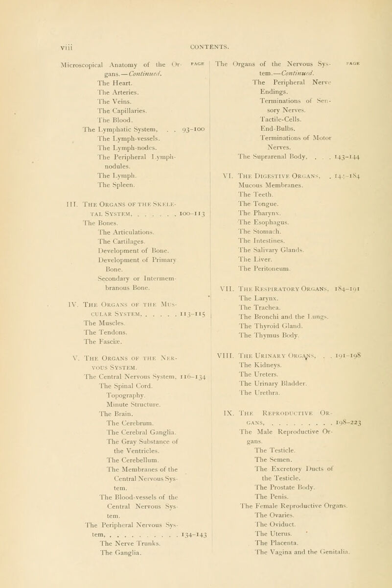 Microscopical Anatomy of ilie gans. — Coiitinitc'i/. The Heart. Tlie Arteries. The Veins. The Capillaries. The Blood. The Lymphatic System, The Lymph-vessels. The Lymph-nodes. The * >rgans of the Nervous Sys- tem. —Contitiued. The Peripheral Nerve Endings. Terminations of Sei-.- sory Nerves. Tactile-Cells. End-Bulbs. Terminations of Motor Nerves. The Peripheral I.ympli- The Suprarenal Body. . . . U3- 144 nodules. The lA-raph. \1. The DiGESTixE Orc;.\n>. . . 14-;- I.S4 The Spleen. Mucous Membranes. The Teeth. 111. The Org.\ns of tiik, Skki.i-,- ialSystkm 100-113 The Bones. The Articulations. The Cartilages. Development of Bone. Development of Primary Bone. Secondary or Intt-imem- The Tongue. The Pharynx. The Esophagus. The Stomach. The Intestines. The Salivary Glands. The Liver. The Peritoneum. branous Bone. Vn. The Kesi'Iratory Organs. I,S4- lot IV. The Oko.w.s of the Mi ^- em,.\R System ii.s-iiS The Muscles. The Tendons. The Fascix. The Larynx. The Trachea. 1 I'he Bronchi and the 1 .ung>. The Thyroid Gland. The Thymus Body. The Organs of iiie .\],k- vous System. The Central Nervous System. 116-134 The Spinal Cord. Topography. Mmute Structure. The Brain. The Cerebrum. The Cerebral Ganglia. The Gray Substance of the Ventricles. The Cerebellum. The Membranes of the Central Nervous Sys- tem. The Blood-vessels of the Central Nervous Sys- tem. The Peripheral Nervous Sys- tem, 134-14.1 The Nerve Trunks. The Ganglia. VIU. The Urinary Organs, . . 191-198 The Kidneys. The Ureters. The Urinary Bladder. The I'rethr.n. IX. The Rei'RoiU'I rivE Or GANS, icjS-223 The Male Reproductive Or- gans. The Testicle. The Semen. The E.xcretory Ducts of the Testicle. The Prostate Body. The Penis. The Female Reproductive Organs. The Ovaries. The Oviduct. The Uterus. The Placenta. The Vagina and the Genitali.T.