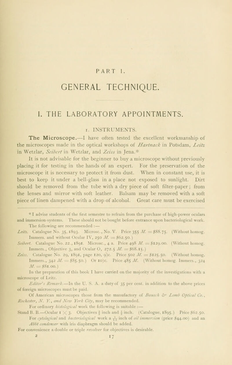 PART I. GENERAL TECHNIQUE. I. THE LABORATORY APPOINTMENTS. I. INSTRUMENTS. The Microscope.—I have often tested the excellent workmanship of the microscopes made in the optical workshops of Hartnack in Potsdam, Leitz in Wetzlar, Seibert in Wetzlar, and Zeiss in Jena.* It is not advi,sable for the beginner to buy a microscope without previously placing it for testing in the hands of an expert. For the preservation of the raicro.scope it is necessary to protect it from dust. When in constant use, it is best to keep it under a bell-glass in a place not exposed to sunlight. Dirt should be removed from the tube with a dry piece of soft filter-paper; from the lenses and mirror with soft leather. Balsam may be removed with a soft piece of linen dampened with a drop of alcohol. Great care must be exercised * I advise students of the first semestre to refrain from the purchase of high-power oculars and immersion-systems. These should not be bought before entrance upon bacteriological work. The following are reconmiended :— Leitz. Catalogue No. 35, 1893. Microsc., No. V. Price 355 J/. =$88.75. (Without liomog. Imniers. and without Ocular I\', 250 M. :=S62.50.) Seibert. Catalogue No. 22,, 1891, Microsc, 4 a. Price 498 i1/. = S129.00. (Without honiog. Immers., Objective 3, and Ocular O, 272.5 M. = $68.15.) Zeiss. Catalogue No. 29, 189I, page 120, 9)0. Price 502 M. = S125.50. (Without homog. Immers., 342 J/. =585.50.) Or lo)c. Price 485 y)/. (Without homog. Immers., 324 M. =S8i.oo.) In the preparation of this book I have carried on the majority of the investigations with a microscope of Leit/. Editor s Remark.—In the U. S. A. a duty of 35 per cent, in addition to the above prices of foreign microscopes must be paid. Of American microscopes those from the manufactory of Baiisi/i i&^ Lomb Optical Co., Rochester, N. V., attii A'ew Yori City, may be recommended. For ordinary histological work the following is suitable :— Stand li. B.—Ocular I X 3- Objectives \ inch an<l \ inch. (Catalogue, 1895.) Price S62.50. Kor cytological and bacteriological work a ^j inch of oil immersion (price $44.00) and an Aibl condenser with iris diaphragm should be added. For convenience a double or triple rerolver for objectives is desirable.