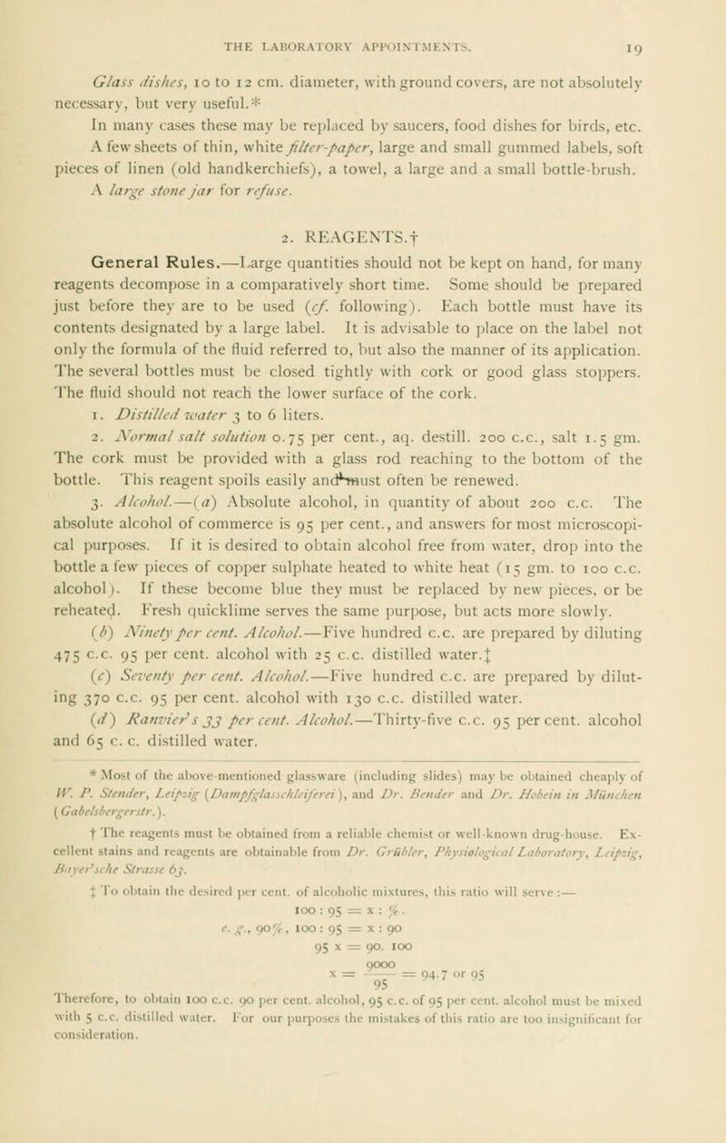 Glass dislu-s, 10 to 12 cm. diameter, with ground covers, are not absolutely necessary, but very useful.* In many ca-ses these may be replaced by saucers, food dishes for birds, etc. A few sheets of thin, yi\\\\.t filter-paper, large and small gummed labels, soft pieces of linen (old handkerchiefs), a towel, a large and a small bottle-brush. A large stone jar for refuse. 2. REAGENTS.f General Rules.—Large quantities should not be kept on hand, for many reagents decompose in a comparatively short time. Some should be prepared just before they are to be used {ef. following). Each bottle must have its contents designated by a large label. It is advisable to place on the label not only the formula of the fluid referred to, but also the manner of its application. The several bottles must be closed tightly with cork or good glass stoppers. The fluid should not reach the lower surface of the cork. 1. Distilled water 3 to 6 liters. 2. Normal salt solution 0.75 per cent., aq. destill. 200 c.c, salt 1.5 gm. The cork must be provided with a glass rod reaching to the bottom of the bottle. This reagent spoils easily andhwust often be renewed. 3. Akohol.—(<?) Absolute alcohol, in quantity of about 200 c.c. The absolute alcohol of commerce is 95 per cent., and answers for most microscopi- cal purposes. If it is desired to obtain alcohol free from water, drop into the bottle a {^\s pieces of copper sulphate heated to white heat (15 gm. to 100 c.c. alcohol). If these become blue they must be replaced by new pieces, or be reheatec^. Fresh quicklime serves the same purpose, but acts more slowly. {U) Ninety per cent. Alcohol.—Five hundred c.c. are prepared by diluting 475 c.c. 95 per cent, alcohol with 25 c.c. distilled water.]; (c) Sei'enty per cent. Alcohol.—Five hundred c.c. are prepared by dilut- ing 370 c.c. 95 per cent, alcohol with 130 c.c. distilled water. ((/) Ranvier s J3 per cent. Alcohol.—Thirty-five c.c. 95 percent, alcohol and 65 c. c. distilled water. * Most of the above-mentioned glassware (including slides) may be obtained cheaply of W. P. Slender, Leipzig [Dam/fglasiclileiJ'erei), and Dr. Bender and Dr. Hobein in Miouhen (Gabtlsbergerstr.). ■f The reagents must be obtained from a reliable chemist or well-known drug-house. Ex- cellent stains and reagents are obtainable from Dr. Griibter, Physiologieal Laboratory, Leipzig, Bayei'iche Strasse 6j. X To obtain the desired ptr cent, of alcoholic mixtures, this ratio will serve :— 100 : 95 = X : '/t. e. g., 90^;, 100 : 95 = X : 90 95 X = 90. 100 0000 ^= -^5 =94.7 or 95 Therefore, to obtain lOO c.c. 90 per cent, alcohol, 95 c.c. of 95 per cent, alcohol must be mixed with 5 c.c. distilled water, l-'or our purposes the mistakes of this ratio are too insignificant for consideration.