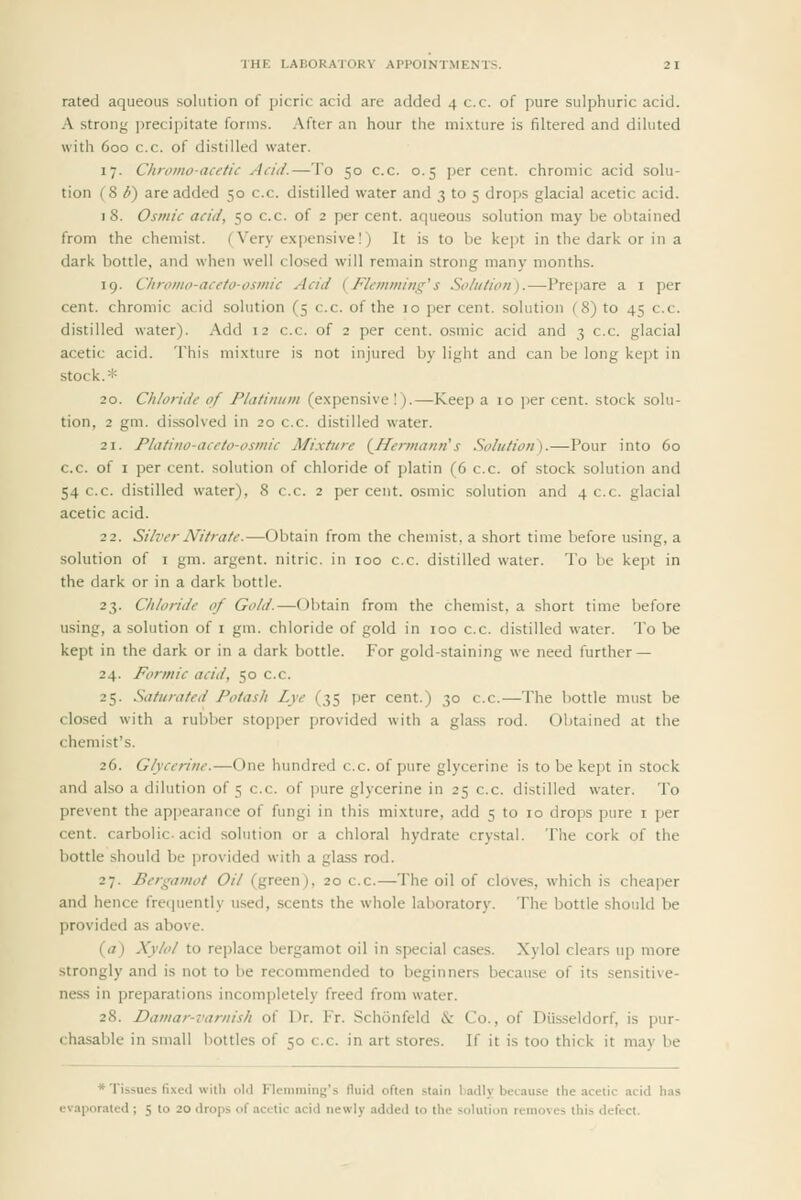 ■IHR I.AIiOKAlOKV APPOINTMENTS. 2 1 rated aqueous solution of picric acid are added 4 c.c. of pure sulphuric acid. A strong precipitate forms. After an hour the mixture is filtered and diluted with 600 c.c. of distilled water. 17. Chroino-acetic Acid.—To 50 c.c. 0.5 per cent, chromic acid solu- tion (8 b) are added 50 c.c. distilled water and 3 to 5 drops glacial acetic acid. 18. Osmic acid, 50 c.c. of 2 per cent, aqueous solution may be obtained from the chemist. (Very expensive)) It is to be kept in the dark or in a dark bottle, and when well closed will remain strong many months. 19. Chromo-aceto-osmic Acid {J^kmming's Solution).—Prepare a i per cent, chromic acid solution (5 c.c. of the 10 per cent, solution (8) to 45 c.c. distilled water). Add 12 c.c. of 2 per cent, osmic acid and 3 c.c. glacial acetic acid. This mixture is not injured by light and can be long kept in stock.* 20. Chloride of Platinum (expensive!).—Keep a 10 per cent, stock solu- tion, 2 gm. dissolved in 20 c.c. distilled water. 21. Pliitino-aceto-osmic Mixture (^Hermann's Solution).—Pour into 60 c.c. of I per cent, solution of chloride of platin (6 c.c. of stock solution and 54 c.c. distilled water), 8 c.c. 2 per cent, osmic solution and 4 c.c. glacial acetic acid. 22. Silver Nitrate.—Obtain from the chemist, a short time before using, a solution of I gm. argent, nitric, in 100 c.c. distilled water. To be kept in the dark or in a dark bottle. 23. Chloride of Gold.—Obtain from the chemist, a short time before using, a solution of i gm. chloride of gold in 100 c.c. distilled water. To be kept in the dark or in a dark bottle. For gold-staining we need further — 24. Formic acid, 50 c.c. 25. Saturated Potash Lye (35 per cent.) 30 c.c.—The bottle must be closed with a rubber stopper provided with a glass rod. Obtained at the chemist's. 26. Glycerine.—One hundred c.c. of pure glycerine is to be kept in stock and also a dilution of 5 c.c. of pure glycerine in 25 c.c. distilled water. To prevent the appearance of fimgi in this mixture, add 5 to 10 drops pure i jjer cent, carbolic, acid solution or a chloral hydrate crystal. The cork of the bottle should be provided with a glass rod. 27. Bergamot Oil (green), 20 c.c.—The oil of cloves, which is cheaper and hence frequently used, scents the whole laboratory. The bottle should be provided as above. (a) Xylol to replace bergamot oil in special cases. Xylol clears up more strongly and is not to be recommended to beginners because of its sensitive- ness in preparations incompletely freed from water. 28. Damar-varnish of Dr. Fr. Schonfeld & Co., of Diis-seldorf, is pur- chasable in small bottles of 50 c.c. in art stores. If it is too thick it may be * Tissues fixed will) old Flemraing's fluid often stain badly because the acetic acid has