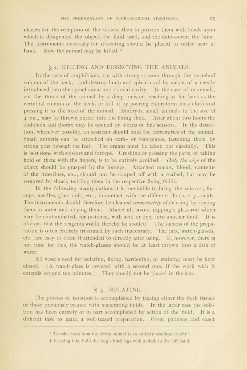 chosen for the reception of the tissues, then to provide them with labels upon which is designated the object, the fluid used, and the date—even the hour. The instruments necessary for dissecting should be placed in order near at hand. Now the animal may be killed.* §2. KII.LLW; Am) DISSECTING THE .WI.M.VLS. In the case of amphibians, cut with strong scissors through the vertebral column of the neck,f and destroy brain and spinal cord by means of a needle introduced into the spinal canal and cranial cavity. In the case of mammals, cut the throat of the animal by a deep incision reaching as far back as the vertebral column of the neck, or kill it by pouring chloroform on a cloth and pressing it to the nose of the animal. Embryos, small animals to the size of 4 cm., may be thrown entire into the fixing fluid. After about two hours the abdomen and thorax may be opened by means of fine scissors. In the dissec- tion, whenever possible, an assistant should hold the e.xtremities of the animal. Small animals can be stretched on cork- or wax-plates, fastening them by strong pins through the feet. The organs must be taken out carefully. This is best done with scissors and forceps. Crushing or pressing the parts, or taking hold of them with the fingers, is to be entirely avoided. Onfy the edge of the object should be grasped by the forceps, .\ttached mucus, blood, contents of the intestines, etc., should not be scraped off with a scalpel, but may be removed by slowly twirling them in the respective fixing fluids. In the following manipulations it is inevitable to bring the scissors, for- ceps, needles, glass-rods, etc., in contact with the different fluids, e. g., acids. The instruments should therefore be cleaned immediately after using by rinsing them in water and drying them, .^bove all, avoid dipping a glass-rod which may be contaminated, for instance, with acid or dye, into another fluid. It is obvious that the reagents would thereby be spoiled. The success of the prepa- ration is often entirely fnistrated by such inaccuracy. The jars, watch-glasses, etc., are easy to clean if attended to directly after using. If. however, there is not time for this, the watch-glasses should be at least thrown into a dish of water. .\11 vessels used for isolating, fixing, hardening, or staining must be kept closed. (.\ watch-glass is covered with a second one, if the work with it extends beyond ten minutes.) They should not be placed in the sun. S 3. ISOLATING. The process of isolation is accomplished by teasing either the fresh tissues or those previously treated with macerating fluids. In the latter case the isola- tion has been entirely or in part accomplished by action of the fluid. It is a difficult task to make a well-tea.sed preparation. Great patience and e.xact * To take parts from the living animal is an entirely needless cruelty ! t In doing this, hold the frog's hind legs with a cloth in the left hand.