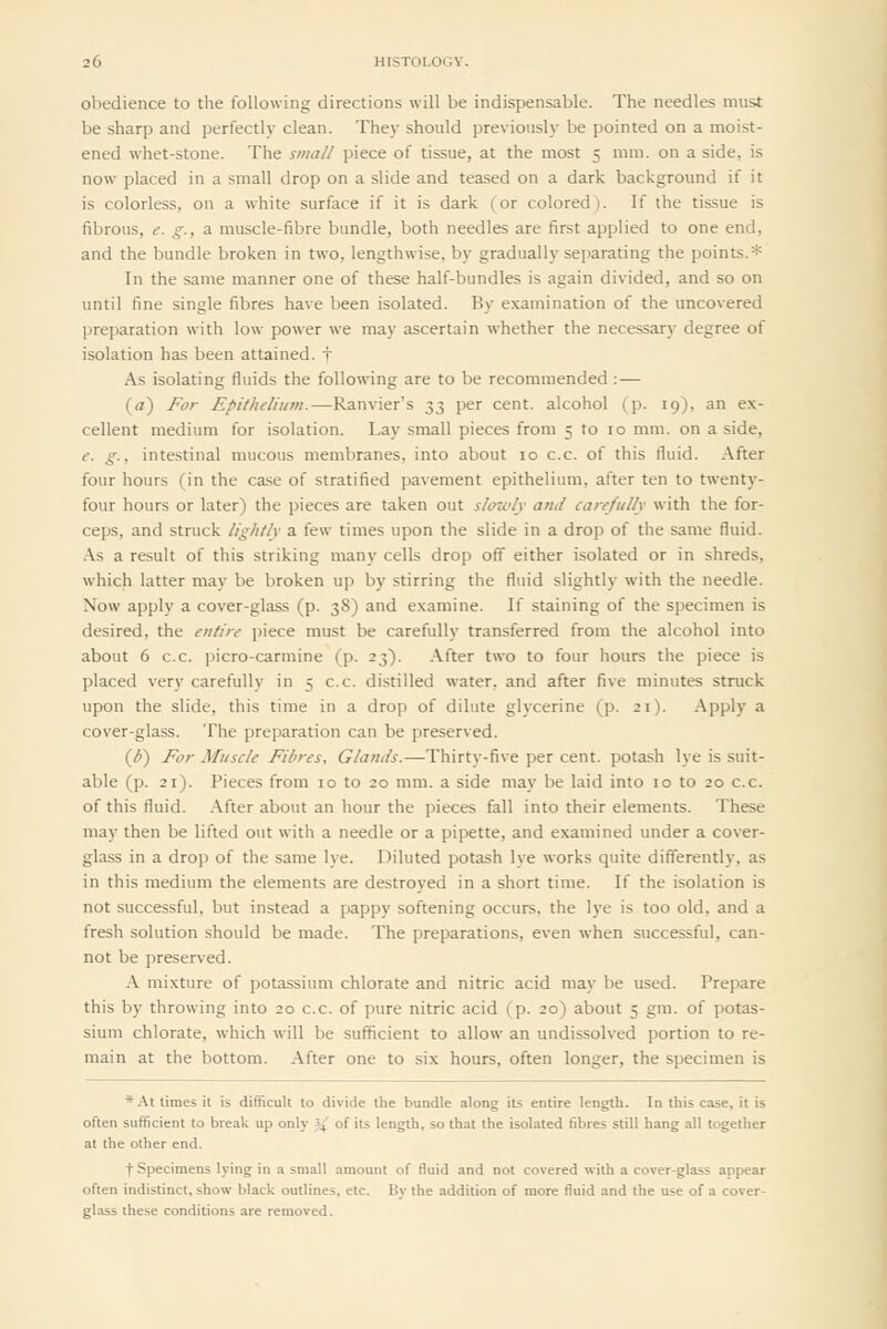 obedience to the following directions will be indispensable. The needles must be sharp and perfectly clean. They should previously be pointed on a moist- ened whet-stone. The stiiall piece of tissue, at the most 5 mm. on a side, is now placed in a small drop on a slide and teased on a dark background if it is colorless, on a white surface if it is dark (or colored). If the tissue is fibrous, e. g., a muscle-fibre bundle, both needles are first applied to one end, and the bundle broken in two, lengthwise, by gradually separating the points.* In the same manner one of these half-bundles is again divided, and so on until fine single fibres have been isolated. By examination of the uncovered preparation with low power we may ascertain whether the necessary degree of isolation has been attained, f As isolating fluids the following are to be recommended :— (a) For Epithelium.—Ranvier's 33 per cent, alcohol (p. 19), an ex- cellent medium for isolation. Lay small pieces from 5 to 10 mm. on a side, e. g., intestinal mucous membranes, into about 10 c.c. of this fluid. After four hours (in the case of stratified pavement epithelium, after ten to twenty- four hours or later) the pieces are taken out slowly and carefully with the for- ceps, and struck lightly a few times upon the slide in a drop of the same fluid. .\s a result of this striking many cells drop off either isolated or in shreds, which latter may be broken up by stirring the fluid slightly with the needle. Now apply a cover-glass (p. 38) and examine. If staining of the specimen is desired, the entire piece must be carefully transferred from the alcohol into about 6 c.c. picro-carmine (p. 23). After two to four hours the piece is placed very carefully in 5 c.c. distilled water, and after five minutes struck upon the slide, this time in a drop of dilute glycerine (p. 21). Apply a cover-glass. The preparation can be preserved. {b) For Muscle Fibres, Glands.—Thirty-five per cent, potash lye is suit- able (p. 21). Pieces from 10 to 20 mm. a side may be laid into 10 to 20 c.c. of this fluid. After about an hour the pieces fall into their elements. These may then be lifted out with a needle or a pipette, and examined under a cover- glass in a drop of the same lye. Diluted potash lye works quite differently, as in this medium the elements are destroyed in a short time. If the isolation is not successful, but instead a pappy softening occurs, the lye is too old, and a fresh solution should be made. The preparations, even when successful, can- not be preserved. A mixture of potassium chlorate and nitric acid may be used. Prepare this by throwing into 20 c.c. of pure nitric acid (p. 20) about 5 gm. of potas- sium chlorate, which will be sufficient to allow an undissolved portion to re- main at the bottom. After one to six hours, often longer, the specimen is * At times it is difficult to divide the bundle along its entire length. In this case, it is often sufficient to break up only '^ of its length, so that the isolated fibres still hang all together at the other end. t Specimens lying in a small amount of fluid and not covered with a cover glass appear often indistinct, show black outlines, etc. By the addition of more fluid and the use of a cover- glass these conditions are removed.