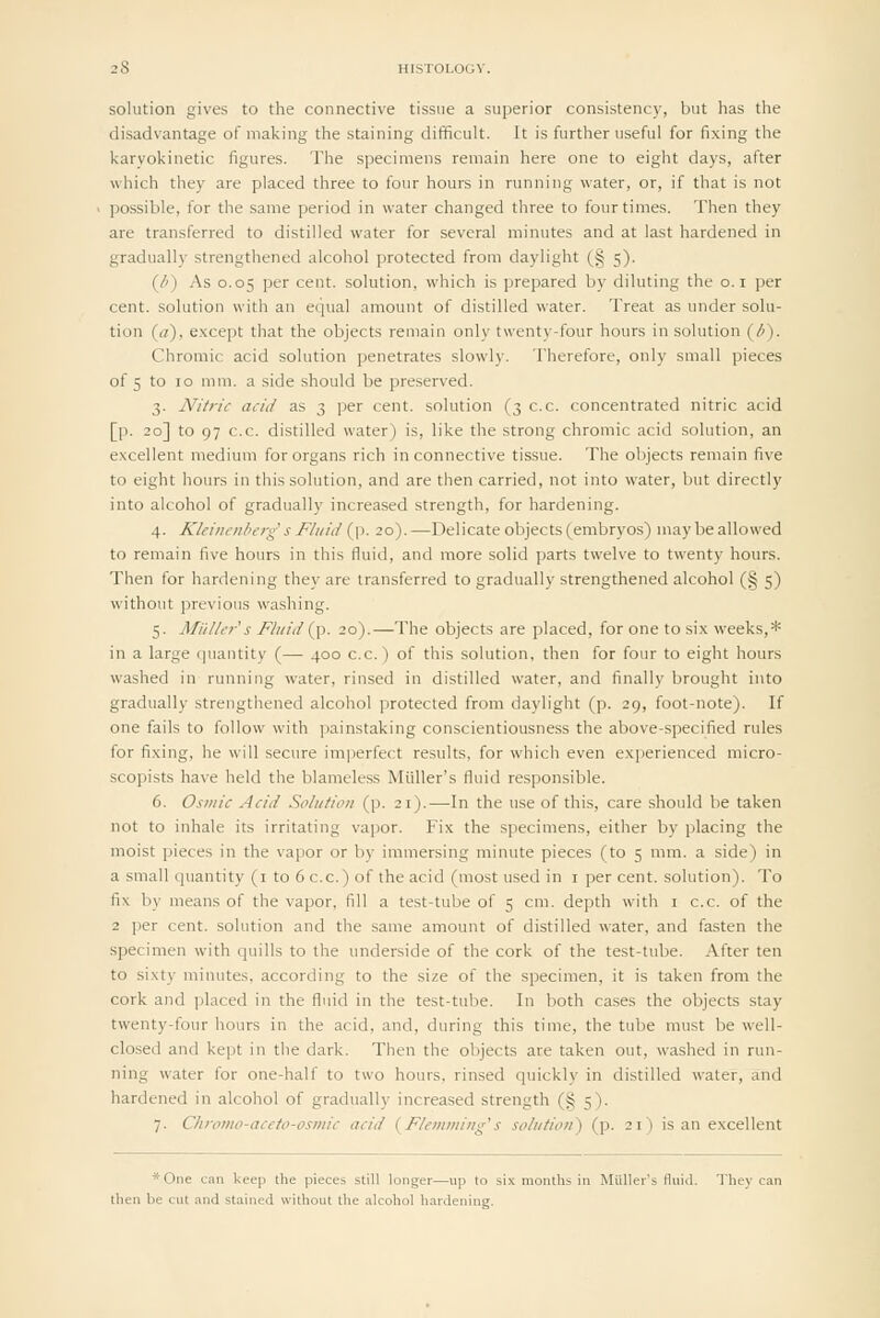 solution gives to the connective tissue a superior consistency, but has the disadvantage of making the staining difificult. It is further useful for fixing the karyokinetic figures. The specimens remain here one to eight days, after which they are placed three to four hours in running water, or, if that is not possible, for the same period in water changed three to four times. Then they are transferred to distilled water for several minutes and at last hardened in gradually strengthened alcohol protected from daylight (§ 5). (/^) As 0.05 per cent, solution, which is prepared by diluting the o. i per cent, solution with an equal amount of distilled water. Treat as under solu- tion (a), except that the objects remain only twenty-four hours in solution (6). Chromic acid solution penetrates slowly. Therefore, only small pieces of 5 to 10 mm. a side should be preserved. 3. Nitric acid as 3 per cent, solution (3 c.c. concentrated nitric acid [p. 20] to 97 c.c. distilled water) is, like the strong chromic acid solution, an excellent medium for organs rich in connective tissue. The objects remain five to eight hours in this solution, and are then carried, not into water, but directly into alcohol of gradually increased strength, for hardening. 4. Kleincnherg s Fluid {yt. 20).—Delicate objects (embryos) maybe allowed to remain five hours in this fluid, and more solid parts twelve to twenty hours. Then for hardening they are transferred to gradually strengthened alcohol (§ 5) without previous washing. 5. Miillfr''s Fluid {p. 20).—The objects are placed, for one to six weeks,* in a large quantity (— 400 c.c.) of this solution, then for four to eight hours washed in running water, rinsed in distilled water, and finally brought into gradually strengthened alcohol protected from daylight (p. 29, foot-note). If one fails to follow with painstaking conscientiousness the above-specified rules for fixing, he will secure imperfect results, for which even experienced micro- scopists have held the blameless Miiller's fluid responsible. 6. Osmic Acid Solution (p. 21).—In the use of this, care should be taken not to inhale its irritating vapor. Fix the specimens, either by placing the moist pieces in the vapor or by immersing minute pieces (to 5 mm. a side) in a small quantity (i to 6 c.c.) of the acid (most used in i per cent, solution). To fix by means of the vapor, fill a test-tube of 5 cm. depth with i c.c. of the 2 per cent, solution and the same amount of distilled water, and fasten the specimen with quills to the underside of the cork of the test-tube. After ten to sixty minutes, according to the size of the specimen, it is taken from the cork and placed in the fluid in the test-tube. In both cases the objects stay twenty-four hours in the acid, and, during this time, the tube must be well- closed and kept in the dark. Then the objects are taken out, washed in run- ning water for one-half to two hours, rinsed quickly in distilled w-ater, and hardened in alcohol of gradually increased strength (§ 5). 7. Chfomo-aceto-osmic acid {Flemming's solution') (p. 21) is an excellent *Oiie can keep the pieces still longer—up to six months in Miiller's Hiiiil. They can then be cut and stained without the alcohol hardening.