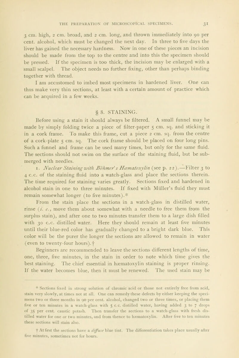 3 cm. high, 2 cm. broad, and 2 cm. long, and thrown immediately into 90 per cent, alcohol, which must be changed the next day. In three to five days the liver has gained the necessary hardness. Now in one of these pieces an incision should be made from the top to the centre and into this the specimen should be pressed. If the specimen is too thick, the incision may be enlarged with a small scalpel. The object needs no further fixing, other than perhaps binding together with thread. I am accustomed to imbed most specimens in hardened liver. One can thus make very thin sections, at least with a certain amount of practice which can be acquired in a few weeks. § 8. STAINING. Before using a stain it should always be filtered. A small funnel may be made by simply folding twice a piece of filter-paper 5 cm. sq. and sticking it in a cork frame. To make this frame, cut a piece 2 cm. sq. from the centre of a cork-plate 5 cm. sq. The cork frame should be placed on four long pins. Such a funnel and frame can be used many times, but only for the same fluid. The sections should not swim on the surface of the staining fluid, but be sub- merged with needles. I. A'uclear Staining with Bohmer' s Htematoxylin (see p. 22).—Filter 3 to 4 c.c. of the staining fluid into a watch-glass and place the sections therein. The time required for staining varies greatly. Sections fixed and hardened in alcohol stain in one to three minutes. If fixed with Miiller's fluid they must remain somewhat longer (to five minutes).* P'rom the stain place the sections in a watch-glass in distilled water, rinse (/. c., move them about somewhat with a needle to free them from the surplus stain), and after one to two minutes transfer them to a large dish filled with 30 c.c. distilled w-ater. Here they should remain at least five minutes until their blue-red color has gradually changed to a bright dark blue. This color will be the purer the longer the sections are allowed to remain in water (even to twenty-four hours).f Beginners are recommended to leave the sections different lengths of time, one, three, five minutes, in the stain in order to note which time gives the best staining. The chief essential in hematoxylin staining is proper rinsing. If the water becomes blue, then it must be renewed. The used stain may be * Sectitins fixed in strong solution of chromic acid or those not entirely free from acid, stain very slowly, at times not at all. One can remedy these defects by either keeping the speci- mens two or three months in 90 per cent, alcohol, changed two or three times, or placing them five or ten minutes in a watch-glass with 5 c.c. distilled water, having added 3 to 7 drops of 35 per cent, caustic potash. Then transfer the sections to a watch-glass with fresh dis- tilled water for one or two minutes, and from ihence to h;emato.\ylin. After five to ten minutes these sections will stain also. t At first the sections have a liiffiise blue tint. The differentiation takes place usually after five minutes, sometimes not for hours.