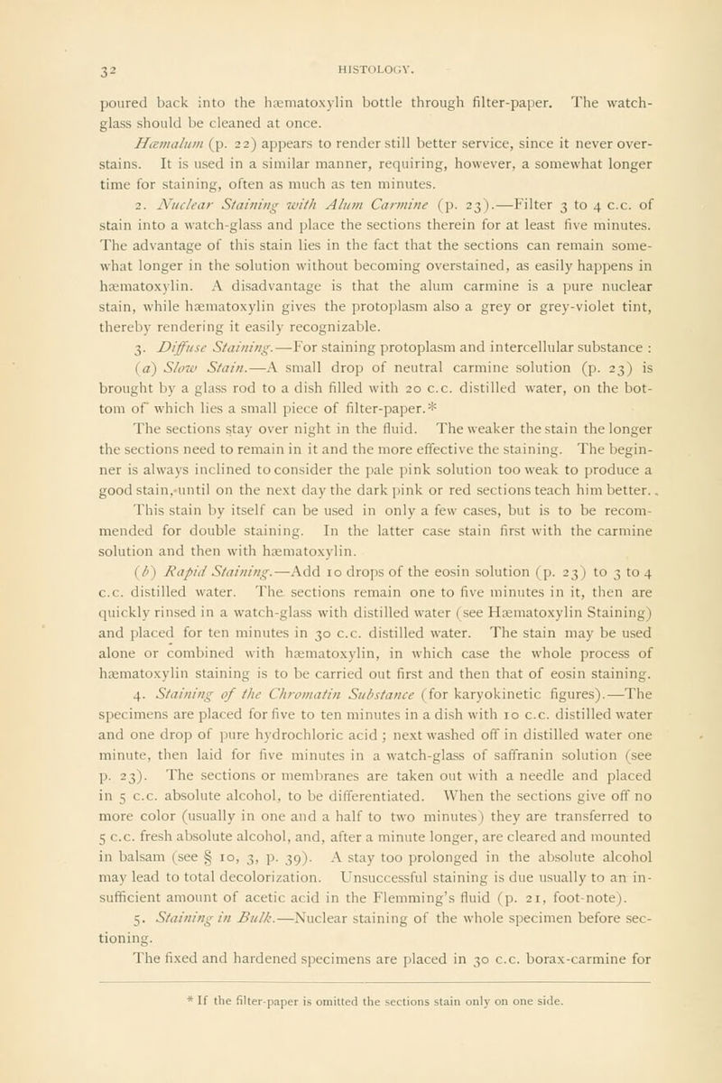 poured back into the htematoxylin bottle through filter-paper. The watch- glass should be cleaned at once. H(e?nalum (p. 22) appears to render still better service, since it never over- stains. It is used in a similar manner, requiring, however, a somewhat longer time for staining, often as much as ten minutes. 2. Nuclear Staining with Alum Carmine (p. 23).—Filter 3 to 4 c.c. of stain into a watch-glass and place the sections therein for at least five minutes. The advantage of this stain lies in the fact that the sections can remain some- what longer in the solution without becoming overstained, as easily happens in hsematoxylin. A disadvantage is that the alum carmine is a pure nuclear stain, while hsematoxylin gives the protoplasm also a grey or grey-violet tint, thereby rendering it easily recognizable. 3. Diffuse Staining.—For staining protoplasm and intercellular substance : (a) Slow Stain.—A small drop of neutral carmine solution (p. 23) is brought by a glass rod to a dish filled with 20 c.c. distilled water, on the bot- tom of which lies a small piece of filter-paper. * The sections stay over night in the fluid. The weaker the stain the longer the sections need to remain in it and the more effective the staining. The begin- ner is always inclined to consider the pale pink solution too weak to produce a good stain,-until on the next day the dark pink or red sections teach him better.. This stain by itself can be used in only a few cases, but is to be recom- mended for double staining. In the latter case stain first with the carmine solution and then with hsematoxylin. {F) Rapid Staining.—Add 10 drops of the eosin solution (p. 23) to 3 to 4 c.c. distilled water. The sections remain one to five minutes in it, then are quickly rinsed in a watch-glass with distilled water (see Haematoxylin Staining) and placed for ten minutes in 30 c.c. distilled water. The stain may be used alone or combined with hfematoxylin, in which case the whole process of haematoxylin staining is to be carried out first and then that of eosin staining. 4. Staining of the Chromatin Substance (for karyokinetic figures).—The specimens are placed for five to ten minutes in a dish with 10 c.c. distilled water and one drop of pure hydrochloric acid ; next washed off in distilled water one minute, then laid for five minutes in a watch-glass of saffranin solution (see p. 23). The sections or membranes are taken out with a needle and placed in 5 c.c. absolute alcohol, to be differentiated. When the sections give off no more color (usually in one and a half to two minutes) they are transferred to 5 c.c. fresh absolute alcohol, and, after a minute longer, are cleared and mounted in balsam (see § 10, 3, p. 39). A stay too prolonged in the absolute alcohol may lead to total decolorization. Unsuccessful staining is due usually to an in- sufficient amount of acetic acid in the Flemming's fluid (p. 21, foot-note). 5. Staining in Bulk.—Nuclear staining of the whole specimen before sec- tioning. The fixed and hardened specimens are placed in 30 c.c. borax-carmine for * If the filter-paper is omitted the sections stain only on one side.