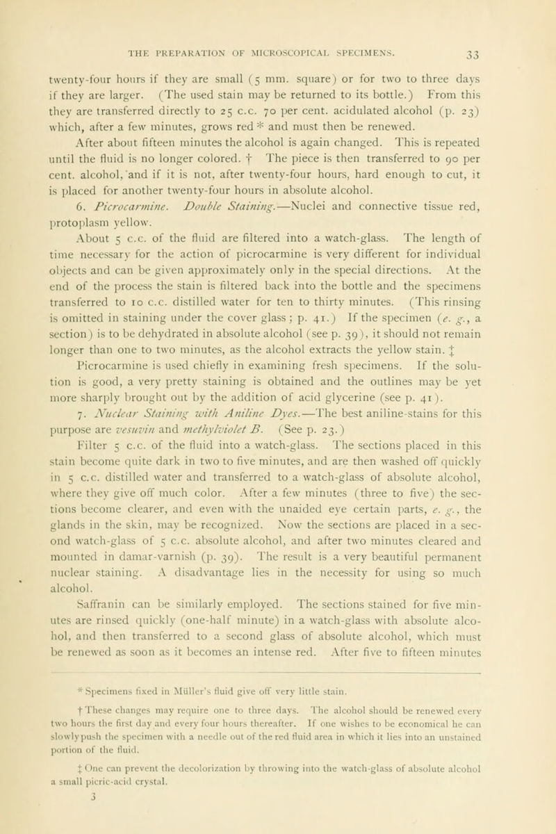 twenty-lour hours if they are small (5 mm. square) or for two to three days if they are larger. (The used stain may be returned to its bottle.) From this they are transferred directly to 25 c.c. 70 per cent, acidulated alcohol (p. 23) which, after a few minutes, grows red * and must then be renewed. After about fifteen minutes the alcohol is again changed. This is repeated until the fluid is no longer colored, f The piece is then transferred to 90 per cent, alcohol, and if it is not, after twenty-four hours, hard enough to cut, it is placed for another twenty-four hours in absolute alcohol. 6. Picrocarmine. Double Staining.—Nuclei and connective tissue red, protoplasm yellow. About 5 c.c. of the fluid are filtered into a watch-glass. The length of time necessary for the action of picrocarmine is very different for individual oljjects and can be given appro.ximately only in the special directions. .\t the end of the process the stain is filtered back into the bottle and the specimens transferred to 10 c.c. distilled water for ten to thirty minutes. (This rinsing is omitted in staining under the cover glass; p. 41.) If the specimen {e. g., a section) is to be dehydrated in absolute alcohol (see p. 39), it should not remain longer than one to two minutes, as the alcohol extracts the yellow stain. \ Picrocarmine is u.sed chiefly in examining fresh specimens. If the solu- tion is good, a very pretty staining is obtained and the outlines may be yet more sharply brought out by the addition of acid glycerine (see p. 41). 7. Nuclear Staining with Aniline Dyes.—The best aniline-stains for this purpose are vesuvin and methylviolet B. (See p. 23. ) Filter 5 c.c. of the fluid into a watch-glass. The sections placed in this stain become quite dark in two to five minutes, and are then washed off quickly in 5 c.c. distilled water and transferred to a watch-glass of absolute alcohol, where they give off much color. After a few minutes (three to five) the sec- tions become clearer, and even with the unaided eye certain parts, e. g., the glands in the skin, may be recognized. Now- the sections are placed in a sec- ond watch-glass of 5 c.c. absolute alcohol, and after two minutes cleared and mounted in damar-varnish (p. 39). The result is a very beautiful permanent nuclear staining. A disadvantage lies in the necessity for using so much alcohol. Saffranin can be similarly employed. The .sections stained for five min- utes are rinsed quickly (one-half minute) in a watch-glass with absolute alco- hol, and then transferred to a second glass of absolute alcohol, which must be renewed as soon as it becomes an intense red. After five to fifteen minutes * Specimens li.\e<l in Miiller's fluid give off very little stain. t These changes may require one to three days. The alcohol should be renewed every two hours the first day and every four hours thereafter. If one wishes to be economical he cin slowlypush the specimen with a needle out of the red fluid area in which it lies into an unstained portion of the lluid. I One can prevent the decolorization by tlnowing into the watch-glass of absolute alcohol a small picric-acid crystal.