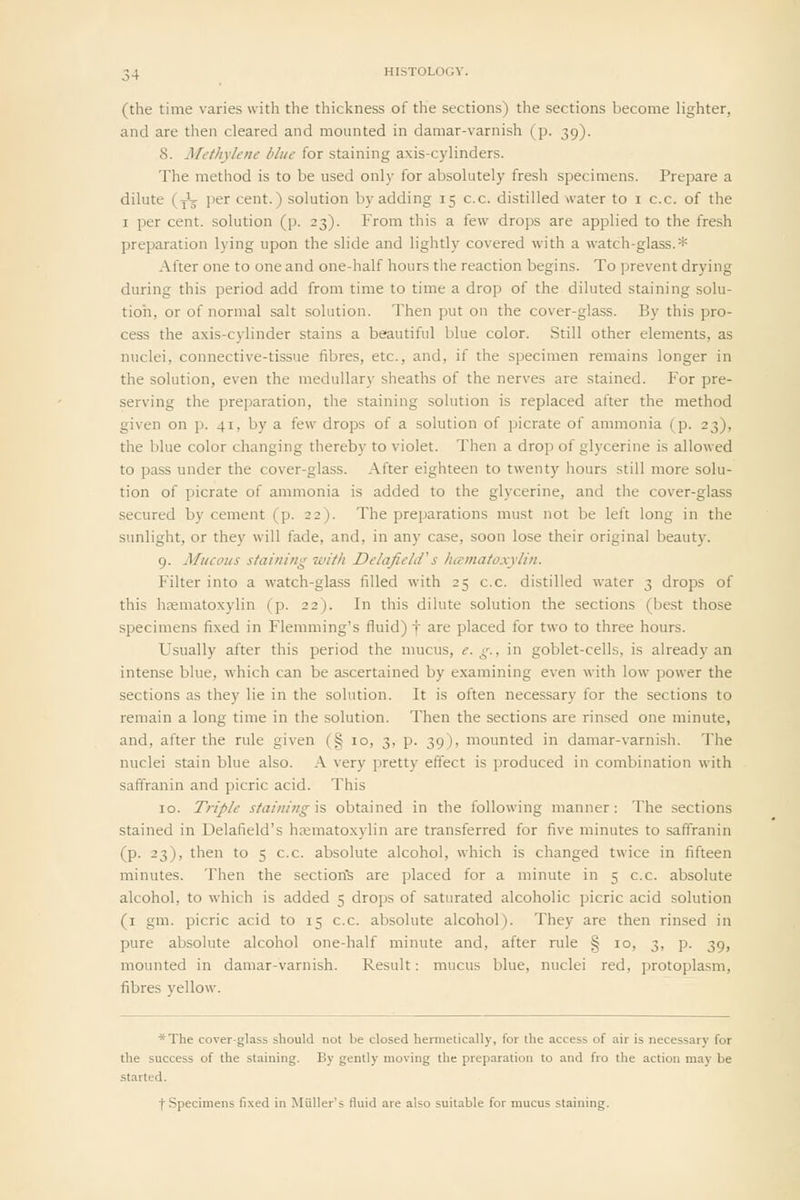 (the time varies with the thickness of the sections) the sections become lighter, and are then cleared and mounted in damar-varnish (p. 39). 8. Methylene blue for staining axis-cylinders. The method is to be used only for absolutely fresh specimens. Prepare a dilute (jV per cent.) solution by adding 15 c.c. distilled water to i c.c. of the I per cent, solution (p. 23). From this a few drops are applied to the fresh preparation lying upon the slide and lightly covered with a watch-glass.* After one to one and one-half hours the reaction begins. To prevent drying during this period add from time to time a drop of the diluted staining solu- tion, or of normal salt solution. Then put on the cover-glass. By this pro- cess the axis-cylinder stains a beautiful blue color. Still other elements, as nuclei, connective-tissue fibres, etc., and, if the specimen remains longer in the solution, even the medullary sheaths of the nerves are stained. For pre- serving the preparation, the staining solution is replaced after the method given on p. 41, by a few drops of a solution of picrate of ammonia (p. 23), the blue color changing thereby to violet. Then a drop of glycerine is allowed to pass under the cover-glass. After eighteen to twenty hours still more solu- tion of picrate of ammonia is added to the glycerine, and the cover-glass secured by cement (p. 22). The preparations must not be left long in the sunlight, or they will fade, and, in any case, soon lose their original beauty. 9. Mucous sfaining with Delafiehf s hatnatoxylin. Filter into a watch-glass filled with 25 c.c. distilled water 3 drops of this hasmatoxylin (p. 22). In this dilute solution the sections (best those specimens fixed in Flemming's fluid) f are placed for two to three hours. Usually after this period the mucus, e. g., in goblet-cells, is already an intense blue, which can be ascertained by examining even with low power the sections as they lie in the solution. It is often necessary for the sections to remain a long time in the solution. Then the sections are rinsed one minute, and, after the rule given (§ 10, 3, p. 39), mounted in damar-varnish. The nuclei stain blue also. A very pretty effect is produced in combination with saffranin and picric acid. This 10. Triple staining is obtained in the following manner : The sections stained in Delafield's h<emato.xylin are transferred for five minutes to saffranin (p. 23), then to 5 c.c. absolute alcohol, which is changed twice in fifteen minutes. Then the section's are placed for a minute in 5 c.c. absolute alcohol, to which is added 5 drops of saturated alcoholic picric acid solution (i gm. picric acid to 15 c.c. absolute alcohol). They are then rinsed in pure absolute alcohol one-half minute and, after rule § 10, 3, p. 39, mounted in damar-varnish. Result: mucus blue, nuclei red, protoplasm, fibres yellow. *The cover-glass should not be closed hermetically, for the access of air is necessary for the success of the staining. By gently moving the preparation to and fro the action may be started.