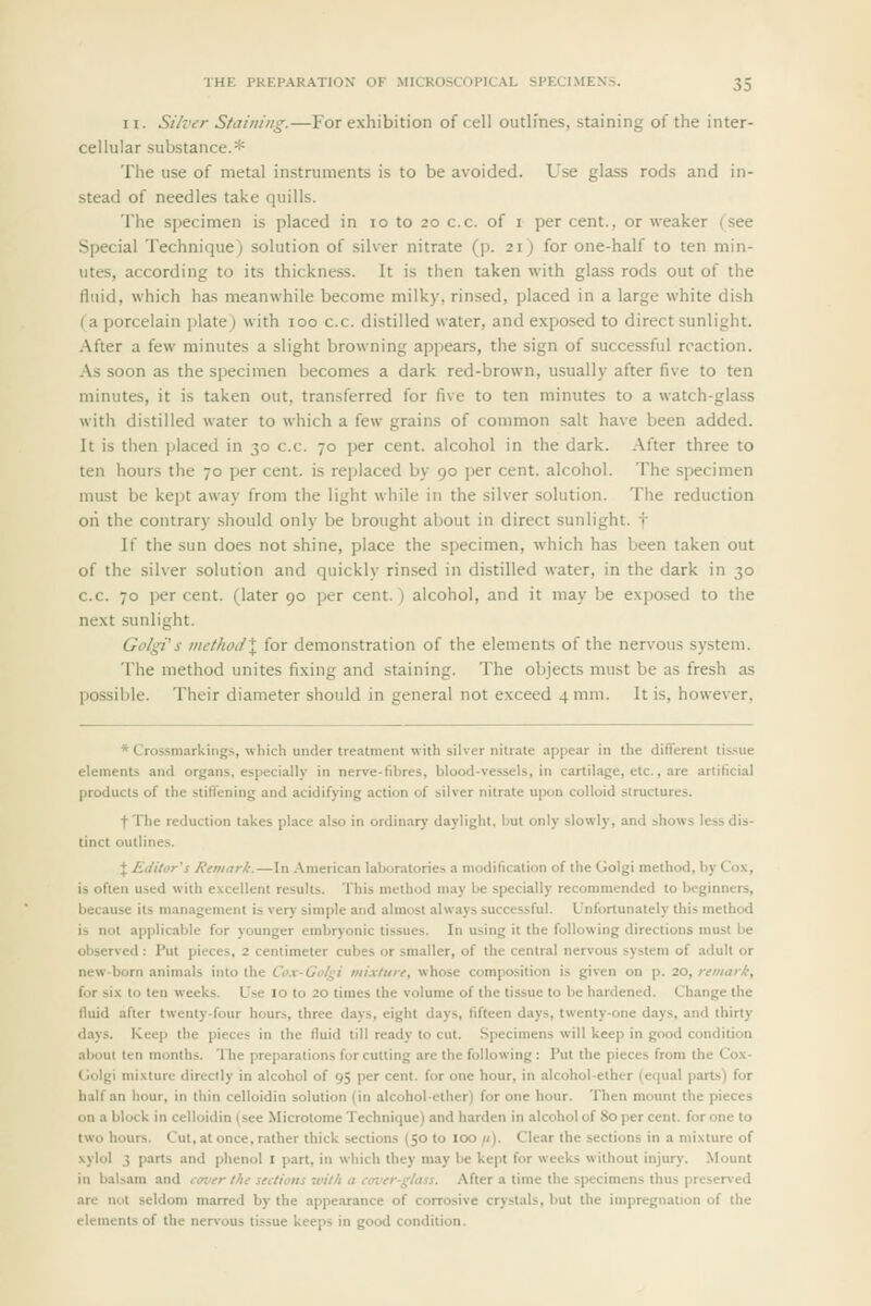 n. Silver Staining.—For exhibition of cell outlfnes, staining of the inter- cellular substance.* The use of metal instruments is to be avoided. Use glass rods and in- stead of needles take quills. The specimen is placed in lo to 20 c.c. of i per cent., or weaker (see Special Technique) solution of silver nitrate (p. 21) for one-half to ten min- utes, according to its thickness. It is then taken with glass rods out of the fluid, which has meanwhile become milky, rinsed, placed in a large white dish ( a porcelain plate) with 100 c.c. distilled water, and e.xposed to direct sunlight. After a few minutes a slight browning appears, the sign of successful reaction. As soon as the specimen becomes a dark red-brown, usually after five to ten minutes, it is taken out, transferred for five to ten minutes to a watch-glass with distilled water to which a few grains of common salt have been added. It is then placed in 30 c.c. 70 per cent, alcohol in the dark. After three to ten hours the 70 per cent, is replaced by 90 per cent, alcohol. The specimen must be kept away from the light while in the silver solution. The reduction on the contrary should only be brought about in direct sunlight, t If the sun does not shine, place the specimen, which has been taken out of the silver solution and quickly rinsed in distilled water, in the dark in 30 c.c. 70 percent, (later 90 per cent.) alcohol, and it may be exposed to the next sunlight. GolgVs viethodX for demonstration of the elements of the nervous system. The method unites fixing and staining. The objects must be as fresh as possible. Their diameter should in general not exceed 4 mm. It is, however, * Crossmarkings, which under treatment with silver nitrate appear in the different tissue elements and organs, especially in nerve-fibres, blood-vessels, in cartilage, etc., are artificial products of the stift'ening and acidifying action of silver nitrate u]M)n colloid structures. f The reduction takes place also in ordinary daylight, but only slowly, and shows less dis- tinct outlines. + Editor^s Remark.—In American laboratories a modification of the (jolgi method, by Cox, is often used with excellent results. This method may be specially recommended to beginners, because its management is very simple and almost always successful. Unfortunately this method is not applicable for younger embryonic tissues. In using it the following directions must be observed : Put pieces, 2 centimeter cubes or smaller, of the central nervous system of adult or new-born animals into the Cox-Golgi mix/iirf, whose composition is given on p. 20, retiiark, for six to ten weeks. Use 10 to 20 times the volume of the tissue to be hardened. Change the fluid after twenty-four hours, three days, eight days, fifteen days, twenty-one days, and thirty days. Keep the pieces in the fluid till ready to cut. Specimens will keep in good condition about ten months. The preparations for cutting arc the following : Put the pieces from the Cox- (Jolgi mixture directly in alcohol of 95 per cent, for one hour, in alcoholelher (e()ual parts) for half an hour, in thin celloidin solution (in alcohol-ether) for one hour. Then mount the pieces on a block in celloidin (see Microtome Technique) and harden in alcohol of 80 per cent, for one to two hours. Cut, at once, rather thick sections (50 to 100 u). Clear the sections in a mixture of xylol 3 parts and phenol I part, in which they may be kept for weeks without injury. Mount in balsam and cmier the seclions with a c<n.'er-glass. After a time the specimens thus preserved are not seldom marred by the appearance of corrosive crystals, but the impregnation of the elements of the nervous tissue keeps in good condition.