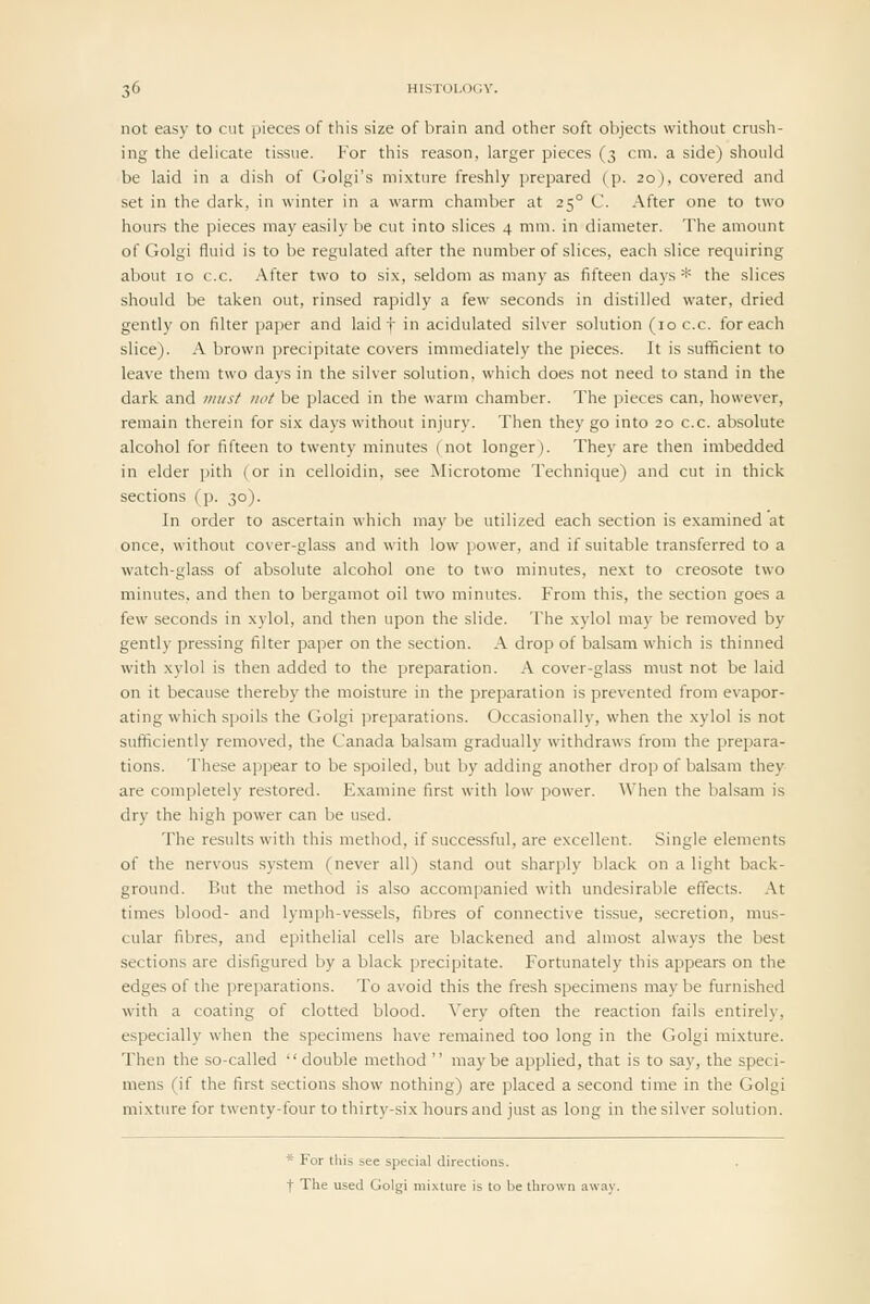 not easy to cut pieces of this size of brain and other soft objects without crush- ing the delicate tissue. For this reason, larger pieces (3 cm. a side) should be laid in a dish of Golgi's mixture freshly prepared (p. 20), covered and set in the dark, in winter in a warm chamber at 25° C. After one to two hours the pieces may easily be cut into slices 4 mm. in diameter. The amount of Golgi fluid is to be regulated after the number of slices, each slice requiring about 10 c.c. After two to six, seldom as many as fifteen days * the slices should be taken out, rinsed rapidly a few seconds in distilled water, dried gently on filter paper and laid f in acidulated silver solution (10 c.c. for each slice). A brown precipitate covers immediately the pieces. It is sufficient to leave them two days in the silver solution, which does not need to stand in the dark and jimsf not be placed in the warm chamber. The pieces can, however, remain therein for six days without injury. Then they go into 20 c.c. absolute alcohol for fifteen to twenty minutes (not longer). They are then imbedded in elder pith (or in celloidin, see Microtome Technique) and cut in thick sections (p. 30). In order to ascertain which may be utilized each section is examined at once, without cover-glass and with low power, and if suitable transferred to a watch-glass of absolute alcohol one to two minutes, next to creosote two minutes, and then to bergamot oil two minutes. From this, the section goes a few seconds in xylol, and then upon the slide. The xylol may be removed by gently pressing filter paper on the section. A drop of balsam which is thinned with xylol is then added to the preparation. A cover-glass must not be laid on it because thereby the moisture in the preparation is prevented from evapor- ating which spoils the Golgi preparations. Occasionally, when the xylol is not sufficiently removed, the Canada balsam gradually withdraws from the prepara- tions. These appear to be spoiled, but by adding another drop of balsam they are completely restored. Examine first with low power. When the balsam is dry the high power can be used. The results with this method, if successful, are excellent. Single elements of the nervous system (never all) stand out sharply black on a light back- ground. But the method is also accompanied with undesirable effects. At times blood- and lymph-vessels, fibres of connective tissue, secretion, mus- cular fibres, and epithelial cells are blackened and almost ahvays the best sections are disfigured by a black precipitate. Fortunately this appears on the edges of the preparations. To avoid this the fresh specimens may be furnished with a coating of clotted blood. Very often the reaction fails entirely, especially when the specimens have remained too long in the Golgi mixture. Then the so-called  double method  maybe applied, that is to say, the speci- mens (if the first sections show nothing) are placed a second time in the Golgi mixture for twenty-four to thirty-six hours and just as long in the silver solution. * For this see special directions. t The used Golgi mixture is to be thrown away.