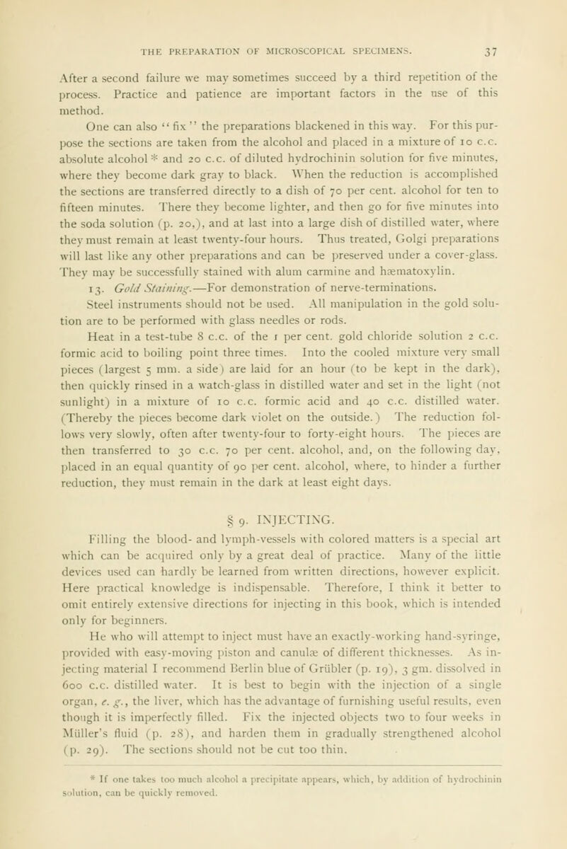 After a second failure we may sometimes succeed by a third repetition of the process. Practice and patience are important factors in the use of this method. One can also  fix  the preparations blackened in this way. For this pur- pose the sections are taken from the alcohol and placed in a mixture of lo c.c. absolute alcohol* and 20 c.c. of diluted hydrochinin solution for five minutes, where they become dark gray to black. When the reduction is accomplished the sections are transferred directly to a dish of 70 per cent, alcohol for ten to fifteen minutes. There they become lighter, and then go for five minutes into the soda solution (p. 20,), and at last into a large dish of distilled water, where they must remain at least twenty-four hours. Thus treated, Golgi jjreparations will last like any other preparations and can be ]jreserved under a cover-glass. They may be successfully stained with alum carmine and hoematoxylin. 13. Gold Staining.—For demonstration of nerve-terminations. Steel instruments should not be used. All manipulation in the gold solu- tion are to be performed with glass needles or rods. Heat in a test-tube S c.c. of the i per cent, gold chloride solution 2 c.c. formic acid to boiling point three times. Into the cooled mixture very small pieces (largest 5 mm. a side) are laid for an hour (to be kept in the dark), then quickly rinsed in a watch-glass in distilled water and set in the light (not sunlight) in a mixture of 10 c.c. formic acid and 40 c.c. distilled water. (Thereby the pieces become dark violet on the outside.) The reduction fol- lows very slowly, often after twenty-four to forty-eight hours. The pieces are then transferred to 30 c.c. 70 per cent, alcohol, and, on the following day, ])laced in an equal quantity of 90 jier cent, alcohol, where, to hinder a further reduction, they must remain in the dark at least eight days. S 9. INJECTING. Filling the blood- and lymph-vessels with colored matters is a special art which can be acquired only by a great deal of practice. Many of the little devices used can hardly be learned from written directions, however explicit. Here practical knowledge is indispensable. Therefore, I think it better to omit entirely extensive directions for injecting in this book, which is intended only for beginners. He who will attempt to inject must have an exactly-working hand-syringe, provided with easy-moving piston and Canute of different thicknesses. As in- jecting material I recommend Berlin blue of Griibler (p. 19), 3 gm. dissolved in 600 c.c. distilled water. It is best to begin with the injection of a single organ, e. g., the liver, which has the advantage of furnishing useful results, even though it is imperfectly filled. Fix the injected objects two to four weeks in Miiller's fluid (p. 28), and harden them in gradually strengthened alcohol (p. 29). The sections should not be cut too thin. * If one takes too much alcohol a precipitate appears, which, by addition of hydrochinin solution, can be quickly removed.