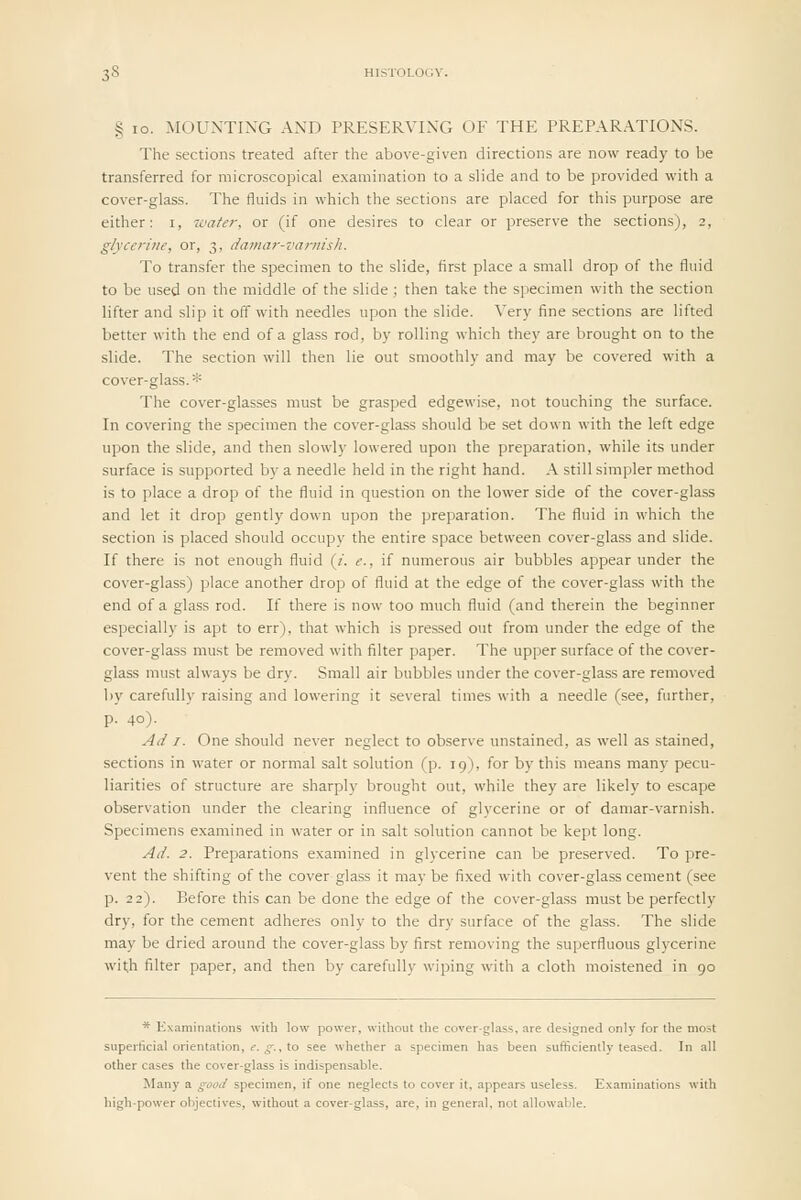 § 10. MOUNTING AND PRESERVING OF THE PREPARATIONS. The sections treated after the above-given directions are now ready to be transferred for microscopical examination to a slide and to be provided with a cover-glass. The fluids in which the sections are placed for this purpose are either: i, -water, or (if one desires to clear or preserve the sections), 2, glycerine, or, 3, damar-varnish. To transfer the specimen to the slide, first place a small drop of the fluid to be used on the middle of the slide; then take the specimen with the section lifter and slip it off with needles upon the slide. Very fine sections are lifted better with the end of a glass rod, by rolling which they are brought on to the slide. The section will then lie out smoothly and may be covered with a cover-glass.* The cover-glasses must be grasped edgewise, not touching the surface. In covering the specimen the cover-glass should be set down with the left edge upon the slide, and then slowly lowered upon the preparation, while its under surface is supported by a needle held in the right hand. A still simpler method is to place a drop of the fluid in question on the lower side of the cover-glass and let it drop gently down upon the preparation. The fluid in which the section is placed should occupy the entire space between cover-glass and slide. If there is not enough fluid {i. e., if numerous air bubbles appear under the cover-glass) place another drop of fluid at the edge of the cover-glass with the end of a glass rod. If there is now too much fluid (and therein the beginner especially is apt to err), that which is pressed out from under the edge of the cover-glass must be removed with filter paper. The upper surface of the cover- glass must always be dry. Small air bubbles under the cover-glass are removed by carefully raising and lowering it several times with a needle (see, further, p. 40). Ad I. One should never neglect to observe unstained, as well as stained, sections in water or normal salt solution (p. 19), for by this means many pecu- liarities of structure are sharply brought out, while they are likely to escape observation under the clearing influence of glycerine or of damar-varnish. Specimens examined in water or in salt solution cannot be kept long. Ad. 2. Preparations examined in glycerine can be preserved. To pre- vent the shifting of the cover glass it may be fixed with cover-glass cement (see p. 22). Before this can be done the edge of the cover-glass must be perfectly dry, for the cement adheres only to the dry surface of the glass. The slide may be dried around the cover-glass by first removing the superfluous glycerine with filter paper, and then by carefully wiping with a cloth moistened in 90 * Examinations with low power, without the cover-glass, are designed only for the most superficial orientation, «■. ^., to see whether a specimen has been sufficiently teased. In all other cases the cover-glass is indispensable. Many a good specimen, if one neglects to cover it, appears useless. Examinations with high-power objectives, without a cover-glass, are, in general, not allowable.