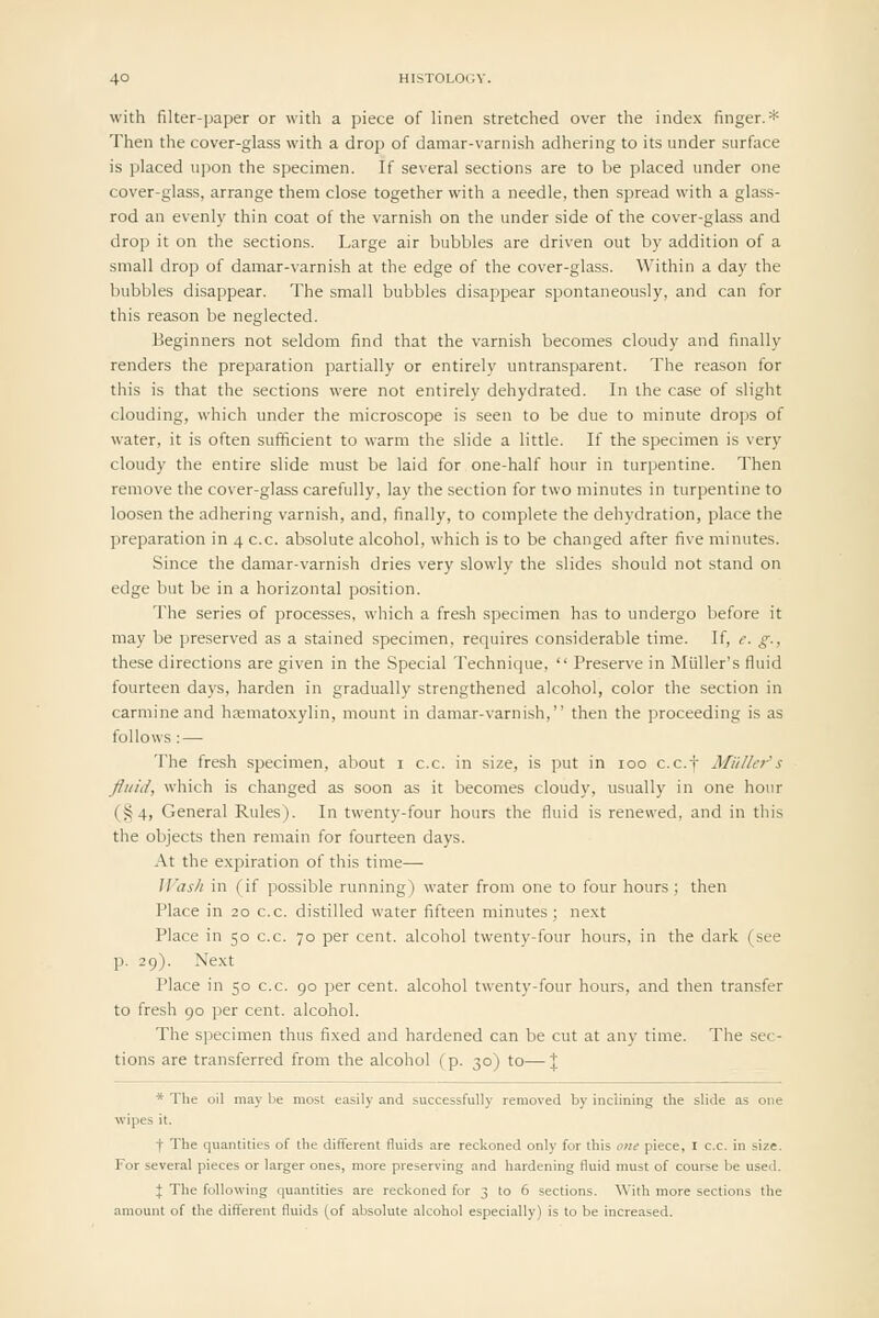 with filter-paper or with a piece of linen stretched over the index finger.* Then the cover-glass with a drop of damar-varnish adhering to its under surface is placed upon the specimen. If several sections are to be placed under one cover-glass, arrange them close together with a needle, then spread with a glass- rod an evenly thin coat of the varnish on the under side of the cover-glass and drop it on the sections. Large air bubbles are driven out by addition of a small drop of damar-varnish at the edge of the cover-glass. Within a day the bubbles disappear. The small bubbles disappear spontaneously, and can for this reason be neglected. Beginners not seldom find that the varnish becomes cloudy and finally renders the preparation partially or entirely untransparent. The reason for this is that the sections were not entirely dehydrated. In the case of slight clouding, which under the microscope is seen to be due to minute drops of water, it is often sufficient to warm the slide a little. If the specimen is very cloudy the entire slide must be laid for one-half hour in turpentine. Then remove the cover-glass carefully, lay the section for two minutes in turpentine to loosen the adhering varnish, and, finally, to complete the dehydration, place the preparation in 4 c.c. absolute alcohol, which is to be changed after five minutes. Since the damar-varnish dries very slowly the slides should not stand on edge but be in a horizontal position. The series of processes, which a fresh specimen has to undergo before it may be preserved as a stained specimen, requires considerable time. If, e. g., these directions are given in the Special Technique,  Preserve in Miiller's fluid fourteen days, harden in gradually strengthened alcohol, color the section in carmine and hsematoxylin, mount in damar-varnish, then the proceeding is as follows : — The fresh specimen, about i c.c. in size, is put in 100 c.c.f Miiller's fluid, which is changed as soon as it becomes cloudy, usually in one hour (§4, General Rules). In twenty-four hours the fluid is renewed, and in this the objects then remain for fourteen days. At the expiration of this time— JVash in (if possible running) water from one to four hours ; then Place in 20 c.c. distilled water fifteen minutes; next Place in 50 c.c. 70 per cent, alcohol twenty-four hours, in the dark (see p. 29). Next Place in 50 c.c. 90 per cent, alcohol twenty-four hours, and then transfer to fresh 90 jier cent, alcohol. The specimen thus fixed and hardened can be cut at any time. The sec- tions are transferred from the alcohol (p. 30) to—| * The oil may be most easily and successfully removed by inclining the slide as one wipes it. •f The quantities of the different fluids are reckoned only for this one piece, I c.c. in size. For several pieces or larger ones, more preserving and hardening fluid must of course be used. J The following quantities are reckoned for 3 to 6 sections. With more sections the amount of the different fluids (of absolute alcohol especially) is to be increased.