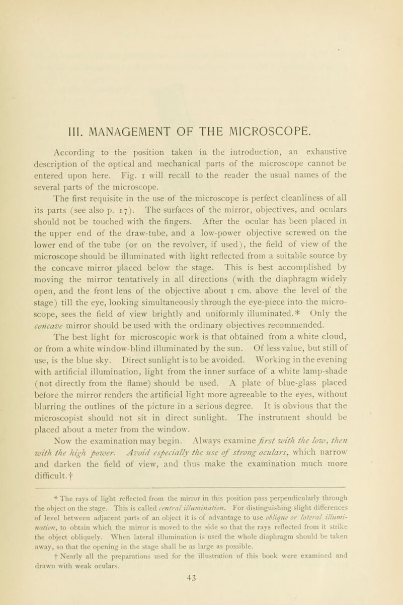 III. MANAGEMENT OF THE MICROSCOPE. According to the jiosition taken in the introduction, an exhaustive description of the optical and mechanical parts of the microscope cannot be entered upon here. Fig. i will recall to the reader the usual names of the several parts of the microscope. The first requisite in the use of the microscope is perfect cleanliness of all its parts (see also p. 17). The surfaces of the mirror, objectives, and oculars should not be touched with the fingers, .\fter the ocular has been placed in the upper end of the draw-tube, and a low-power objective screwed on the lower end of the tube (or on the revolver, if used), the field of view of the microscope should be illuminated with light reflected from a suitable source by the concave mirror placed below the stage. This is best accomplished by moving the mirror tentatively in all directions (with the diaphragm widely open, and the front lens of the objective about i cm. above the level of the stage) till the eye, looking simultaneously through the eye-piece into the micro- scope, sees the field of view brightly and uniformly illuminated.* Only the concave mirror should be used with the ordinary objectives recommended. The best light for microscopic work is that obtained from a white cloud, or from a white window-blind illuminated by the sun. Of less value, but still of use, is the blue sky. Direct sunlight is to be avoided. Working in the evening with artificial illumination, light from the inner surface of a white lamp-shade (not directly from the flame) should be used. .\ plate of blue-gla.ss placed before the mirror renders the artificial light more agreeable to the eyes, without blurring the outlines of the picture in a serious degree. It is obvious that the microscopist should not sit in direct sunlight. The instrument should be placed about a meter from the window. Now the examination may begin. .Mways examiney/Vj/ with the Itnc, then with the hij^'h power. Avoid especially the use of strong oculars, wliich narrow and darken the field of view, and thus make the examination much more difficult.! * The rays of light reflected from tlie mirror in this position pass peipendicularly through the object on the stage. This is called central illiiminalioti. For distinguishing slight differences of level between adjacent parts of an object it is of advantage to use oblique or lateral illiimi- nalioii, to obtain which the mirror is moved to the side so that the rays reflected from it strike the object obliquely. When lateral illumination is used the whole diaphragm should be taken away, so that the opening in the stage shall be as large as possible. t Nearly all the preparations used for the ilUistraticm of this book were e.xamined and drawn with weak oculars.