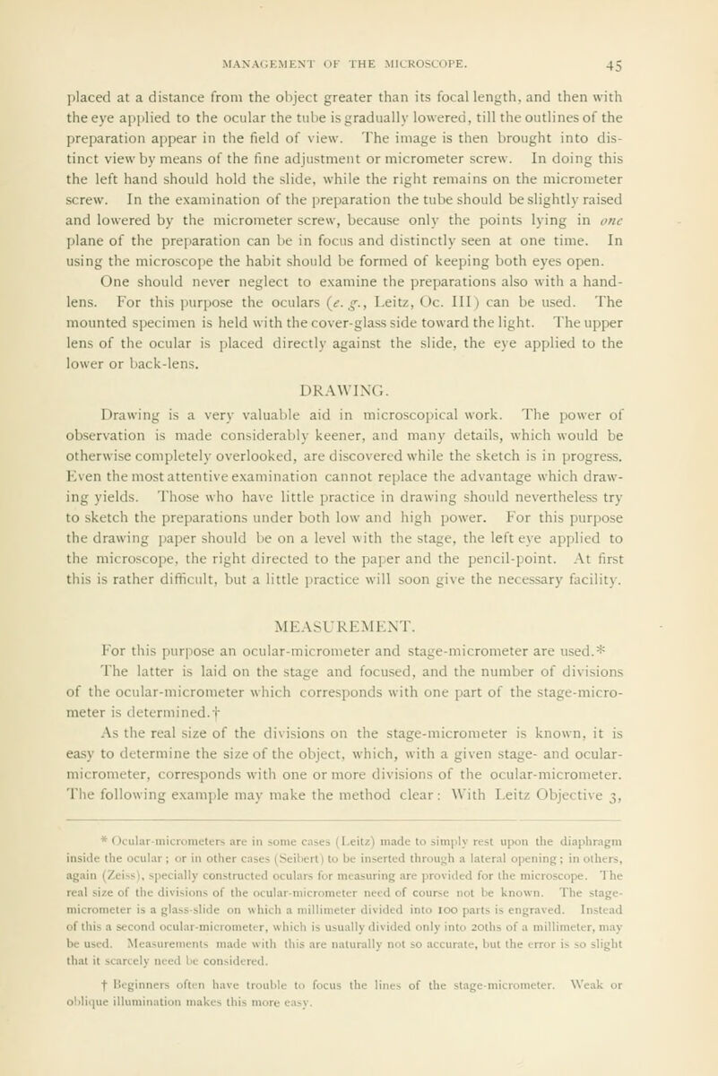 placed at a distance from the object greater than its focal length, and then with the eye applied to the ocular the tube is gradually lowered, till the outlines of the preparation appear in the field of view. The image is then brought into dis- tinct view by means of the fine adjustment or micrometer screw. In doing this the left hand should hold the slide, while the right remains on the micrometer screw. In the examination of the preparation the tube should be slightly raised and lowered by the micrometer screw, because only the points lying in one plane of the preparation can be in focus and distinctly seen at one time. In using the microscope the habit should be formed of keeping both eyes open. One should never neglect to examine the preparations also with a hand- lens. For this purpose the oculars {e. g., Leitz, Oc. Ill) can be used. The mounted specimen is held with the cover-glass side toward the light. The upper lens of the ocular is placed directly against the slide, the eye apjilied to the lower or back-lens. DR.\\VIN(;. Drawing is a very valuable aid in microscopical work. The power of observation is made considerably keener, and many details, which would be otherwise completely overlooked, are discovered while the sketch is in progress. Kven the most attentive examination cannot rejjlace the advantage which draw- ing yields. Those who have little practice in drawing should nevertheless try to sketch the preparations under both low and high power. For this purpose the drawing paper should be on a level with the stage, the left eye applied to the microscope, the right directed to the paper and the pencil-point. At first this is rather difficult, but a little i^ractice will soon give the necessary facility. ME.\SURE1SIENT. For this purpose an ocular-micrometer and stage-micrometer are used.* The latter is laid on the stage and focused, and the number of divisions of the ocular-micrometer which corresponds with one part of the stage-micro- meter is determined.t As the real size of the divisions on the stage-micrometer is known, it is easy to determine the size of the object, which, with a given stage- and ocular- micrometer, corresponds with one or more divisions of the ocular-micrometer. The following example may make the method clear: With Leitz Objective 3, * Ocularniicrometers are in some c.nses (Leitz) made to simply rest upon the diaphragm inside the ocular; or in other cases (Seibert) to be inserted through a lateral opening; in others, again (Zeiss), specially constructed oculars for measuring are provided for the microscope. The real size of the divisions of the ocular-micrometer need of course not be known. The stage- micrometer is a glass-slide on which a millimeter divided into 100 parts is engraved. Instead of this a second ocular-micrometer, which is usually divided only into 20ths of a millimeter, may be used. Measurements made with this are naturally not so accurate, but the error is so slight that it scarcely need be considered. t Heginners often have trouble to focus the lines of the stage-micrometer. Weak or oliliipie illumination makes this more easy.