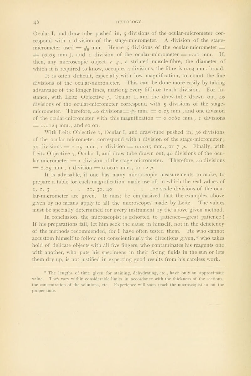 Ocular I, and draw-tube pushed in, 5 divisions of the ocular-micrometer cor- respond with I division of the stage-micrometer. A division of the stage- micrometer used = T^^ mm. Hence 5 divisions of the ocular-micrometer = ■^^ (0.05 mm.), and i division of the ocular-micrometer = 0.01 mm. If, then, any microscopic object, e. g., a striated muscle-fibre, the diameter of which it is required to know, occupies 4 divisions, the fibre is 0.04 mm. broad. It is often difficult, especially with low magnification, to count the fine divisions of the ocular-micrometer. This can be done more easily by taking advantage of the longer lines, marking every fifth or tenth division. For in- stance, with LeitE Objective 3, Ocular I, and the draw-tube drawn out, 40 divisions of the ocular-micrometer correspond with 5 divisions of the stage- micrometer. Therefore, 40 divisions = y\ mm. = 0.25 mm., and one division of the ocular-micrometer with this magnification = 0.0062 mm., 2 divisions = 0.0124 mm., and so on. AVith Leitz Objective 7, Ocular I, and draw-tube pushed in, 30 divisions of the ocular-micrometer correspond with i division of the stage-micrometer; 30 divisions = 0.05 mm., i division = 0.0017 mm., or 7 //. Finally, with Leitz Objective 7, Ocular I, and draw-tube drawn out, 40 divisions of the ocu- lar-micrometer ^ I division of the stage-micrometer. Therefore, 40 divisions = 0.05 mm., I division = 0.0012 mm., or 12 //. It is advisable, if one has many microscopic measurements to make, to prepare a table for each magnification made use of, in which the real values of I, 2. 3 . . . . 20, 30, 40 ... . 100 scale divisions of the ocu- lar-micrometer are given. It must be emphasized that the examples above given by no means apply to all the microscopes made by Leitz. The values must be specially determined for every instrument by the above given method. In conclusion, the microscopist is e.xhorted to patience—great patience ! If his preparations fail, let him seek the cause in himself, not in the deficiency of the methods recommended, for I have often tested them. He who cannot accustom himself to follow out conscientiously the directions given,* who takes hold of delicate objects with all five fingers, who contaminates his reagents one with another, who puts his specimens in their fi.\ing fluids in the sun or lets them dry up, is not justified in expecting good results from his careless work. * The lengths of time given for staining, dehydrating, etc., have only an appro.vimate value. They vary within considerable limits in accordance with the thickness of the sections, the concentration of the solutions, etc. Experience will soon teach the microscopist to hit the proper time.