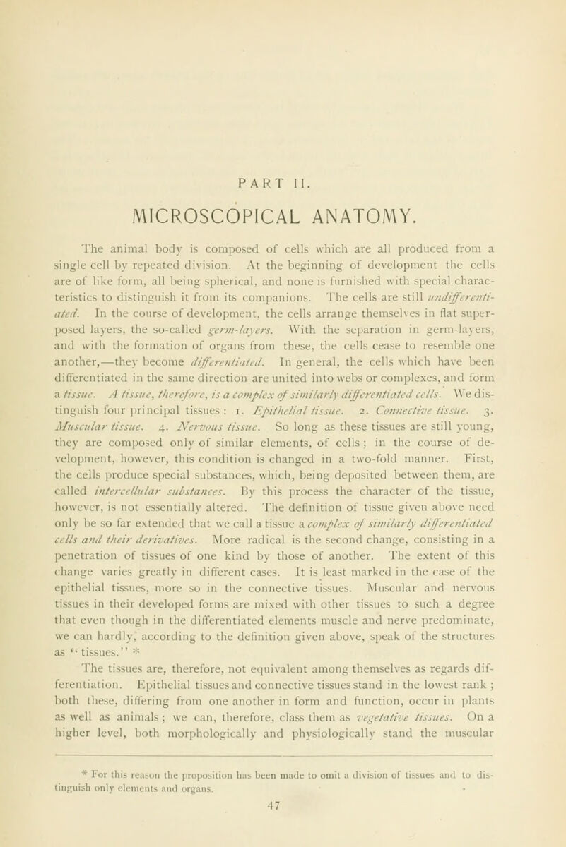 PART II. MICROSCOPICAL ANATOMY. The animal body is composed of cells which are all produced from a single cell by repeated division. At the beginning of development the cells are of like form, all being spherical, and none is furnished with special charac- teristics to distinguish it from its companions. The cells are still undifferenti- ated. In the course of development, the cells arrange themselves in flat super- posed layers, the so-called genn-layers. With the separation in germ-layers, and with the formation of organs from these, the cells cease to resemble one another,—they become differentiated. In general, the cells which have been differentiated in the .same direction are united into webs or complexes, and form a tissue. A tissue, therefore, is a complex of similarly differentiated cells. A\'e dis- tinguish four jirincipal tissues : I. Epithelial tissue. 2. Connective tissue. 3. Muscular tissue. 4. Nervous tissue. So long as these tissues are still young, they are composed only of similar elements, of cells; in the course of de- velopment, however, this condition is changed in a two-fold manner. First, the cells produce special substances, which, being deposited between them, are called intercellular substances. By this process the character of the tissue, however, is not essentially altered. The definition of tissue given above need only be so far e.xtended that we call a tissue a. complex of similarly differentiated cells and their derivatives. More radical is the second change, consisting in a penetration of tissues of one kind by those of another. The extent of this change varies greatly in different cases. It is least marked in the case of the epithelial tissues, more so in the connective tissues. Muscular and nervous tissues in their developed forms are mixed with other tissues to such a degree that even though in the differentiated elements muscle and nerve predominate, we can hardly,' according to the definition given above, speak of the structures as  tissues. =*= The tissues are, therefore, not e(|uivalent among themselves as regards dif- ferentiation. Kpithelial tissues and connective tissues stand in the lowest rank j both these, differing from one another in form and function, occur in plants as well as animals; we can, therefore, class them as vegetative tissues. On a higher level, both morphologically and physiologically stand the muscular * For this reason the proposition h.is been made to omit a division of tissues and to dis- tinguish only elements and organs.