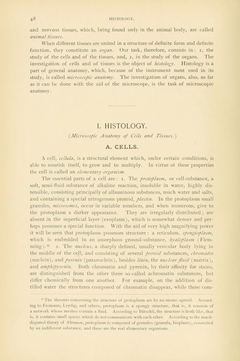 and nervous tissues, which, being found only in the animal body, are called animal tissues. When different tissues are united in a structure of definite form and definite function, they constitute an organ. Our task, therefore, consists in: i, the study of the cells and of the tissues, and, 2, in the study of the organs. The investigation of cells and of tissues is the object of histology. Histology is a part of general anatomy, which, because of the instrument most used in its study, is called microscopic anafo?ny. The investigation of organs, also, so far as it can be done with the aid of the microscope, is the task of microscopic anatomy. I. HISTOLOGY. (^Aficroscopic Anatomy of Cells and Tissues.) A. CELLS. .\ cell, cclliila, is a structural element which, under certain conditions, is able to nourish itself, to grow and to multiply. In virtue of these properties the cell is called an elementary organism. The essential parts of a cell are : i. The protoplasm, or cell-substance, a soft, semi-fluid substance of alkaline reaction, insoluble in water, highly dis- tensible, consisting principally of albuminous substances, much water and salts, and containing a special nitrogenous proteid, plastin. In the protoplasm small granules, microsomes, occur in variable numbers, and when numerous, give to the protoplasm a darker appearance. They are irregularly distributed ; are absent in the superficial layer (exoplasm), which is somewhat denser and per- haps possesses a special function. With the aid of very high magnifying power it will be seen that protoplasm possesses structure: a reticulum, spongioplasm, which is embedded in an amorphous ground-substance, hyaloplasm (Flem- ming).* 2. The nucleits, a sharply defined, usually vesicular body lying in the middle of the cell, and consisting of several proteid substances, chromatin (nuclein), z.nApyrenin (paranuclein), besides linin, the fiuclearfluid (matrix), and amphipyrenin. Both chromatin and pyrenin, by their affinity for stains, are distinguished from the other three so-called achromatin substances, but differ chemically from one another. For example, on the addition of dis- tilled water the structures composed of chromatin disappear, while those com- *The theories concerning the structure of protoplasm are by no means agreed. Accord- ing to Fromann, Leydig, and others, protoplasm is a spongy structure, that is, it consists of a network whose meshes contain a fluid. According to Butschli, the structure is froth-like, that is, it contains small spaces which do not communicate with each other. According to the much- disputed theory of Altmann, protoplasm is composed of granules (granula, bioplasts), connected by an indifferent substance, and these are the real elementary organisms.