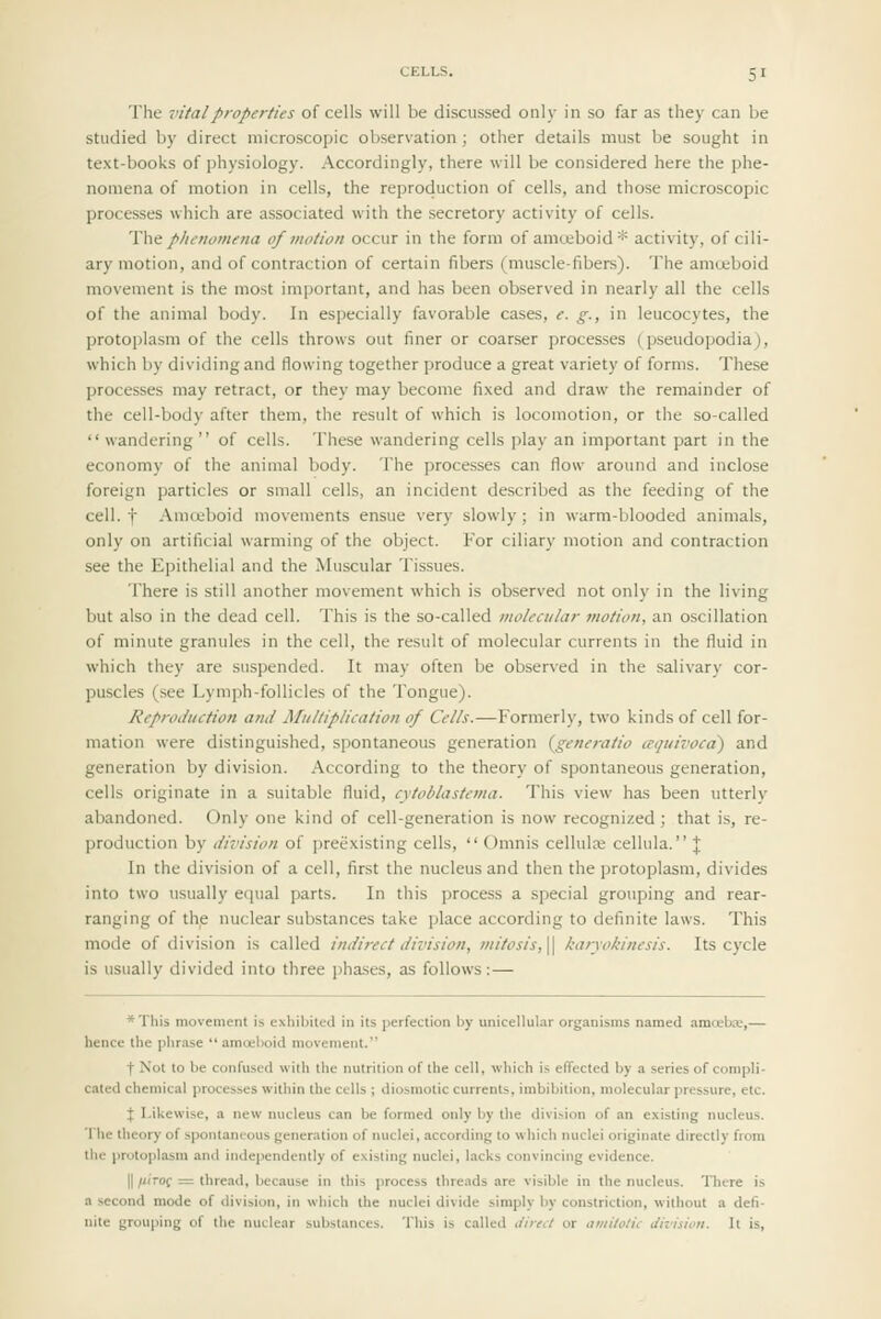 The vital properties of cells will be discussed only in so far as they can be studied by direct microscopic observation; other details must be sought in text-books of physiology. Accordingly, there will be considered here the phe- nomena of motion in cells, the reproduction of cells, and those microscopic processes which are associated with the secretory activity of cells. Wt phenomena of motion occur in the form of amceboid* activity, of cili- ary motion, and of contraction of certain fibers (muscle-fibers). The amoeboid movement is the most important, and has been observed in nearly all the cells of the animal body. In especially favorable cases, e. g., in leucocytes, the protoplasm of the cells throws out finer or coarser processes (pseudopodia;, which by dividing and flowing together produce a great variety of forms. These processes may retract, or they may become fi.xed and draw the remainder of the cell-body after them, the result of which is locomotion, or the so-called  wandering  of cells. These wandering cells play an important part in the economy of the animal body. The proce.sses can flow around and inclose foreign particles or small cells, an incident described as the feeding of the cell, t Amoeboid movements ensue very slowly; in warm-blooded animals, only on artificial warming of the object. For ciliary motion and contraction see the Epithelial and the Muscular Tissues. There is still another movement which is observed not only in the living but also in the dead cell. This is the so-called molecular motion, an oscillation of minute granules in the cell, the result of molecular currents in the fluid in which they are suspended. It may often be observed in the salivary cor- puscles (.see Lymph-follicles of the Tongue). Reproduction and Multiplication of Cells.—Formerly, two kinds of cell for- mation were distinguished, spontaneous generation {generatio aquivoca') and generation by division. According to the theory of spontaneous generation, cells originate in a suitable fluid, cytoblastema. This view has been utterly abandoned. Only one kind of cell-generation is now recognized; that is, re- production by division of preexisting cells,  Omnis cellulse cellula. ;j; In the division of a cell, first the nucleus and then the protoplasm, divides into two usually equal parts. In this process a special grouping and rear- ranging of the nuclear substances take place according to definite laws. This mode of division is called indirect division, mitosis,\^ karyokinesis. Its cycle is usually divided into three phases, as follows:— *This movement is exhibited in its perfection by unicellular organisms named amoeba;,— hence the phrase  amoeboid movement. t Not to be confused with the nutrition of the cell, which is effected by a series of compli- cated chemical processes within the cells ; diosmotic currents, imbibition, molecular pressure, etc. \ Likewise, a new nucleus can be formed only by the division of an existing nucleus. The theory of spontanious generation of nuclei, according to which nuclei originate directly from the protoplasm and independently of existing nuclei, lacks convincing evidence. 11 /iiTOf = thread, because in this process threads are visible in the nucleus. Tlitre is a second mode of division, in which the nuclei divide simply by constriction, without a deti- nite grouping of the nuclear substances. This is called .//rc</ or amitotic division. It is,