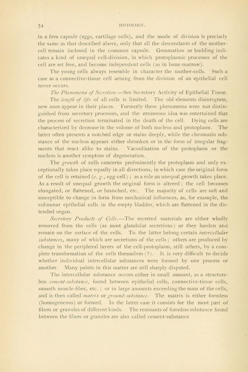 in a firm capsule (eggs, cartilage cells), and the mode of division is precisely the same as that described above, only that all the descendants of the mother- cell remain inclosed in the common capsule. Gemmation or budding indi- cates a kind of unequal cell-division, in which protoplasmic processes of the cell are set free, and become independent cells (as in bone-marrow). The young cells always resemble in character the mother-cells. Such a case as a connective-tissue cell arising from the division of an epithelial cell never occurs. The Phenomena of Secretion.—See Secretory Activity of Epithelial Tissue. The length of life of all cells is limited. The old elements disintegrate, new ones appear in their places. Formerly these phenomena were not distin- guished from secretory processes, and the erroneous idea was entertained that the process of secretion terminated in the death of the cell. Dying cells are characterized by decrease in the volume of both nucleus and protoplasm. The latter often presents a notched edge or stains deeply, while the chromatin sub- stance of the nucleus appears either shrunken or in the form of irregular frag- ments that react alike to stains. Vacuolization of the protoplasm or the nucleus is another symptom of degeneration. The grmvth of cells concerns preeminently the protoplasm and only ex- ceptionally takes place equally in all directions, in which case the original form of the cell is retained {e. g., egg-cell) ; as a rule an unequal growth takes place. As a result of unequal growth the original form is altered ; the cell becomes elongated, or flattened, or branched, etc. The majority of cells are soft and susceptible to change in form from mechanical influences, as, for example, the coliuiinar epithelial cells in the empty bladder, which are flattened in the dis- tended organ. Secretory Products of Cells.—The secreted materials are either wholly removed from the cells (as most glandular secretions) or they harden and remain on the surface of the cells. To the latter belong certain intercellular substances, many of which are secretions of the cells; others are produced by change in the peripheral layers of the cell-protoplasm, still others, by a com- plete transformation of the cells themselves (?). It is very difficult to decide whether individual intercellular substances were formed by one process or another. Many points in this matter are still sharply disputed. The intercellular substance occurs either in small amount, as a structure- less cement-substance, found between epithelial cells, connective-tissue cells, smooth muscle-fiber, etc. ; or in large amounts exceeding the mass of the cells, and is then called matrix or ground-substance. The matrix is either formless (homogeneous) or formed. In the latter case it consists for the most part of fibers or granules of different kinds. The remnants of formless substance found between the fibers or granules are also called cement-substance.