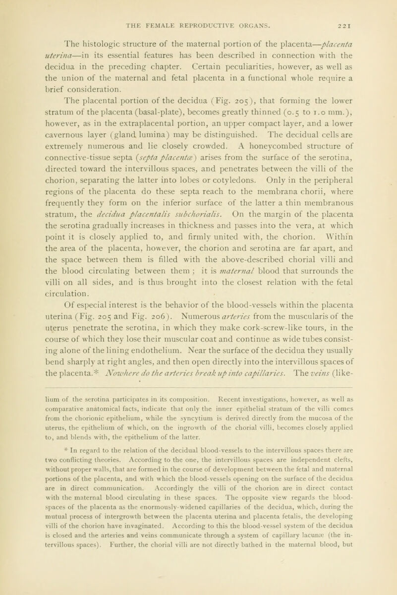 The histologic structure of the maternal portion of the placenta—placenta uten'iia—in its essential features has been described in connection with the decidua in the preceding chapter. Certain peculiarities, however, as well as the union of the maternal and fetal placenta in a functional whole require a brief consideration. The placental portion of the decidua (Fig. 205), that forming the lower stratum of the placenta (basal-plate), becomes greatly thinned (0.5 to i.o mm.), however, as in the e.\traplacental portion, an upper compact layer, and a lower cavernous layer (gland lumina) may be distinguished. The decidual cells are extremely numerous and lie closely crowded. .\ honeycombed structure of connective-tissue septa {septaplacentce) arises from the surface of the serotina, directed toward the intervillous spaces, and penetrates between the villi of the chorion, separating the latter into lobes or cotyledons. Only in the peripheral regions of the placenta do these septa reach to the membrana chorii, where frequently they form on the inferior surface of the latter a thin membranous stratum, the decidua placentalis siibchorialis. On the margin of the placenta the serotina gradually increa.ses in thickness and pa.sses into the vera, at which point it is closely applied to, and firmly united with, the chorion. Within the area of the placenta, however, the chorion and serotina are far apart, and the space between them is filled with the above-described chorial villi and the blood circulating between them ; it is maternal blood that surrounds the villi on all sides, and is thus brought into the closest relation with the fetal circulation. Of especial interest is the behavior of the blood-vessels within the placenta uterina (Fig. 205 and Fig. 206). Numerous <z/-/m« from the muscularisof the uterus penetrate the serotina, in which they make cork-screw-like tours, in the course of which they lose their muscular coat and continue as wide tubes consist- ing alone of the lining endothelium. Near the surface of the decidua they usually bend sharply at right angles, and then open directly into the intervillous spaces of the placenta.* Noiohere do the arteries hreak up into capillaries. The veins (like- lium of the serotina participates in its composition. Recent investigations, however, as well as comparative anatomical facts, indicate that only the inner epithelial stratum of the villi comes from the chorionic epithelium, while the syncytium is derived directly from the mucosa of the uterus, the epithelium of which, on the ingrowth of the chorial villi, becomes closely applied to, and hiends with, the epithelium of the latter. * In regard to the relation of the decidual bloodvessels to the intervillous spaces there are two conflicting theories. According to the one, the intervillous spaces are independent clefts, without proper walls, that are formed in the course of development between the fetal and maternal portions of the placenta, and with which the blood-vessels opening on the surface of the decidua are in direct communication. .Accordingly the villi of the chorion are in direct contact with the mnternal blooti circulating in these spaces. The opposite view regards the blood- spaces of the placenta as the enormously-widened capillaries of the decidua, which, during the mutual process of intergrowth between the placenta uterina and placenta fetalis, the developing villi of the chorion have invaginated. -According to this the blood-vessel system of the decidua is closed and the arteries and veins communicate through a system of capillary l.icun;v (the in- tervillous spaces). Further, the chorial villi are not directly bathed in the maternal blood, but
