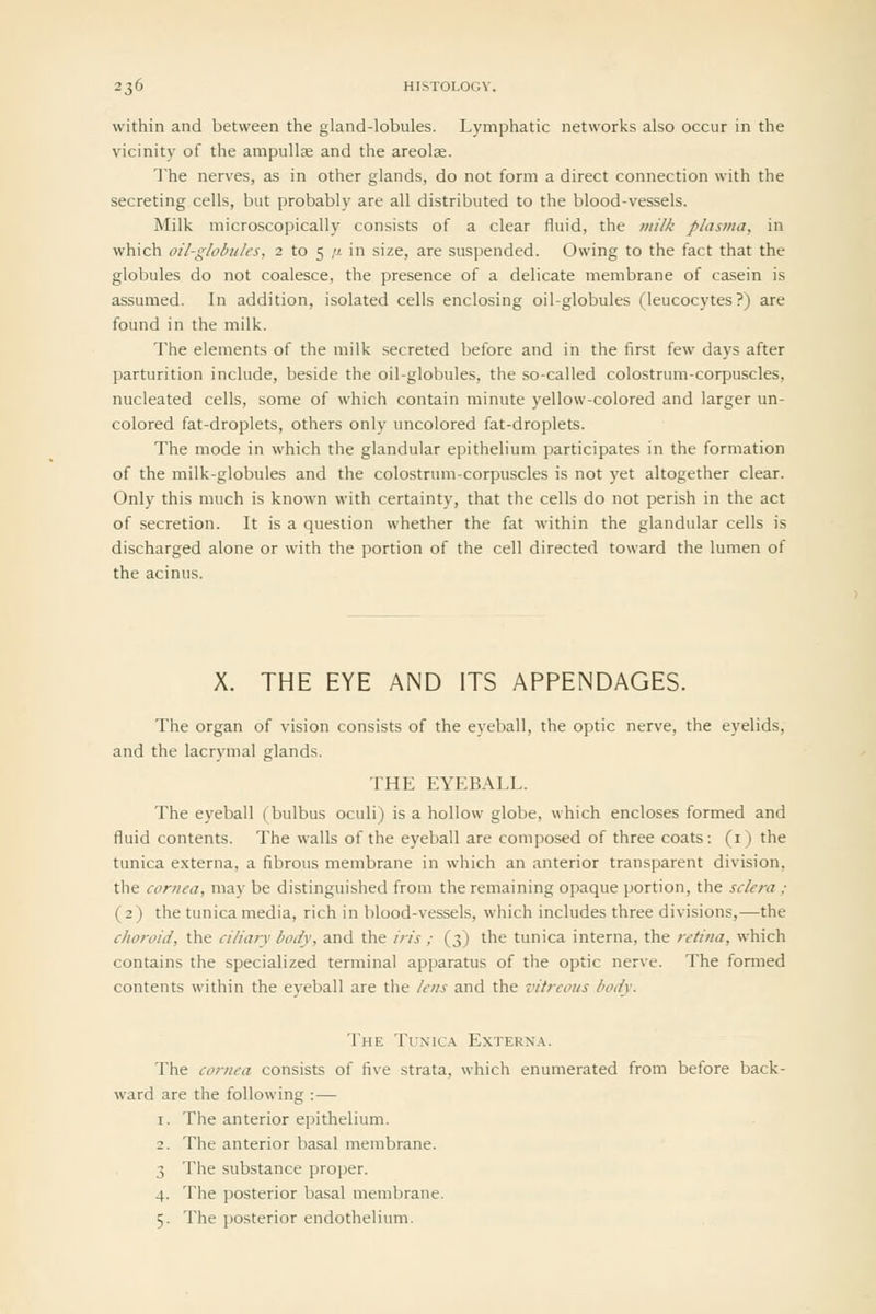 within and between the gland-lobules. Lymphatic networks also occur in the vicinity of the ampullae and the areolae. The nerves, as in other glands, do not form a direct connection with the secreting cells, but probably are all distributed to the blood-vessels. Milk microscopically consists of a clear fluid, the milk plasma, in which oil-globules, 2 to 5 /x in size, are suspended. Owing to the fact that the globules do not coalesce, the presence of a delicate membrane of casein is assumed. In addition, isolated cells enclosing oil-globules (leucocytes?) are found in the milk. The elements of the milk secreted before and in the first few days after parturition include, beside the oil-globules, the so-called colostrum-corpuscles, nucleated cells, some of which contain minute yellow-colored and larger un- colored fat-droplets, others only uncolored fat-droplets. The mode in which the glandular epithelium participates in the formation of the milk-globules and the colostrum-corpuscles is not yet altogether clear. Only this much is known with certainty, that the cells do not perish in the act of secretion. It is a question whether the fat within the glandular cells is discharged alone or with the portion of the cell directed toward the lumen of the acinus. X. THE EYE AND ITS APPENDAGES. The organ of vision consists of the eyeball, the optic nerve, the eyelids, and the lacrymal glands. THE EYEBALL. The eyeball (bulbus oculi) is a hollow globe, which encloses formed and fluid contents. The walls of the eyeball are composed of three coats: (i) the tunica externa, a fibrous membrane in which an anterior transparent division, the cornea, may be distinguished from the remaining opaque portion, the sclera ; (2) the tunica media, rich in blood-vessels, which includes three divisions,—the choroid, the ciliary body, and the iris ; (3) the tunica interna, the retina, which contains the specialized terminal apparatus of the optic nerve. The formed contents within the eyeball are the lens and the vitreous body. The Tunic.\ Extern.\. The cornea consists of five strata, which enumerated from before back- ward are the following :— 1. The anterior epithelium. 2. The anterior basal membrane. 3 The substance proper. 4. The posterior basal membrane. 5. The posterior endothelium.