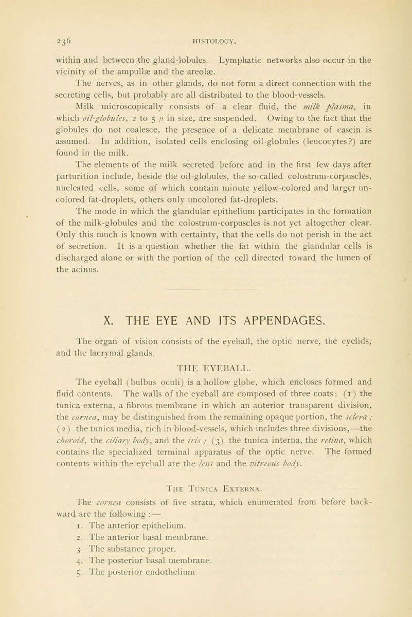 within and between the gland-lobules. Lymphatic networks also occur in the vicinity of the ampullae and the areolae. The nerves, as in other glands, do not form a direct connection with the secreting cells, but probably are all distributed to the blood-vessels. Milk microscopically consists of a clear fluid, the milk plasma, in which oil-globules, 2 to 5 /.t in size, are suspended. Owing to the fact that the globules do not coalesce, the presence of a delicate membrane of casein is assumed. In addition, isolated cells enclosing oil-globules (leucocytes?) are found in the milk. The elements of the milk secreted before and in the first i^^v days after parturition include, beside the oil-globules, the so-called colostrum-corpuscles, nucleated cells, some of which contain minute yellow-colored and larger un- colored fat-droplets, others only uncolored fat-droplets. The mode in which the glandular epithelium participates in the formation of the milk-globules and the colostrum-corpuscles is not yet altogether clear. Only this much is known with certainty, that the cells do not perish in the act of secretion. It is a question whether the fat within the glandular cells is discharged alone or with the portion of the cell directed toward the lumen of the acinus. X. THE EYE AND ITS APPENDAGES. The organ of vision consists of the eyeball, the optic nerve, the eyelids, and the lacrymal glands. THE EYEBALL. The eyeball (bulbus oculi) is a hollow globe, which encloses formed and fluid contents. The walls of the eyeball are composed of three coats: (i) the tunica externa, a fibrous membrane in which an anterior transparent division, the cornea, may be distinguished from the remaining opaque portion, the sclera ; (2) the tunica media, rich in blood-vessels, which includes three divisions,—the choroid, the ciliary body, and the iris ; (3) the tunica interna, the retina, which contains the specialized terminal apparatus of the optic nerve. The formed contents within the eyeball are the lens and the vitreous body. The Tunica Extern.\. The cornea consists of five strata, which enumerated from before back- ward are the following :— 1. The anterior epithelium. 2. The anterior basal membrane. 3 The substance proper. 4. The posterior basal membrane. 5. The posterior endothelium.