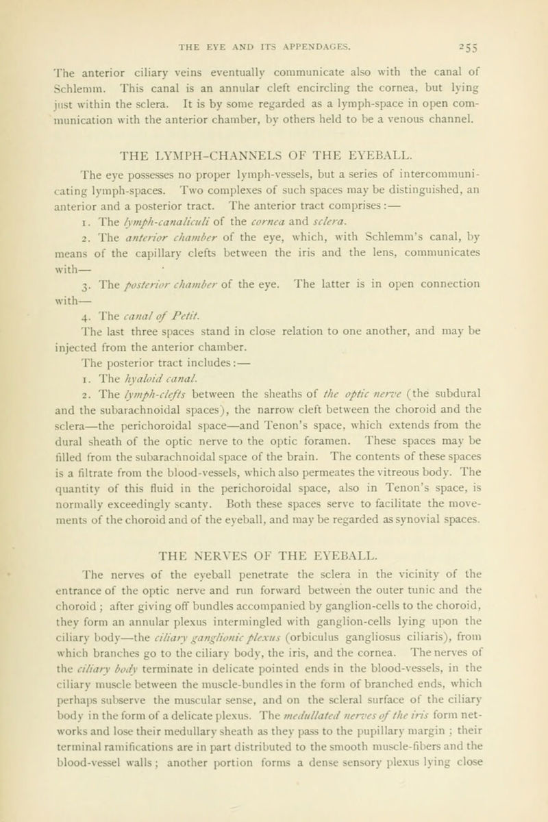 The anterior ciliary veins eventually communicate also with the canal of Schlemm. This canal is an annular cleft encircling the cornea, but lying just within the sclera. It is by some regarded as a lymph-space in open com- munication with the anterior chamber, by others held to be a venous channel. THE LYMPH-CHANNELS OF THE EYEBALL. The eye possesses no proper lymph-vessels, but a series of intercommuni- cating lymph-spaces. Two complexes of such spaces may be distinguished, an anterior and a posterior tract. The anterior tract comprises :— 1. The lymph-canalkuli of the cornea and sclera. 2. The anterior chamber of the eye, which, with Schlemm's canal, by means of the capillary clefts between the iris and the lens, communicates with— 3. The /'os/ericr c/iamfier of the eye. The latter is in open connection with— 4. The canal of Petit. The last three spaces stand in close relation to one another, and may be injected from the anterior chamber. The posterior tract includes:— 1. The hyaloid canal. 2. The lymph-clefts between the sheaths of the optic nen-e (the subdural and the subarachnoidal spaces), the narrow cleft between the choroid and the sclera—the perichoroidal space—and Tenon's space, which extends from the dural sheath of the optic nerve to the optic foramen. These spaces may be filled from the subarachnoidal space of the brain. The contents of these spaces is a filtrate from the blood-vessels, which also permeates the vitreous body. The quantity of this fluid in the perichoroidal space, also in Tenon's space, is normally exceedingly scanty. Both these spaces serve to facilitate the move- ments of the choroid and of the eyeball, and may be regarded as synovial spaces. THE NERYES OF THE EYEBALL. The nerves of the eyeball penetrate the sclera in the vicinity of the entrance of the optic nerve and run forward between the outer tunic and the choroid ; after giving off bundles accompanied by ganglion-cells to the choroid, they form an annular plexus intermingled with ganglion-cells lying upon the ciliary body—the ciliary ganglionicple.xiis (orbiculus gangliosus ciliaris), from which branches go to the ciliary body, the iris, and the cornea. The nerves of the ciliary boiiv terminate in delicate pointed ends in the blood-ves.sels, in the ciliary muscle between the muscle-bundles in the form of branched ends, which perhaps subserve the muscular sense, and on the scleral surface of the ciliary body in the form of a delicate plexus. The medullated nerves of the iris form net- works and lose their medullary sheath as they pass to the pupillary margin : their terminal ramifications are in part distributed to the smooth muscle-fibers and the blood-ves-sel walls ; another jjortion forms a dense sensory plexus lying close