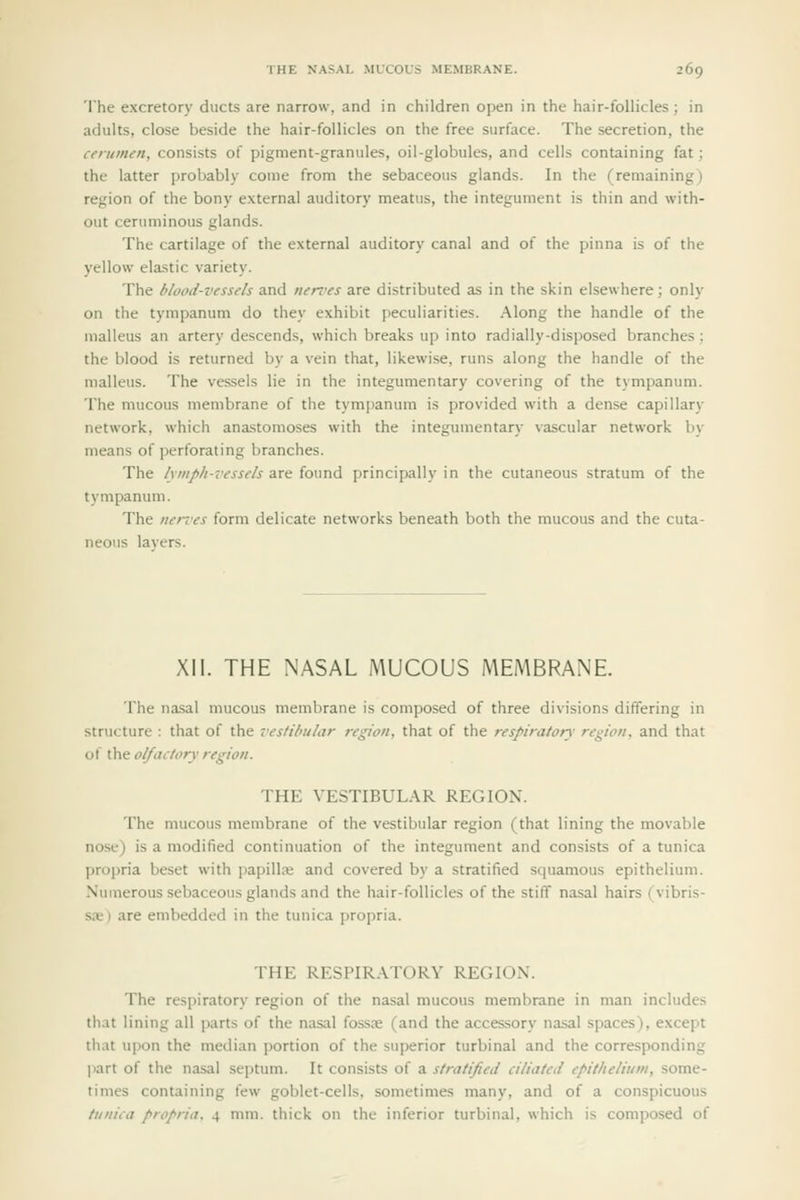 The excretory ducts are narrow, and in children open in the hair-follicles; in adults, close beside the hair-follicles on the free surface. The secretion, the cerumen, consists of pigment-granules, oil-globules, and cells containing fat; the latter probably come from the sebaceous glands. In the (remaining) region of the bony external auditory meatus, the integument is thin and with- out ceruminous glands. The cartilage of the external auditory canal and of the pinna is of the yellow elastic variety. The blood-vessels and nen'es are distributed as in the skin elsewhere; only on the tympanum do they exhibit peculiarities. Along the handle of the malleus an artery descends, which breaks up into radially-disposed branches; the blood is returned by a vein that, likewise, runs along the handle of the malleus. The vessels lie in the integumentary covering of the tympanum. The mucous membrane of the tympanum is provided with a dense capillary network, which anastomoses with the integumentary vascular network by means of perforating branches. The lymph-vessels a.re ioun^ principally in the cutaneous stratum of the tympanum. The nerves form delicate networks beneath both the mucous and the cuta- neous lavers. XII. THE NASAL MUCOUS MEMBRANE. The nasal mucous membrane is composed of three divisions differing in structure : that of the vestihiilar region, that of the respirator}' region, and that of the olfactory region. THE VESTIBULAR REGION. The mucous membrane of the vestibular region (that lining the movable nose) is a modified continuation of the integument and consists of a tunica propria beset with papillaj and covered by a stratified squamous epithelium. Nuuierous sebaceous glands and the hair-follicles of the stiff nasal hairs (vibris- sje) are embedded in the tunica propria. THE RESPIR.\TORY REGION. The respiratory region of the nasal mucous membrane in man includes that lining all parts of the nasal fossre (and the accessory nasal spaces), except that upon the median portion of the superior turbinal and the corresponding part of the nasal septum. It consists of a stratified ciliated epithelium, some- times containing few goblet-cells, sometimes many, and of a conspicuous tunica propria. 4 mm. thick on the inferior turbinal, which is composed of