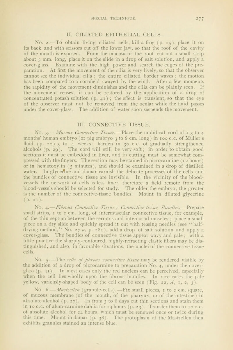 II. CILIATED El'ITHEI.IAL CELLS. No. 2.—To obtain living ciliated cells, kill a frog (p. 25), place it on its back and with scissors cut off the lower jaw, so that the roof of the cavity of the mouth is exposed. From the mucosa of the roof cut out a small strip about 5 mm. long, place it on the slide in adroj; of salt solution, and apply a cover-gla.ss. Examine with the high power and search the edges of the pre- paration. At first the movement of the cilia is very lively, so that the observer cannot see the individual cilia ; the entire ciliated border waves ; the motion ha.s been compared to a cornfield swayed by the wind. After a few moments the rapidity of the movement diminishes and the cilia can be plainly seen. If the movement ceases, it can be restored by the application of a drop of concentrated potash solution (p. 41); the effect is transient, so that the eye of the observer must not be removed from the ocular while the fluid passes under the cover-glass. The addition of water soon suspends the movement. III. CONNECTIVE TISSUE. No. 3.—Mucous Connective Tissue.—Place the umbilical cord of a 3 to 4 months' human embryo (or pig embryo 3 to 6 cm. long) in 100 c.c. of Miiller's fluid (p. 20) 3 to 4 weeks; harden in 30 c.c. of gradually strengthened alcohols (p. 29). The cord will still be very soft; in order to obtain good sections it must be embedded in liver, and in cutting must be somewhat com- pressed with the fingers. The section may be stained in picrocarmine (12 hours) or in hemato.xylin ( 5 minutes j, and should be examined in a drop of distilled water. In glyceflne and damar-varnish the delicate proces.ses of the cells and the bundles of connective tissue are invisible. In the vicinity of the blood- ves.sels the network of cells is less fine; therefore a field remote from the blood-vessels should be selected for study. The older the embryo, the greater is tiie number of the connective-tissue bundles. Mount in diluted glycerine (p. 21). No. 4.—Fibrous Connective Tissue ; Connective-tissue Bundles.—Prcjiare small strii)s, i to 2 cm. long, of intermuscular connective tissue, for examjile, of the thin septum between the serratus and intercostal muscles; place a small piece on a dry slide and quickly spread it out with teasing needles (see  half- drying method, No. 27 a, p. 281 ), add a drop of salt solution and apply a cover-glass. The bundles of connective tissue appear wavy and pale; with a little jjractice the sharply-contoured, highly-refracting elastic fibers may be dis- tinguished, and also, in favorable situations, the nuclei of the connective-tissue cells. No. 5.—The cells of fibrous connective tissue may be rendered visible by the addition of a drop of picrocarmine to preparation No. 4, under the cover- glass (p. 41). In most cases only the red nucleus can be perceived, especially when the cell lies wholly upon the fibrous bundles. In rare cases the jiale yellow, variously-shaped body of the cell can be seen (Fig. 22, A, i, 2, 3). No. 6.—Afastzellen (granule-cells).—Fix small pieces, i to 2 cm. square, of mucous membrane (of the mouth, of the pharynx, or of the intestine) in absolute alcohol ( p. 27). In from 3 to 8 days cut thin sections and stain them in 10 c.c. of alum-carmine dahlia for 24 hours (p. 23). Transfer them to 10 c.c. of ab.solute alcohol for 24 hours, which must be renewed once or twice during this time. Mount in damar (p. 38). The protoplasm of the Mastzellen then exhibits granules stained an intense blue.