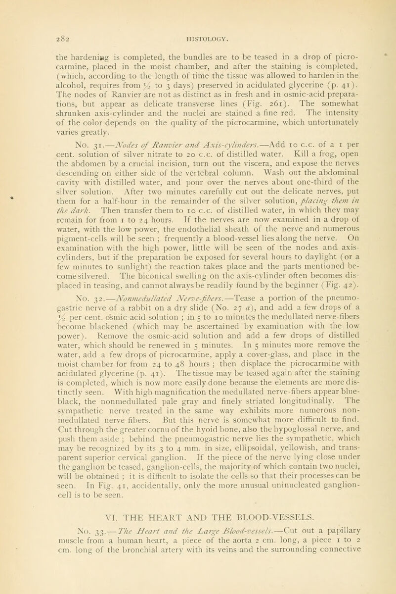 the hardeniBg is completed, the bundles are to be teased in a drop of picro- carmine, placed in the moist chamber, and after the staining is completed, (which, according to the length of time the tissue was allowed to harden in the alcohol, requires from 3.^ to 3 days) preserved in acidulated glycerine (p. 41). The nodes of Ranvier are not as distinct as in fresh and in osmic-acid prepara- tions, but appear as delicate transverse lines (Fig. 261). The somewhat shrunken axis-cylinder and the nuclei are stained a fine red. The intensity of the color depends on the quality of the picrocarmine, which unfortunately varies greatly. No. 31.—Nodes of Ranvier and Axis-cylinders.—Add 10 c.c. of a i per cent, solution of silver nitrate to 20 c.c. of distilled water. Kill a frog, open the abdomen by a crucial incision, turn out the viscera, and expose the nerves descending on either side of the vertebral column. Wash out the abdominal cavity with distilled water, and pour over the nerves about one-third of the silver solution, .\fter two minutes carefully cut out the delicate nerves, put them for a half-hour in the remainder of the silver solution, placing them in the dark. Then transfer them to 10 c.c. of distilled water, in which they may remain for from i to 24 hours. If the nerves are now examined in a drop of water, with the low power, the endothelial sheath of the nerve and numerous pigment-cells will be seen ; frequently a blood-vessel lies along the nerve. On examination with the high power, little will be seen of the nodes and axis- cylinders, but if the preparation be exposed for several hours to daylight (or a {liw minutes to sunlight) the reaction takes place and the parts mentioned be- come silvered. The biconical swelling on the axis-cylinder often becomes dis- placed in teasing, and cannot always be readily found by the beginner (Fig. 42). No. 32.—Nonmedullated Nerz'e-fibers.—Tease a portion of the pneumo- gastric nerve of a rabbit on a dry slide (No. 27 a), and add a few drops of a yi, per cent, osmic-acid solution ; in 5 to 10 minutes the meduUated nerve-fibers become blackened (which may be ascertained by examination with the low power). Remove the osmic-acid solution and add a few drops of distilled water, which should be renewed in 5 minutes. In 5 minutes more remove the water, add a few drops of picrocarmine, apply a cover-glass, and place in the moist chamber for from 24 to 48 hours ; then displace the picrocarmine with acidulated glycerine (p. 41). The tissue may be teased again after the staining is completed, which is now more easily done because the elements are more dis- tinctly seen. With high magnification the medullated nerve-fibers appear blue- black, the nonmedullated pale gray and finely striated longitudinally. The sympathetic nerve treated in the same way exhibits more numerous non- medullated nerve-fibers. But this nerve is somewhat more difficult to find. Cut through the greater cornu of the hyoid bone, also the hypoglossal nerve, and push them aside ; behind the pneumogastric nerve lies the sympathetic, which may be recognized by its 3 to 4 mm. in size, ellipsoidal, yellowish, and trans- parent superior cervical ganglion. If the piece of the nerve lying close under the ganglion be teased, ganglion-cells, the majority of which contain two nuclei, will be obtained ; it is difficult to isolate the cells so that their processes can be seen. In Fig. 41, accideutallv, only the more unusual uninucleated ganglion- cell is to be seen. VI. THE HEART AND THE BLOOD-VESSELS. No. 33. — The Heart and the Large Blood-vessels.—Cut out a papillary muscle from a human heart, a piece of the aorta 2 cm. long, a piece i to 2 cm. long of the bronchial arterv with its veins and tlie surrounding connective
