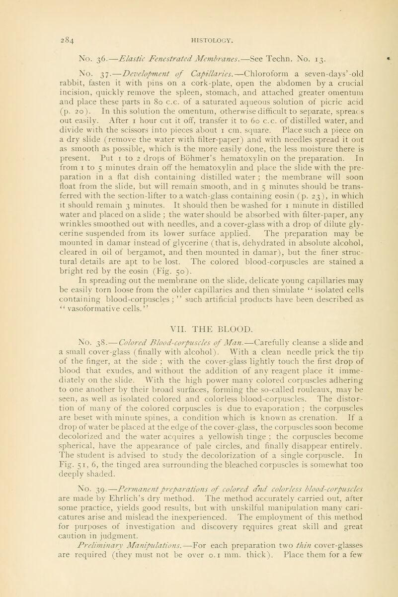 No. 36.—Elastic Fenestrated Membranes.—See Techn. No. 13. ^'o- 37-—Development of Ca/'tllaries.—Chloroform a seven-days'-old rabbit, fasten it with pins on a cork-plate, open the abdomen by a crucial incision, quickly remove the spleen, stomach, and attached greater omentuui and place these parts in 80 c.c. of a saturated aqueous solution of picric acid (p. 20). In this solution the omentum, otherwise difficult to separate, spreads out easily. After i hour cut it off, transfer it to 60 c.c. of distilled water, and divide with the scissors into pieces about i cm. square. Place such a piece on a dry slide (remove the water with filter-paper) and with needles spread it out as smooth as possible, which is the more easily done, the less moisture there is present. Put i to 2 drops of Bohmer's hematoxylin on the preparation. In from I to 5 minutes drain off the hematoxylin and place the slide with the pre- paration in a flat dish containing distilled water ; the membrane will soon float from the slide, but will remain smooth, and in 5 minutes should be trans- ferred with the section-lifter to a watch-glass containing eosin (p. 23), in which It should remain 3 minutes. It should then be washed for i minute in distilled water and placed on a slide ; the water should be absorbed with filter-paper, any wrinkles smoothed out with needles, and a cover-glass with a drop of dilute gly- cerine suspended from its lower surface applied. The preparation may be mounted in daraar instead of glycerine (that is, dehydrated in absolute alcohol, cleared in oil of bergamot, and then mounted in damar), but the finer struc- tural details are apt to be lost. The colored blood-corpuscles are stained a bright red by the eosin (Fig. 50). In spreading out the membrane on the slide, delicate young capillaries may be easily torn loose from the older capillaries and then simulate  isolated cells containing blood-corpuscles ;  such artificial products have been described as  vasoformative cells.'' VII. THE BLOOD. No. 38.—Colored Blood-corpuscles of Man.—Carefully cleanse a slide and a small cover-glass (finally with alcohol). With a clean needle prick the tip of the finger, at the side ; with the cover-glass lightly touch the first drop of blood that exudes, and without the addition of any reagent place it imme- diately on the slide. With the high power many colored corpuscles adhering to one another by their broad surfaces, forming the so-called rouleaux, may be seen, as well as isolated colored and colorless blood-corpuscles. The distor- tion of many of the colored corpuscles is due to evaporation ; the corpuscles are beset with minute spines, a condition which is known as crenation. If a drop of water be placed at the edge of the cover-glass, the corpuscles soon become decolorized and the water acquires a yellowish tinge ; the corpuscles become spherical, have the appearance of pale circles, and finally disappear entirely. The student is advised to study the decolorization of a single corpuscle. In Fig. 51, 6, the tinged area surrounding the bleached corpuscles is somewhat too deeply shaded. No. 39.—Permanent preparations of colored cind colorless blood-corpuscles are made by Ehrlich's dry method. The method accurately carried out, after some practice, yields good results, but with unskilful manipulation many cari- catures arise and mislead the inexperienced. The employment of this method for purposes of investigation and discovery re.quires great skill and great caution in judgment. Preliminary Manipulations.—For each preparation two thin cover-glasses are required (they must not be over o.i mm. thick). Place them for a few