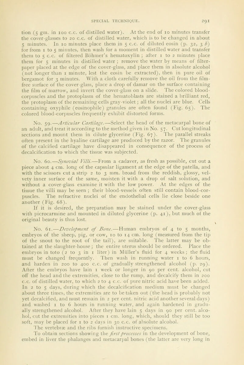 tion (5 gm. in loo c.c. of distilled water). At the end of lo minutes transfer the cover-glasses to 20 c.c. of distilled water, which is to be changed in about 5 minutes. In 10 minutes jjlace them in 5 c.c. of diluted eosin (p. 32, 3 b) for from i to 5 minutes, then wash for a moment in distilled water and transfer them to 5 c.c. of filtered Bohmer's hematoxylin ; after i to 2 minutes place them for 5 minutes in distilled water ; remove the water by means of filter- paper placed at the edge of the cover-glass, and place them in absolute alcohol (not longer than i minute, lest the eosin be extracted), then in pure oil of bergamot for 3 minutes. With a cloth carefully remove the oil from the film- free surface of the cover-glass, place a drop of damar on the surface containing the film of marrow, and invert the cover-glass on a slide. The colored blood- corpuscles and the ])rotoplasm of the hematoblasts are stained a brilliant red, the protoplasm of the remaining cells gray-violet; all the nuclei are blue. Cells containing oxyphile (eosinophile) granules are often found (Fig. 65). The colored blood-corpuscles frequently exhibit distorted forms. No. 59.—Articular Cartilage.—Select the head of the metacarpal bone of an adult, and treat it according to the method given in No. 57. Cut longitudinal sections and mount them in dilute glycerine (Fig. 67). The parallel streaks often present in the hyaline cartilage are produced by the razor. The granules of the calcified cartilage have disappeared in consequence of the process of decalcification to which the tissue was subjected. No. 60.—Synovial Villi.—From a cadaver, as fresh as possible, cut out a piece about 4 cm. long of the capsular ligament at the edge of the i)atella, and with the scissors cut a strip 2 to 3 mm. broad from the reddish, glossy, vel- vety inner surface of the same, moisten it with a drop of salt solution, and without a cover-glass examine it with the low power. At the edges of the tissue the villi may be seen ; their blood-vessels often still contain blood-cor- puscles. The refractive nuclei of the endothelial cells lie close beside one another (Fig. 68). If it is desired, the preparation may be stained under the cover-glass with picrocarmine and mountetl in diluted glycerine (p. 41), but much of the original beauty is thus lost. No. 61.—Development of Bone.—Human embryos of 4 to 5 months, embryos of the sheep, jsig, or cow, 10 to 14 cm. long (measured from the tip of the snout to the root of the tail), are suitable. The latter may be ob- tained at the slaughter-house ; the entire uterus should be ordered. Place the embryos in toto (2 to 3 in i liter) in Miiller's fluid for 4 weeks; the fluid must be changed fre(|uently. Then wash in running water i to 6 hours, and harden in 200 to 400 c.c. of gradually strengthened alcohol (p. 29). After the embryos have lain i week or longer in 90 per cent, alcohol, cut off the head and the extremities, close to the rump, and decalcify them in 200 c.c. of distilled water, to which 2 to 4 c.c. of pure nitric acid have been added. In 2 to 5 days, during which the decalcification mediimi must be changed about three times, the extremities are to betaken out (the head is probably not yet decalcified, and must remain in 2 per cent, nitric acid another several days) and washed 1 to 6 hours in running water, and again hardened in gradu- ally strengthened alcohol. After they have lain 5 days in 90 i)er cent, alco- hol, cut the extremities into pieces i cm. long, which, should they still be too soft, may be placed for i to 2 days in 30 c.c. of absolute alcohol. The vertebra; and the ribs fiirnish instructive specimens. To obtain sections showing xhn first processes in the develo])ment of bone, embed in liver the phalanges and metacarpal bones (the latter are very long in