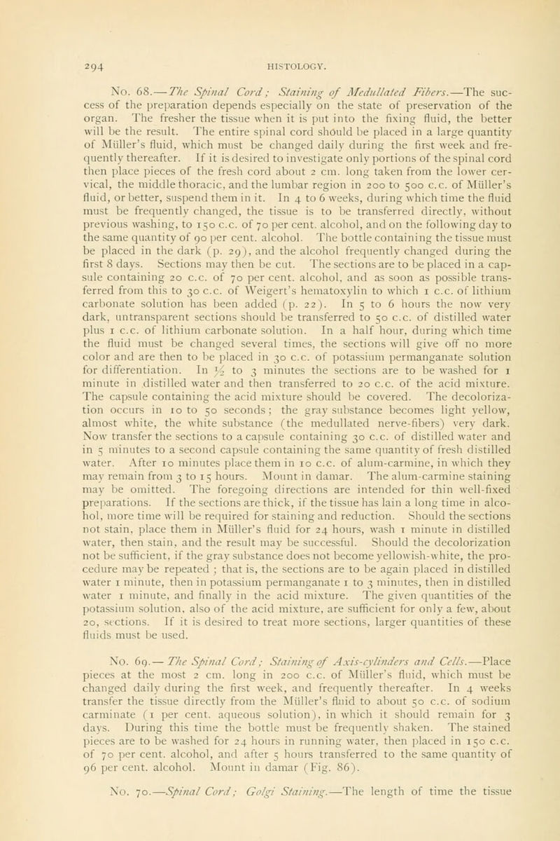 No. 68. — The Spinal Cord ; Staining of Medullaled Fibers.—The suc- cess of the preparation depends especially on the state of preservation of the organ. The fresher the tissue when it is put into the fixing fluid, the better will be the result. The entire spinal cord should be placed in a large quantity of Miiller's fluid, which must be changed daily during the first week and fre- quently thereafter. If it is desired to investigate only portions of the spinal cord then place pieces of the fresh cord about 2 cm. long taken from the lower cer- vical, the middle thoracic, and the lumbar region in 200 to 500 c.c. of Miiller's fluid, or better, suspend them in it. In 4 to 6 weeks, during which time the fluid must be frequently changed, the tissue is to be transferred directly, without previous washing, to 150 c.c. of 70 per cent, alcohol, and on the following day to the same quantity of 90 per cent, alcohol. The bottle containing the tissue must be placed in the dark (p. 29), and the alcohol frequently changed during the first 8 days. Sections may then be cut. The sections are to be placed in a cap- sule containing 20 c.c. of 70 per cent, alcohol, and as soon as possible trans- ferred from this to 30 c.c. of Weigert's hematoxylin to which i c.c. of lithium carbonate solution has been added (p. 22). In 5 to 6 hours the now very dark, untransparent sections should be transferred to 50 c.c. of distilled water plus I c.c. of lithium carbonate solution. In a half hour, during which time the fluid must be changed several times, the sections will give off no more color and are then to be placed in 30 c.c. of potassium permanganate solution for differentiation. In '4 to 3 minutes the sections are to be washed for i minute in distilled water and then transferred to 20 c.c. of the acid mixture. The capsule containing the acid mixture should be covered. The decoloriza- tion occurs in 10 to 50 seconds; the gray substance becomes light yellow, almost white, the white substance (the medullated nerve-fibers) very dark. Now transfer the sections to a capsule containing 30 c.c. of distilled water and in 5 minutes to a second capsule containing the same quantity of fresh distilled water. After 10 mintites place them in 10 c.c. of alum-carmine, in which they may remain from 3 to 15 hours. Mount in damar. The alum-carmine staining may be omitted. The foregoing directions are intended for thin well-fixed preparations. If the sections are thick, if the tissue has lain a long time in alco- hol, more time will be required for staining and reduction. Should the sections not stain, place them in Miiller's fluid for 24 hours, wash i minute in distilled water, then stain, and the result may be successful. Should the decolorization not be sufficient, if the gray substance does not become yellowish-white, the pro- cedure maybe repeated ; that is, the sections are to be again placed in distilled water i minute, then in potassium permanganate i to 3 minutes, then in distilled water i minute, and finally in the acid mixture. The given quantities of the potassium solution, also of the acid mixture, are sufficient for only a few, about 20, sections. If it is desired to treat more sections, larger quantities of these fluids must be used. No. 6q.— The Spinal Cord: S/aining of A.xis-cylinders and Cells.—Place pieces at the most 2 cm. long in 200 c.c. of Miiller's fluid, which must be changed daily during the first week, and frequently thereafter. In 4 weeks transfer the tissue directly from the Miiller's fluid to about 50 c.c. of sodium carminate (i per cent, aqueous solution), in which it should remain for 3 days. During this time the bottle must be frequently shaken. The stained pieces are to be washed for 24 hours in running water, then placed in 150 c.c. of 70 per cent, alcohol, and after 5 hours transferred to the same quantity of 96 percent, alcohol. Mount in damar (Fig. 86). No. 70.—Spinal Cord; Golgi Staining.—The length of time the tissue