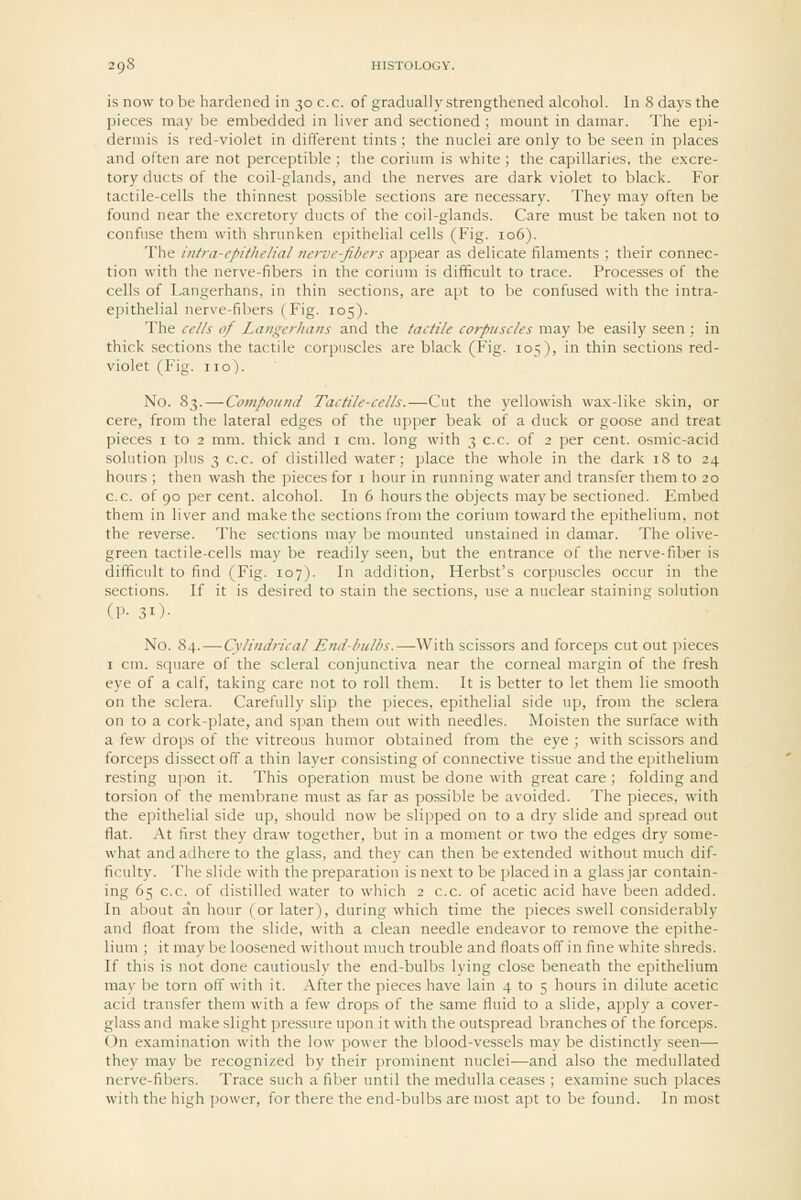 is now to be hardened in 30 c.c. of gradually strengthened alcohol. In 8 days the pieces may be embedded in liver and sectioned ; mount in damar. The epi- dermis is red-violet in different tints; the nuclei are only to be seen in places and often are not perceptible ; the corium is white ; the capillaries, the excre- tory ducts of the coil-glands, and the nerves are dark violet to black. For tactile-cells the thinnest possible sections are necessary. They may often be found near the excretory ducts of the coil-glands. Care must be taken not to confuse them with shrunken epithelial cells (Fig. 106). The intra-cpltlielial nerve-fibers appear as delicate filaments ; their connec- tion with the nerve-fibers in the corium is difficult to trace. Processes of the cells of Langerhans, in thin sections, are apt to be confused with the intra- epithelial nerve-fibers (Fig. 105). The cells of Langerhans and the tactile corpuscles may be easily seen ; in thick sections the tactile corpuscles are black (Fig. 105), in thin sections red- violet (Fig. no). No. 83. — Compound Tactile-cells.—Cut the yellowish wax-like skin, or cere, from the lateral edges of the upper beak of a duck or goose and treat pieces i to 2 mm. thick and i cm. long with 3 c.c. of 2 per cent, osmic-acid solution plus 3 c.c. of distilled water; place the whole in the dark 18 to 24 hours ; then wash the pieces for i hour in running water and transfer them to 20 c.c. of 90 per cent, alcohol. In 6 hours the objects maybe sectioned. Embed them in liver and make the sections from the corium toward the epithelium, not the reverse. The sections may be mounted unstained in damar. The olive- green tactile-cells may be readily seen, but the entrance of the nerve-fiber is difficult to find (Fig. 107). In addition, Herbst's corpuscles occur in the sections. If it is desired to stain the sections, use a nuclear staining solution (P- 31)- No. 84.—Cylindrical End-bulbs.—^With scissors and forceps cut out pieces I cm. square of the scleral conjunctiva near the corneal margin of the fresh eye of a calf, taking care not to roll them. It is better to let them lie smooth on the sclera. Carefully slip the pieces, epithelial side up, from the sclera on to a cork-plate, and span them out with needles. Moisten the surface with a {i\i drops of the vitreous humor obtained from the eye ; with scissors and forceps dissect off a thin layer consisting of connective tissue and the epithelium resting upon it. This operation must be done with great care ; folding and torsion of the membrane must as far as possible be avoided. The pieces, with the epithelial side up, should now be slipped on to a dry slide and spread out flat. At first they draw together, but in a moment or two the edges dry some- what and adhere to the glass, and they can then be extended without much dif- ficulty. The slide with the preparation is next to be placed in a glass jar contain- ing 65 c.c. of distilled water to which 2 c.c. of acetic acid have been added. In about an hour (or later), during which time the pieces swell considerably and float from the slide, with a clean needle endeavor to remove the epithe- lium ; it may be loosened without much trouble and floats off in fine white shreds. If this is not done cautiously the end-bulbs lying close beneath the epithelium mav be torn off with it. After the pieces have lain 4 to 5 hours in dilute acetic acid transfer them with a few drops of the same fluid to a slide, apply a cover- glass and make slight pressure upon it with the outspread branches of the forceps. On examination with the low power the blood-vessels may be distinctly seen— they may be recognized by their prominent nuclei—and also the medullated nerve-fibers. Trace such a fiber until the medulla ceases ; examine such places with the high power, for there the end-bulbs are most apt to be found. In most